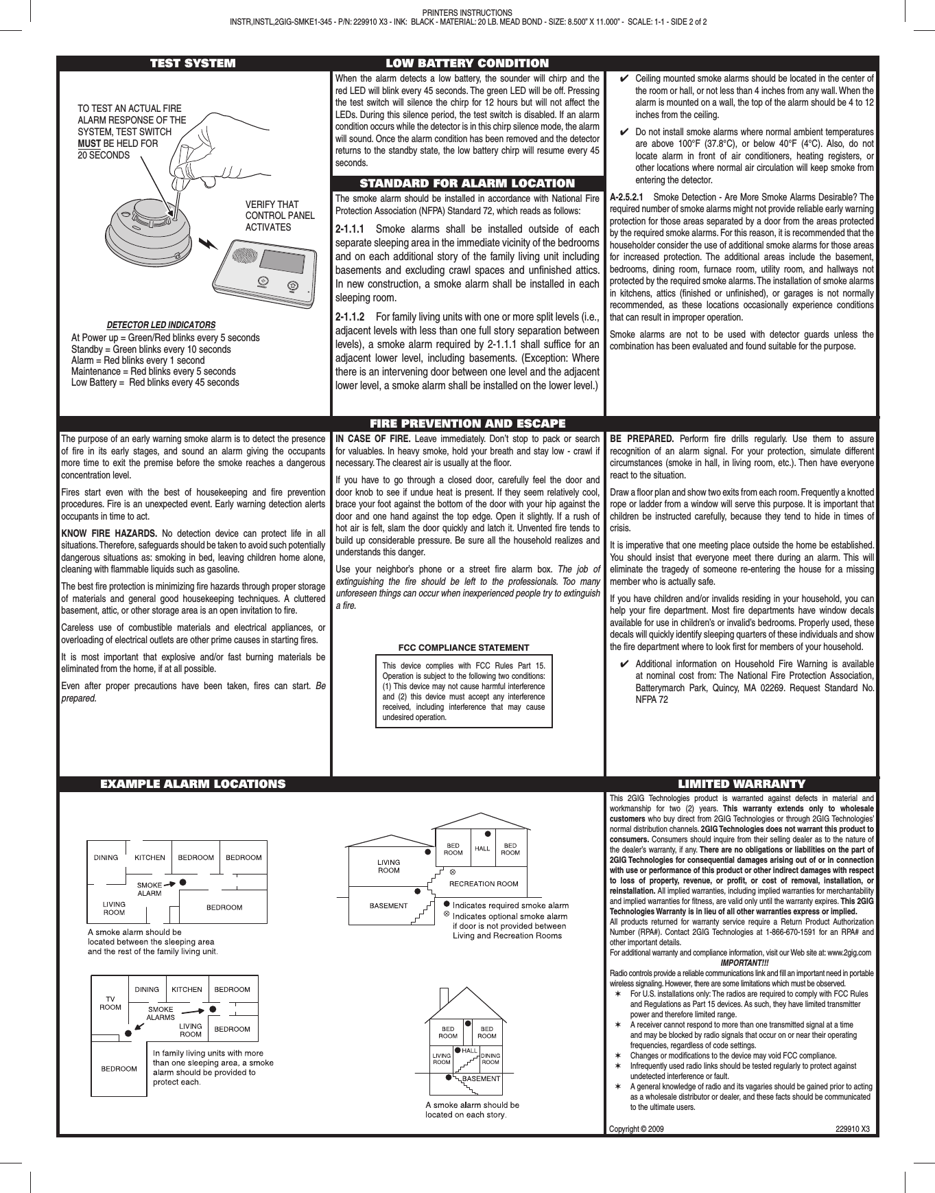 TEST SYSTEM LOW BATTERY CONDITIONWhen the alarm detects a low battery, the sounder will chirp and the red LED will blink every 45 seconds. The green LED will be off. Pressing the test switch will silence the chirp for 12 hours but will not affect the LEDs. During this silence period, the test switch is disabled. If an alarm condition occurs while the detector is in this chirp silence mode, the alarm will sound. Once the alarm condition has been removed and the detector returns to the standby state, the low battery chirp will resume every 45 seconds.STANDARD FOR ALARM LOCATIONThe smoke alarm should be installed in accordance with National Fire Protection Association (NFPA) Standard 72, which reads as follows:2-1.1.1  Smoke alarms shall be installed outside of each separate sleeping area in the immediate vicinity of the bedrooms and on each additional story of the family living unit including basements and excluding crawl spaces and unﬁ nished attics. In new construction, a smoke alarm shall be installed in each sleeping room.2-1.1.2  For family living units with one or more split levels (i.e., adjacent levels with less than one full story separation between levels), a smoke alarm required by 2-1.1.1 shall sufﬁ ce for an adjacent lower level, including basements. (Exception: Where there is an intervening door between one level and the adjacent lower level, a smoke alarm shall be installed on the lower level.)✔  Ceiling mounted smoke alarms should be located in the center of the room or hall, or not less than 4 inches from any wall. When the alarm is mounted on a wall, the top of the alarm should be 4 to 12 inches from the ceiling.✔  Do not install smoke alarms where normal ambient temperatures are above 100&deg;F (37.8&deg;C), or below 40&deg;F (4&deg;C). Also, do not locate alarm in front of air conditioners, heating registers, or other locations where normal air circulation will keep smoke from entering the detector. A-2.5.2.1  Smoke Detection - Are More Smoke Alarms Desirable? The required number of smoke alarms might not provide reliable early warning protection for those areas separated by a door from the areas protected by the required smoke alarms. For this reason, it is recommended that the householder consider the use of additional smoke alarms for those areas for increased protection. The additional areas include the basement, bedrooms, dining room, furnace room, utility room, and hallways not protected by the required smoke alarms. The installation of smoke alarms in kitchens, attics (ﬁ nished or unﬁ nished), or garages is not normally recommended, as these locations occasionally experience conditions that can result in improper operation.Smoke alarms are not to be used with detector guards unless the combination has been evaluated and found suitable for the purpose.The purpose of an early warning smoke alarm is to detect the presence of ﬁ re in its early stages, and sound an alarm giving the occupants more time to exit the premise before the smoke reaches a dangerous concentration level.Fires start even with the best of housekeeping and ﬁ re prevention procedures. Fire is an unexpected event. Early warning detection alerts occupants in time to act.KNOW FIRE HAZARDS. No detection device can protect life in all situations. Therefore, safeguards should be taken to avoid such potentially dangerous situations as: smoking in bed, leaving children home alone, cleaning with ﬂ ammable liquids such as gasoline.The best ﬁ re protection is minimizing ﬁ re hazards through proper storage of materials and general good housekeeping techniques. A cluttered basement, attic, or other storage area is an open invitation to ﬁ re.Careless use of combustible materials and electrical appliances, or overloading of electrical outlets are other prime causes in starting ﬁ res.It is most important that explosive and/or fast burning materials be eliminated from the home, if at all possible.Even after proper precautions have been taken, ﬁ res can start. Be prepared.FIRE PREVENTION AND ESCAPEIN CASE OF FIRE. Leave immediately. Don&rsquo;t stop to pack or search for valuables. In heavy smoke, hold your breath and stay low - crawl if necessary. The clearest air is usually at the ﬂ oor.If you have to go through a closed door, carefully feel the door and door knob to see if undue heat is present. If they seem relatively cool, brace your foot against the bottom of the door with your hip against the door and one hand against the top edge. Open it slightly. If a rush of hot air is felt, slam the door quickly and latch it. Unvented ﬁ re tends to build up considerable pressure. Be sure all the household realizes and understands this danger.Use your neighbor&rsquo;s phone or a street ﬁ re alarm box. The job of extinguishing the ﬁ re should be left to the professionals. Too many unforeseen things can occur when inexperienced people try to extinguish a ﬁ re.BE PREPARED. Perform ﬁ re drills regularly. Use them to assure recognition of an alarm signal. For your protection, simulate different circumstances (smoke in hall, in living room, etc.). Then have everyone react to the situation.Draw a ﬂ oor plan and show two exits from each room. Frequently a knotted rope or ladder from a window will serve this purpose. It is important that children be instructed carefully, because they tend to hide in times of crisis.It is imperative that one meeting place outside the home be established. You should insist that everyone meet there during an alarm. This will eliminate the tragedy of someone re-entering the house for a missing member who is actually safe.If you have children and/or invalids residing in your household, you can help your ﬁ re department. Most ﬁ re departments have window decals available for use in children&rsquo;s or invalid&rsquo;s bedrooms. Properly used, these decals will quickly identify sleeping quarters of these individuals and show the ﬁ re department where to look ﬁ rst for members of your household.✔  Additional information on Household Fire Warning is available at nominal cost from: The National Fire Protection Association, Batterymarch Park, Quincy, MA 02269. Request Standard No. NFPA 72EXAMPLE ALARM LOCATIONS LIMITED WARRANTYThis 2GIG Technologies product is warranted against defects in material and workmanship for two (2) years. This warranty extends only to wholesale customers who buy direct from 2GIG Technologies or through 2GIG Technologies&rsquo; normal distribution channels. 2GIG Technologies does not warrant this product to consumers. Consumers should inquire from their selling dealer as to the nature of the dealer&rsquo;s warranty, if any. There are no obligations or liabilities on the part of 2GIG Technologies for consequential damages arising out of or in connection with use or performance of this product or other indirect damages with respect to loss of property, revenue, or proﬁ t, or cost of removal, installation, or reinstallation. All implied warranties, including implied warranties for merchantability and implied warranties for ﬁ tness, are valid only until the warranty expires. This 2GIG Technologies Warranty is in lieu of all other warranties express or implied.All products returned for warranty service require a Return Product Authorization Number (RPA#). Contact 2GIG Technologies at 1-866-670-1591 for an RPA# and other important details.For additional warranty and compliance information, visit our Web site at: www.2gig.comIMPORTANT!!!Radio controls provide a reliable communications link and ﬁ ll an important need in portable wireless signaling. However, there are some limitations which must be observed.✶  For U.S. installations only: The radios are required to comply with FCC Rules and Regulations as Part 15 devices. As such, they have limited transmitter power and therefore limited range.✶  A receiver cannot respond to more than one transmitted signal at a time and may be blocked by radio signals that occur on or near their operating frequencies, regardless of code settings. ✶  Changes or modiﬁ cations to the device may void FCC compliance.✶  Infrequently used radio links should be tested regularly to protect against undetected interference or fault.✶  A general knowledge of radio and its vagaries should be gained prior to acting as a wholesale distributor or dealer, and these facts should be communicated to the ultimate users.VERIFY THATCONTROL PANEL ACTIVATESAt Power up = Green/Red blinks every 5 secondsStandby = Green blinks every 10 secondsAlarm = Red blinks every 1 secondMaintenance = Red blinks every 5 secondsLow Battery =  Red blinks every 45 secondsDETECTOR LED INDICATORSTO TEST AN ACTUAL FIREALARM RESPONSE OF THESYSTEM, TEST SWITCHMUST BE HELD FOR20 SECONDSPRINTERS INSTRUCTIONS INSTR,INSTL,2GIG-SMKE1-345 - P/N: 229910 X3 - INK:  BLACK - MATERIAL: 20 LB. MEAD BOND - SIZE: 8.500&rdquo; X 11.000&rdquo; -  SCALE: 1-1 - SIDE 2 of 2This device complies with FCC Rules Part 15. Operation is subject to the following two conditions: (1) This device may not cause harmful interference and (2) this device must accept any interference received, including interference that may cause undesired operation.Copyright &copy; 2009  229910 X3FCC COMPLIANCE STATEMENT