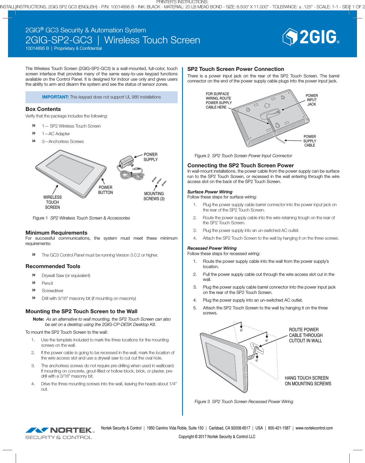 2GIG&reg; GC3 Security &amp; Automation System2GIG-SP2-GC3  |  Wireless Touch Screen10014895 B  |  Proprietary &amp; Conﬁ dentialNortek Security &amp; Control  |  1950 Camino Vida Roble, Suite 150  |  Carlsbad, CA 92008-6517  |  USA  |  800-421-1587  |  www.nortekcontrol.comCopyright &copy; 2017 Nortek Security &amp; Control LLCPRINTER&rsquo;S INSTRUCTIONS:INSTALL INSTRUCTIONS, 2GIG SP2 GC3 (ENGLISH) - P/N: 10014895 B - INK: BLACK - MATERIAL: 20 LB MEAD BOND - SIZE: 8.500&rdquo; X 11.000&rdquo; - TOLERANCE: &plusmn; .125&rdquo; - SCALE: 1-1 - SIDE 1 OF 2The Wireless Touch Screen (2GIG-SP2-GC3) is a wall-mounted, full-color, touch screen interface that provides many of the same easy-to-use keypad functions available on the Control Panel. It is designed for indoor use only and gives users the ability to arm and disarm the system and see the status of sensor zones.IMPORTANT: This keypad does not support UL 985 installationsBox ContentsVerify that the package includes the following:&raquo; 1&mdash; SP2 Wireless Touch Screen&raquo;  1&mdash;AC Adapter&raquo;  3&mdash;Anchorless ScrewsMinimum RequirementsFor successful communications, the system must meet these minimum requirements:&raquo; The GC3 Control Panel must be running Version 3.0.2 or higher.Recommended Tools&raquo; Drywall Saw (or equivalent)&raquo; Pencil&raquo; Screwdriver&raquo; Drill with 3/16&rdquo; masonry bit (if mounting on masonry)Mounting the SP2 Touch Screen to the WallNote:  As an alternative to wall mounting, the SP2 Touch Screen can also be set on a desktop using the 2GIG-CP-DESK Desktop Kit.To mount the SP2 Touch Screen to the wall:1.  Use the template included to mark the three locations for the mounting screws on the wall.2.  If the power cable is going to be recessed in the wall, mark the location of the wire access slot and use a drywall saw to cut out the oval hole.3.  The anchorless screws do not require pre-drilling when used in wallboard. If mounting on concrete, grout-ﬁ lled or hollow block, brick, or plaster, pre-drill with a 3/16&rdquo; masonry bit.4.  Drive the three mounting screws into the wall, leaving the heads about 1/4&rdquo; out.SP2 Touch Screen Power ConnectionThere is a power input jack on the rear of the SP2 Touch Screen. The barrel connector on the end of the power supply cable plugs into the power input jack.POWERSUPPLYCABLEPOWERINPUTJACKFOR SURFACEWIRING, ROUTEPOWER SUPPLYCABLE HEREConnecting the SP2 Touch Screen PowerIn wall-mount installations, the power cable from the power supply can be surface run to the SP2 Touch Screen, or recessed in the wall entering through the wire access slot on the back of the SP2 Touch Screen.Surface Power WiringFollow these steps for surface wiring:1.  Plug the power supply cable barrel connector into the power input jack on the rear of the SP2 Touch Screen.2.  Route the power supply cable into the wire retaining trough on the rear of the SP2 Touch Screen.3.  Plug the power supply into an un-switched AC outlet.4.  Attach the SP2 Touch Screen to the wall by hanging it on the three screws.Recessed Power WiringFollow these steps for recessed wiring:1.  Route the power supply cable into the wall from the power supply&rsquo;s location.2.  Pull the power supply cable out through the wire access slot cut in the wall.3.  Plug the power supply cable barrel connector into the power input jack on the rear of the SP2 Touch Screen.4.  Plug the power supply into an un-switched AC outlet.5.  Attach the SP2 Touch Screen to the wall by hanging it on the three screws.ROUTE POWERCABLE THROUGHCUTOUT IN WALLHANG TOUCH SCREENON MOUNTING SCREWSFigure 3  SP2 Touch Screen Recessed Power WiringFigure 2  SP2 Touch Screen Power Input ConnectorPOWERBUTTON MOUNTINGSCREWS (3)POWERSUPPLYWIRELESSTOUCHSCREENFigure 1  SP2 Wireless Touch Screen &amp; Accessories