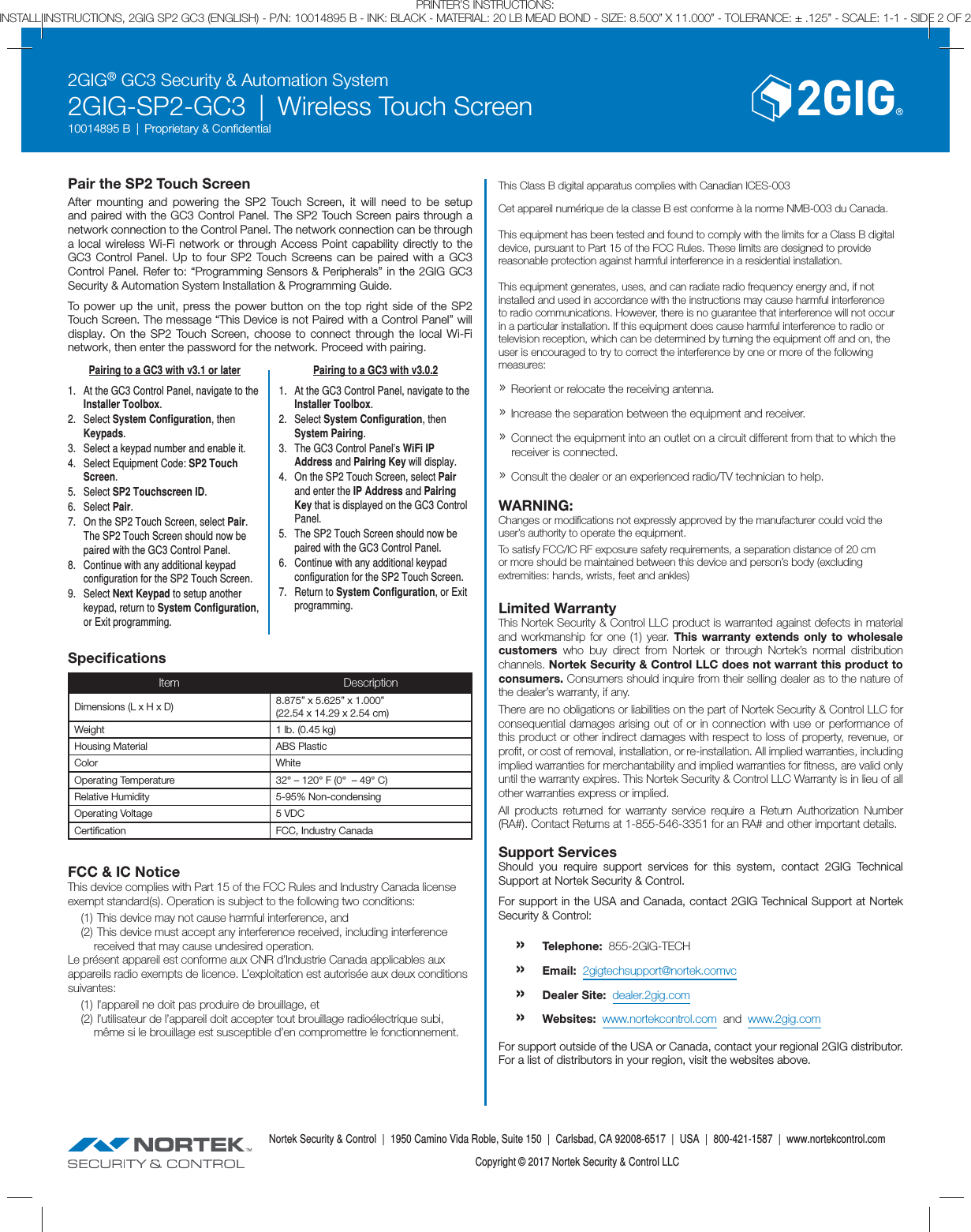 2GIG&reg; GC3 Security &amp; Automation System2GIG-SP2-GC3  |  Wireless Touch Screen10014895 B  |  Proprietary &amp; Conﬁ dentialNortek Security &amp; Control  |  1950 Camino Vida Roble, Suite 150  |  Carlsbad, CA 92008-6517  |  USA  |  800-421-1587  |  www.nortekcontrol.comCopyright &copy; 2017 Nortek Security &amp; Control LLCPRINTER&rsquo;S INSTRUCTIONS:INSTALL INSTRUCTIONS, 2GIG SP2 GC3 (ENGLISH) - P/N: 10014895 B - INK: BLACK - MATERIAL: 20 LB MEAD BOND - SIZE: 8.500&rdquo; X 11.000&rdquo; - TOLERANCE: &plusmn; .125&rdquo; - SCALE: 1-1 - SIDE 2 OF 2Pair the SP2 Touch ScreenAfter mounting and powering the SP2 Touch Screen, it will need to be setup and paired with the GC3 Control Panel. The SP2 Touch Screen pairs through a network connection to the Control Panel. The network connection can be through a local wireless Wi-Fi network or through Access Point capability directly to the GC3 Control Panel. Up to four SP2 Touch Screens can be paired with a GC3 Control Panel. Refer to: &ldquo;Programming Sensors &amp; Peripherals&rdquo; in the 2GIG GC3 Security &amp; Automation System Installation &amp; Programming Guide.To power up the unit, press the power button on the top right side of the SP2 Touch Screen. The message &ldquo;This Device is not Paired with a Control Panel&rdquo; will display. On the SP2 Touch Screen, choose to connect through the local Wi-Fi network, then enter the password for the network. Proceed with pairing.Speciﬁ cationsItem DescriptionDimensions (L x H x D) 8.875&rdquo; x 5.625&rdquo; x 1.000&rdquo;(22.54 x 14.29 x 2.54 cm)Weight 1 lb. (0.45 kg)Housing Material ABS PlasticColor WhiteOperating Temperature 32&deg; &ndash; 120&deg; F (0&deg;  &ndash; 49&deg; C)Relative Humidity 5-95% Non-condensingOperating Voltage 5 VDCCertiﬁ cation FCC, Industry CanadaFCC &amp; IC NoticeThis device complies with Part 15 of the FCC Rules and Industry Canada license exempt standard(s). Operation is subject to the following two conditions:(1)  This device may not cause harmful interference, and(2)  This device must accept any interference received, including interference received that may cause undesired operation.Le pr&eacute;sent appareil est conforme aux CNR d&rsquo;Industrie Canada applicables aux appareils radio exempts de licence. L&rsquo;exploitation est autoris&eacute;e aux deux conditions suivantes:(1)  l&rsquo;appareil ne doit pas produire de brouillage, et(2)  l&rsquo;utilisateur de l&rsquo;appareil doit accepter tout brouillage radio&eacute;lectrique subi, m&ecirc;me si le brouillage est susceptible d&rsquo;en compromettre le fonctionnement.This Class B digital apparatus complies with Canadian ICES-003Cet appareil num&eacute;rique de la classe B est conforme &agrave; la norme NMB-003 du Canada.This equipment has been tested and found to comply with the limits for a Class B digital device, pursuant to Part 15 of the FCC Rules. These limits are designed to provide reasonable protection against harmful interference in a residential installation.This equipment generates, uses, and can radiate radio frequency energy and, if not installed and used in accordance with the instructions may cause harmful interference to radio communications. However, there is no guarantee that interference will not occur in a particular installation. If this equipment does cause harmful interference to radio or television reception, which can be determined by turning the equipment off and on, the user is encouraged to try to correct the interference by one or more of the following measures:&raquo; Reorient or relocate the receiving antenna.&raquo; Increase the separation between the equipment and receiver.&raquo; Connect the equipment into an outlet on a circuit different from that to which the receiver is connected.&raquo; Consult the dealer or an experienced radio/TV technician to help.WARNING:Changes or modiﬁ cations not expressly approved by the manufacturer could void the user&rsquo;s authority to operate the equipment.To satisfy FCC/IC RF exposure safety requirements, a separation distance of 20 cm or more should be maintained between this device and person&rsquo;s body (excluding extremities: hands, wrists, feet and ankles)Limited WarrantyThis Nortek Security &amp; Control LLC product is warranted against defects in material and workmanship for one (1) year. This warranty extends only to wholesale customers  who buy direct from Nortek or through Nortek&rsquo;s normal distribution channels. Nortek Security &amp; Control LLC does not warrant this product to consumers. Consumers should inquire from their selling dealer as to the nature of the dealer&rsquo;s warranty, if any. There are no obligations or liabilities on the part of Nortek Security &amp; Control LLC for consequential damages arising out of or in connection with use or performance of this product or other indirect damages with respect to loss of property, revenue, or proﬁ t, or cost of removal, installation, or re-installation. All implied warranties, including implied warranties for merchantability and implied warranties for ﬁ tness, are valid only until the warranty expires. This Nortek Security &amp; Control LLC Warranty is in lieu of all other warranties express or implied.All products returned for warranty service require a Return Authorization Number (RA#). Contact Returns at 1-855-546-3351 for an RA# and other important details.Support ServicesShould you require support services for this system, contact 2GIG Technical Support at Nortek Security &amp; Control.For support in the USA and Canada, contact 2GIG Technical Support at Nortek Security &amp; Control:&raquo; Telephone:  855-2GIG-TECH&raquo; Email:  2gigtechsupport@nortek.comvc&raquo; Dealer Site:  dealer.2gig.com&raquo; Websites:  www.nortekcontrol.com  and  www.2gig.comFor support outside of the USA or Canada, contact your regional 2GIG distributor.For a list of distributors in your region, visit the websites above.Pairing to a GC3 with v3.1 or later1.  At the GC3 Control Panel, navigate to the Installer Toolbox.2. Select System Configuration, then Keypads.3.  Select a keypad number and enable it.4.  Select Equipment Code: SP2 Touch Screen.5. Select SP2 Touchscreen ID.6. Select Pair.7.  On the SP2 Touch Screen, select Pair. The SP2 Touch Screen should now be paired with the GC3 Control Panel.8.  Continue with any additional keypad configuration for the SP2 Touch Screen.9. Select Next Keypad to setup another keypad, return to System Configuration, or Exit programming.Pairing to a GC3 with v3.0.21.  At the GC3 Control Panel, navigate to the Installer Toolbox.2. Select System Configuration, then System Pairing.3.  The GC3 Control Panel&rsquo;s WiFi IP Address and Pairing Key will display.4.  On the SP2 Touch Screen, select Pair and enter the IP Address and Pairing Key that is displayed on the GC3 Control Panel.5.  The SP2 Touch Screen should now be paired with the GC3 Control Panel.6.  Continue with any additional keypad configuration for the SP2 Touch Screen.7. Return to System Configuration, or Exit programming.