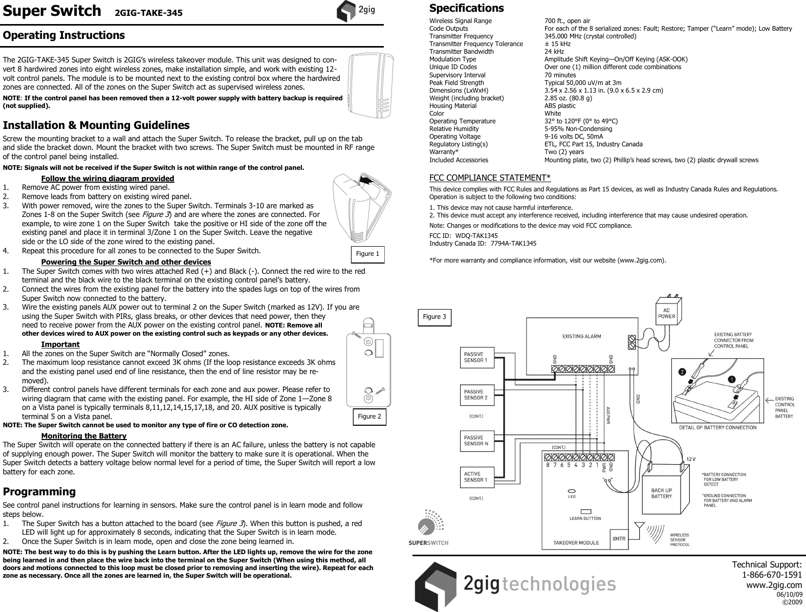Super Switch   2GIG-TAKE-345    The 2GIG-TAKE-345 Super Switch is 2GIG&rsquo;s wireless takeover module. This unit was designed to con-vert 8 hardwired zones into eight wireless zones, make installation simple, and work with existing 12-volt control panels. The module is to be mounted next to the existing control box where the hardwired zones are connected. All of the zones on the Super Switch act as supervised wireless zones.  NOTE: If the control panel has been removed then a 12-volt power supply with battery backup is required (not supplied).  Installation &amp; Mounting Guidelines  Screw the mounting bracket to a wall and attach the Super Switch. To release the bracket, pull up on the tab and slide the bracket down. Mount the bracket with two screws. The Super Switch must be mounted in RF range of the control panel being installed.  NOTE: Signals will not be received if the Super Switch is not within range of the control panel.   Follow the wiring diagram provided 1.  Remove AC power from existing wired panel.   2.  Remove leads from battery on existing wired panel.   3.  With power removed, wire the zones to the Super Switch. Terminals 3-10 are marked as Zones 1-8 on the Super Switch (see Figure 3) and are where the zones are connected. For example, to wire zone 1 on the Super Switch  take the positive or HI side of the zone off the existing panel and place it in terminal 3/Zone 1 on the Super Switch. Leave the negative side or the LO side of the zone wired to the existing panel.  4.  Repeat this procedure for all zones to be connected to the Super Switch.    Powering the Super Switch and other devices   1.  The Super Switch comes with two wires attached Red (+) and Black (-). Connect the red wire to the red terminal and the black wire to the black terminal on the existing control panel&rsquo;s battery.   2.  Connect the wires from the existing panel for the battery into the spades lugs on top of the wires from Super Switch now connected to the battery.    3.  Wire the existing panels AUX power out to terminal 2 on the Super Switch (marked as 12V). If you are using the Super Switch with PIRs, glass breaks, or other devices that need power, then they need to receive power from the AUX power on the existing control panel. NOTE: Remove all other devices wired to AUX power on the existing control such as keypads or any other devices.      Important 1. All the zones on the Super Switch are &ldquo;Normally Closed&rdquo; zones.  2.  The maximum loop resistance cannot exceed 3K ohms (If the loop resistance exceeds 3K ohms and the existing panel used end of line resistance, then the end of line resistor may be re-moved). 3.  Different control panels have different terminals for each zone and aux power. Please refer to wiring diagram that came with the existing panel. For example, the HI side of Zone 1&mdash;Zone 8 on a Vista panel is typically terminals 8,11,12,14,15,17,18, and 20. AUX positive is typically terminal 5 on a Vista panel. NOTE: The Super Switch cannot be used to monitor any type of fire or CO detection zone.      Monitoring the Battery The Super Switch will operate on the connected battery if there is an AC failure, unless the battery is not capable of supplying enough power. The Super Switch will monitor the battery to make sure it is operational. When the Super Switch detects a battery voltage below normal level for a period of time, the Super Switch will report a low battery for each zone.   Programming  See control panel instructions for learning in sensors. Make sure the control panel is in learn mode and follow steps below. 1.  The Super Switch has a button attached to the board (see Figure 3). When this button is pushed, a red LED will light up for approximately 8 seconds, indicating that the Super Switch is in learn mode.  2.  Once the Super Switch is in learn mode, open and close the zone being learned in.   NOTE: The best way to do this is by pushing the Learn button. After the LED lights up, remove the wire for the zone being learned in and then place the wire back into the terminal on the Super Switch (When using this method, all doors and motions connected to this loop must be closed prior to removing and inserting the wire). Repeat for each zone as necessary. Once all the zones are learned in, the Super Switch will be operational.     Specifications  Wireless Signal Range    700 ft., open air Code Outputs    For each of the 8 serialized zones: Fault; Restore; Tamper (&ldquo;Learn&rdquo; mode); Low Battery Transmitter Frequency     345.000 MHz (crystal controlled) Transmitter Frequency Tolerance   &plusmn; 15 kHz Transmitter Bandwidth    24 kHz Modulation Type     Amplitude Shift Keying&mdash;On/Off Keying (ASK-OOK) Unique ID Codes     Over one (1) million different code combinations Supervisory Interval    70 minutes Peak Field Strength     Typical 50,000 uV/m at 3m Dimensions (LxWxH)     3.54 x 2.56 x 1.13 in. (9.0 x 6.5 x 2.9 cm) Weight (including bracket)   2.85 oz. (80.8 g) Housing Material    ABS plastic Color      White  Operating Temperature     32&deg; to 120&deg;F (0&deg; to 49&deg;C) Relative Humidity    5-95% Non-Condensing Operating Voltage    9-16 volts DC, 50mA Regulatory Listing(s)    ETL, FCC Part 15, Industry Canada Warranty*      Two (2) years Included Accessories    Mounting plate, two (2) Phillip&rsquo;s head screws, two (2) plastic drywall screws    FCC COMPLIANCE STATEMENT*  This device complies with FCC Rules and Regulations as Part 15 devices, as well as Industry Canada Rules and Regulations.  Operation is subject to the following two conditions:  1. This device may not cause harmful interference. 2. This device must accept any interference received, including interference that may cause undesired operation.  Note: Changes or modifications to the device may void FCC compliance.  FCC ID:  WDQ-TAK1345 Industry Canada ID:  7794A-TAK1345  *For more warranty and compliance information, visit our website (www.2gig.com). Figure 1 Figure 2 Figure 3 Operating Instructions     Technical Support:  1-866-670-1591 www.2gig.com 06/10/09 &copy;2009   