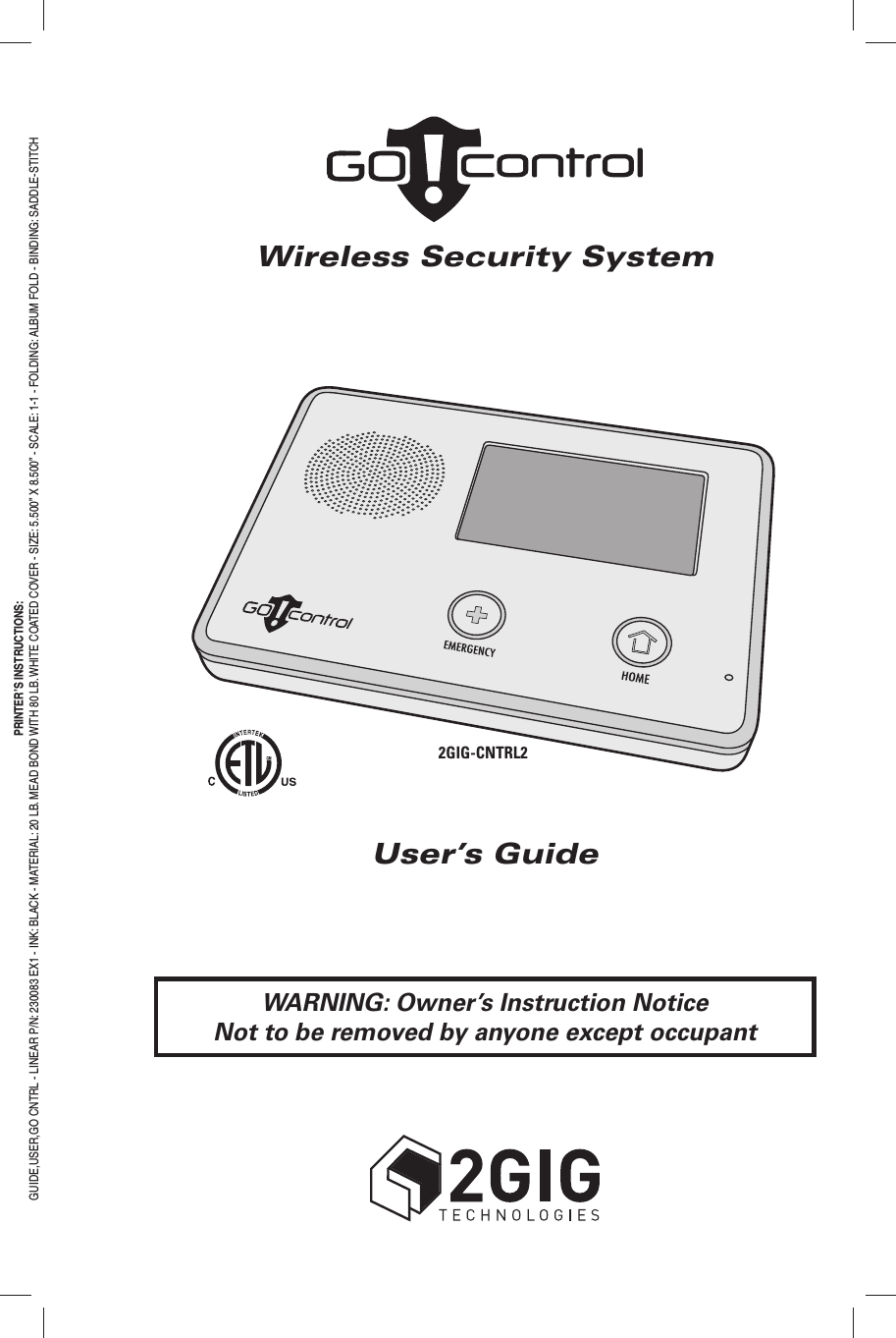 Wireless Security SystemUser&rsquo;s GuidePRINTER&rsquo;S INSTRUCTIONS:GUIDE,USER,GO CNTRL - LINEAR P/N: 230083 EX1 - INK: BLACK - MATERIAL: 20 LB. MEAD BOND WITH 80 LB. WHITE COATED COVER - SIZE: 5.500&rdquo; X 8.500&rdquo; - SCALE: 1-1 - FOLDING: ALBUM FOLD - BINDING: SADDLE-STITCHWARNING: Owner&rsquo;s Instruction NoticeNot to be removed by anyone except occupant2GIG-CNTRL2