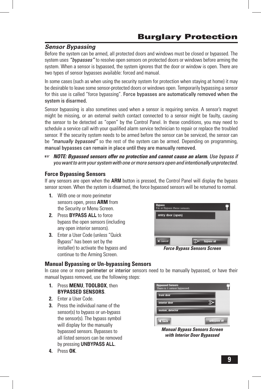 9 Burglary Protection Sensor BypassingBefore the system can be armed, all protected doors and windows must be closed or bypassed. The system uses &ldquo;bypasses&rdquo; to resolve open sensors on protected doors or windows before arming the system. When a sensor is bypassed, the system ignores that the door or window is open. There are two types of sensor bypasses available: forced and manual.In some cases (such as when using the security system for protection when staying at home) it may be desirable to leave some sensor-protected doors or windows open. Temporarily bypassing a sensor for this use is called &ldquo;force bypassing&rdquo;. Force bypasses are automatically removed when the system is disarmed.Sensor bypassing is also sometimes used when a sensor is requiring service. A sensor&rsquo;s magnet might be missing, or an external switch contact connected to a sensor might be faulty, causing the sensor to be detected as &ldquo;open&rdquo; by the Control Panel. In these conditions, you may need to schedule a service call with your qualiﬁ ed alarm service technician to repair or replace the troubled sensor. If the security system needs to be armed before the sensor can be serviced, the sensor can be &ldquo;manually bypassed&rdquo; so the rest of the system can be armed. Depending on programming, manual bypasses can remain in place until they are manually removed.☞  NOTE: Bypassed sensors offer no protection and cannot cause an alarm. Use bypass if you want to arm your system with one or more sensors open and intentionally unprotected.  Force  Bypassing  SensorsIf any sensors are open when the ARM button is pressed, the Control Panel will display the bypass sensor screen. When the system is disarmed, the force bypassed sensors will be returned to normal.1.  With one or more perimeter sensors open, press ARM from the Security or Menu Screen.2.  Press BYPASS ALL to force bypass the open sensors (including any open interior sensors).3.  Enter a User Code (unless  &ldquo;Quick Bypass&rdquo; has been set by the installer) to activate the bypass and continue to the Arming Screen. Manual Bypassing or Un-bypassing SensorsIn case one or more perimeter or interior sensors need to be manually bypassed, or have their manual bypass removed, use the following steps:1.  Press MENU, TOOLBOX, then BYPASSED SENSORS.2.  Enter a User Code.3.  Press the individual name of the sensor(s) to bypass or un-bypass the sensor(s). The bypass symbol will display for the manually bypassed sensors. Bypasses to all listed sensors can be removed by pressing UNBYPASS ALL.4.  Press OK.Force Bypass Sensors ScreenManual Bypass Sensors Screenwith Interior Door Bypassed