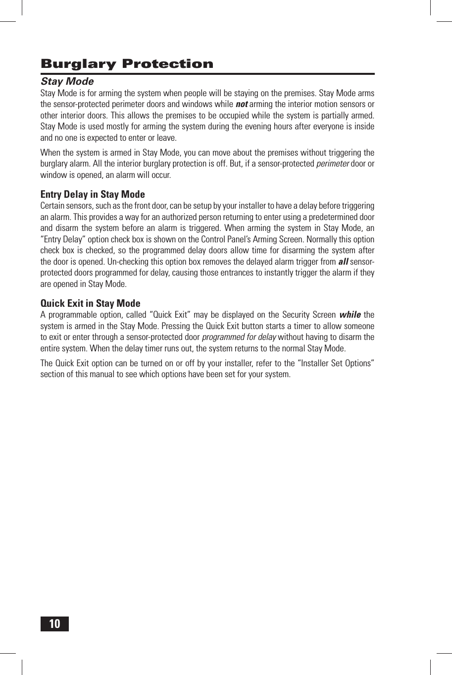 10 Burglary Protection Stay ModeStay Mode is for arming the system when people will be staying on the premises. Stay Mode arms the sensor-protected perimeter doors and windows while not arming the interior motion sensors or other interior doors. This allows the premises to be occupied while the system is partially armed. Stay Mode is used mostly for arming the system during the evening hours after everyone is inside and no one is expected to enter or leave.When the system is armed in Stay Mode, you can move about the premises without triggering the burglary alarm. All the interior burglary protection is off. But, if a sensor-protected perimeter door or window is opened, an alarm will occur. Entry Delay in Stay ModeCertain sensors, such as the front door, can be setup by your installer to have a delay before triggering an alarm. This provides a way for an authorized person returning to enter using a predetermined door and disarm the system before an alarm is triggered. When arming the system in Stay Mode, an &ldquo;Entry Delay&rdquo; option check box is shown on the Control Panel&rsquo;s Arming Screen. Normally this option check box is checked, so the programmed delay doors allow time for disarming the system after the door is opened. Un-checking this option box removes the delayed alarm trigger from all sensor-protected doors programmed for delay, causing those entrances to instantly trigger the alarm if they are opened in Stay Mode. Quick Exit in Stay ModeA programmable option, called &ldquo;Quick Exit&rdquo; may be displayed on the Security Screen while the system is armed in the Stay Mode. Pressing the Quick Exit button starts a timer to allow someone to exit or enter through a sensor-protected door programmed for delay without having to disarm the entire system. When the delay timer runs out, the system returns to the normal Stay Mode.The Quick Exit option can be turned on or off by your installer, refer to the &ldquo;Installer Set Options&rdquo; section of this manual to see which options have been set for your system.