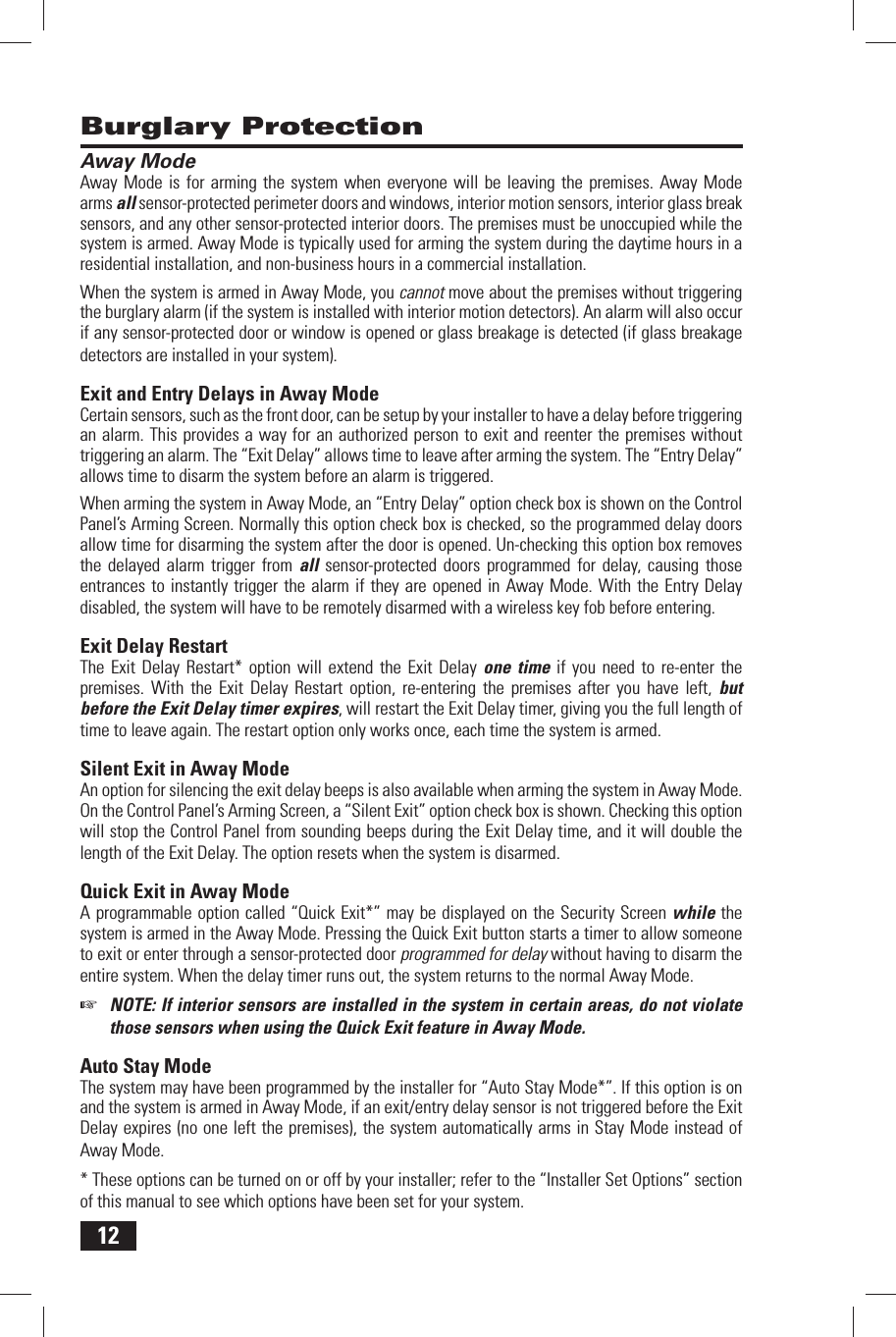 12 Away ModeAway Mode is for arming the system when everyone will be leaving the premises. Away Mode arms all sensor-protected perimeter doors and windows, interior motion sensors, interior glass break sensors, and any other sensor-protected interior doors. The premises must be unoccupied while the system is armed. Away Mode is typically used for arming the system during the daytime hours in a residential installation, and non-business hours in a commercial installation.When the system is armed in Away Mode, you cannot move about the premises without triggering the burglary alarm (if the system is installed with interior motion detectors). An alarm will also occur if any sensor-protected door or window is opened or glass breakage is detected (if glass breakage detectors are installed in your system). Exit and Entry Delays in Away ModeCertain sensors, such as the front door, can be setup by your installer to have a delay before triggering an alarm. This provides a way for an authorized person to exit and reenter the premises without triggering an alarm. The &ldquo; Exit Delay&rdquo; allows time to leave after arming the system. The &ldquo; Entry Delay&rdquo; allows time to disarm the system before an alarm is triggered.When arming the system in Away Mode, an &ldquo;Entry Delay&rdquo; option check box is shown on the Control Panel&rsquo;s Arming Screen. Normally this option check box is checked, so the programmed delay doors allow time for disarming the system after the door is opened. Un-checking this option box removes the delayed alarm trigger from all sensor-protected doors programmed for delay, causing those entrances to instantly trigger the alarm if they are opened in Away Mode. With the Entry Delay disabled, the system will have to be remotely disarmed with a wireless key fob before entering. Exit Delay RestartThe Exit Delay Restart* option will extend the Exit Delay one time if you need to re-enter the premises. With the Exit Delay Restart option, re-entering the premises after you have left, but before the Exit Delay timer expires, will restart the Exit Delay timer, giving you the full length of time to leave again. The restart option only works once, each time the system is armed. Silent Exit in Away ModeAn option for silencing the exit delay beeps is also available when arming the system in Away Mode. On the Control Panel&rsquo;s Arming Screen, a &ldquo;Silent Exit&rdquo; option check box is shown. Checking this option will stop the Control Panel from sounding beeps during the Exit Delay time, and it will double the length of the Exit Delay. The option resets when the system is disarmed. Quick Exit in Away ModeA programmable option called &ldquo;Quick Exit*&rdquo; may be displayed on the Security Screen while the system is armed in the Away Mode. Pressing the Quick Exit button starts a timer to allow someone to exit or enter through a sensor-protected door programmed for delay without having to disarm the entire system. When the delay timer runs out, the system returns to the normal Away Mode. ☞  NOTE: If interior sensors are installed in the system in certain areas, do not violate those sensors when using the Quick Exit feature in Away Mode. Auto Stay ModeThe system may have been programmed by the installer for &ldquo;Auto Stay Mode*&rdquo;. If this option is on and the system is armed in Away Mode, if an exit/entry delay sensor is not triggered before the Exit Delay expires (no one left the premises), the system automatically arms in Stay Mode instead of Away Mode.* These options can be turned on or off by your installer; refer to the &ldquo;Installer Set Options&rdquo; section of this manual to see which options have been set for your system. Burglary Protection