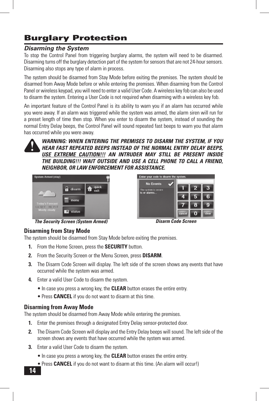 14 Disarming the SystemTo stop the Control Panel from triggering burglary alarms, the system will need to be disarmed. Disarming turns off the burglary detection part of the system for sensors that are not 24-hour sensors. Disarming also stops any type of alarm in process.The system should be disarmed from Stay Mode before exiting the premises. The system should be disarmed from Away Mode before or while entering the premises. When disarming from the Control Panel or wireless keypad, you will need to enter a valid User Code. A wireless key fob can also be used to disarm the system. Entering a User Code is not required when disarming with a wireless key fob.An important feature of the Control Panel is its ability to warn you if an alarm has occurred while you were away. If an alarm was triggered while the system was armed, the alarm siren will run for a preset length of time then stop. When you enter to disarm the system, instead of sounding the normal Entry Delay beeps, the Control Panel will sound repeated fast beeps to warn you that alarm has occurred while you were away.WARNING: WHEN ENTERING THE PREMISES TO DISARM THE SYSTEM, IF YOU HEAR FAST REPEATED BEEPS INSTEAD OF THE NORMAL ENTRY DELAY BEEPS, USE EXTREME CAUTION!!! AN INTRUDER MAY STILL BE PRESENT INSIDE THE BUILDING!!! WAIT OUTSIDE AND USE A CELL PHONE TO CALL A FRIEND, NEIGHBOR, OR LAW ENFORCEMENT FOR ASSISTANCE. Disarming from Stay ModeThe system should be disarmed from Stay Mode before exiting the premises.1.  From the Home Screen, press the  SECURITY button.2.  From the Security Screen or the Menu Screen, press  DISARM.3.  The Disarm Code Screen will display. The left side of the screen shows any events that have occurred while the system was armed.4.  Enter a valid User Code to disarm the system.&bull; In case you press a wrong key, the  CLEAR button erases the entire entry.&bull; Press  CANCEL if you do not want to disarm at this time. Disarming from Away ModeThe system should be disarmed from Away Mode while entering the premises.1.  Enter the premises through a designated Entry Delay sensor-protected door.2.  The Disarm Code Screen will display and the Entry Delay beeps will sound. The left side of the screen shows any events that have occurred while the system was armed.3.  Enter a valid User Code to disarm the system.&bull; In case you press a wrong key, the  CLEAR button erases the entire entry.&bull; Press  CANCEL if you do not want to disarm at this time. (An alarm will occur!) Burglary ProtectionDisarm Code ScreenThe Security Screen (System Armed)