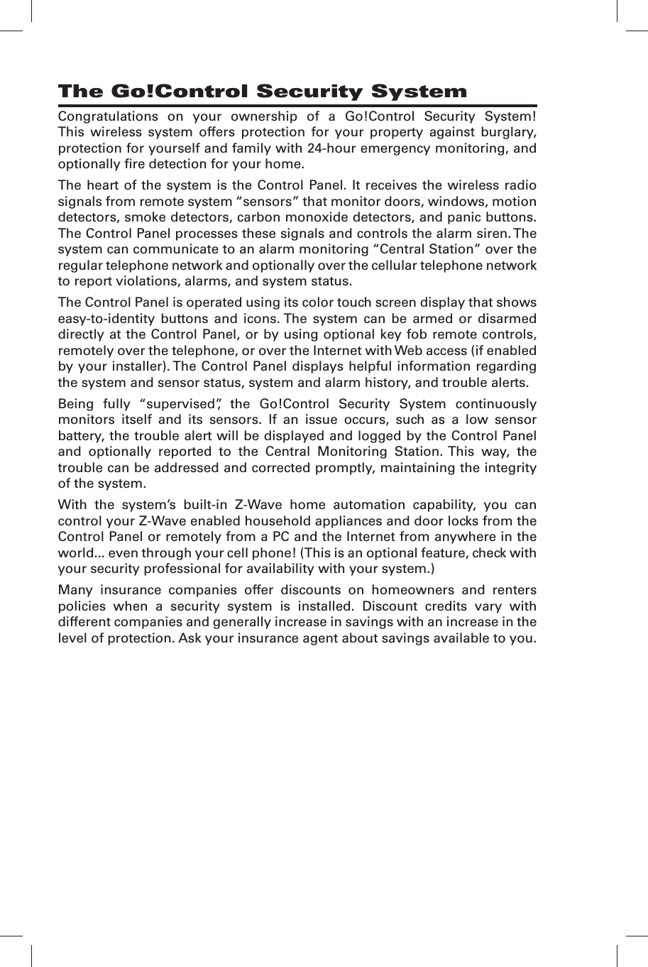 Congratulations on your ownership of a Go!Control Security System! This wireless system offers protection for your property against burglary, protection for yourself and family with 24-hour emergency monitoring, and optionally ﬁ re detection for your home.The heart of the system is the Control Panel. It receives the wireless radio signals from remote system &ldquo;sensors&rdquo; that monitor doors, windows, motion detectors, smoke detectors, carbon monoxide detectors, and panic buttons. The Control Panel processes these signals and controls the alarm siren. The system can communicate to an alarm monitoring &ldquo;Central Station&rdquo; over the regular telephone network and optionally over the cellular telephone network to report violations, alarms, and system status.The Control Panel is operated using its color touch screen display that shows easy-to-identity buttons and icons. The system can be armed or disarmed directly at the Control Panel, or by using optional key fob remote controls, remotely over the telephone, or over the Internet with Web access (if enabled by your installer). The Control Panel displays helpful information regarding the system and sensor status, system and alarm history, and trouble alerts.Being fully &ldquo;supervised&rdquo;, the Go!Control Security System continuously monitors itself and its sensors. If an issue occurs, such as a low sensor battery, the trouble alert will be displayed and logged by the Control Panel and optionally reported to the Central Monitoring Station. This way, the trouble can be addressed and corrected promptly, maintaining the integrity of the system.With the system&rsquo;s built-in Z-Wave home automation capability, you can control your Z-Wave enabled household appliances and door locks from the Control Panel or remotely from a PC and the Internet from anywhere in the world... even through your cell phone! (This is an optional feature, check with your security professional for availability with your system.)Many insurance companies offer discounts on homeowners and renters policies when a security system is installed. Discount credits vary with different companies and generally increase in savings with an increase in the level of protection. Ask your insurance agent about savings available to you.The Go!Control Security System