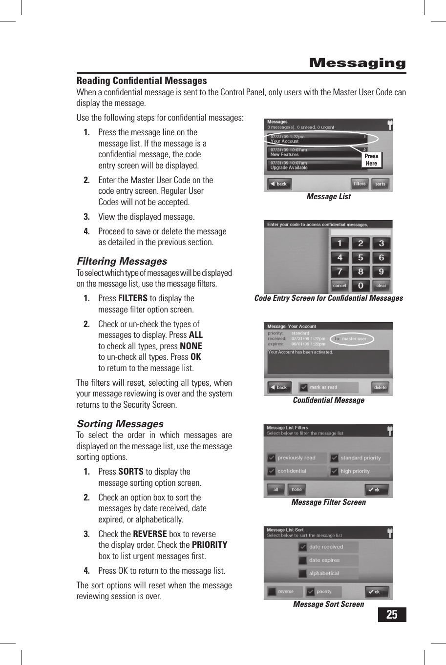 25Reading  Conﬁ dential MessagesWhen a conﬁ dential message is sent to the Control Panel, only users with the Master User Code can display the message.Use the following steps for conﬁ dential messages:1.  Press the message line on the message list. If the message is a conﬁ dential message, the code entry screen will be displayed.2.  Enter the Master User Code on the code entry screen. Regular User Codes will not be accepted.3.  View the displayed message.4.  Proceed to save or delete the message as detailed in the previous section.Filtering  MessagesTo select which type of messages will be displayed on the message list, use the message ﬁ lters.1.  Press FILTERS to display the message ﬁ lter option screen.2.  Check or un-check the types of messages to display. Press ALL to check all types, press NONE to un-check all types. Press OK to return to the message list.The ﬁ lters will reset, selecting all types, when your message reviewing is over and the system returns to the Security Screen.Sorting  MessagesTo select the order in which messages are displayed on the message list, use the message sorting options.1.  Press SORTS to display the message sorting option screen.2.  Check an option box to sort the messages by date received, date expired, or alphabetically.3.  Check the REVERSE box to reverse the display order. Check the PRIORITY box to list urgent messages ﬁ rst.4.  Press OK to return to the message list.The sort options will reset when the message reviewing session is over.MessagingCode Entry Screen for Conﬁ dential MessagesConﬁ dential MessageMessage Filter ScreenMessage Sort ScreenMessage ListPress Here