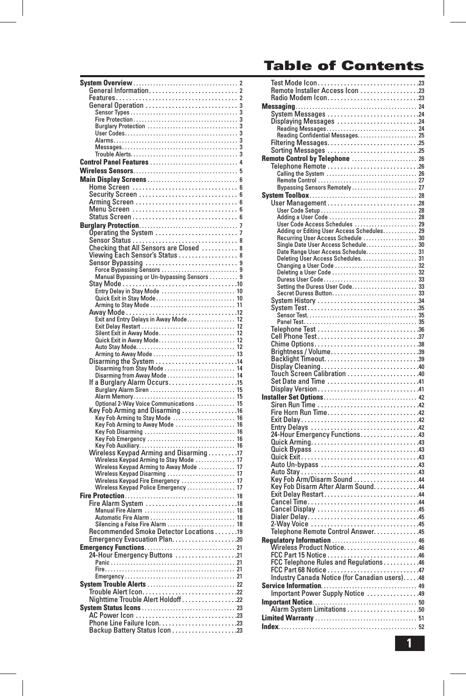 1Table of ContentsSystem Overview . . . . . . . . . . . . . . . . . . . . . . . . . . . . . . . . . . . . .  2General Information . . . . . . . . . . . . . . . . . . . . . . . . . . .  2Features . . . . . . . . . . . . . . . . . . . . . . . . . . . . . . . . . . . . .  2General Operation . . . . . . . . . . . . . . . . . . . . . . . . . . . .  3Sensor Types . . . . . . . . . . . . . . . . . . . . . . . . . . . . . . . . . . . . . .  3Fire Protection . . . . . . . . . . . . . . . . . . . . . . . . . . . . . . . . . . . . .  3Burglary Protection  . . . . . . . . . . . . . . . . . . . . . . . . . . . . . . . .  3User Codes . . . . . . . . . . . . . . . . . . . . . . . . . . . . . . . . . . . . . . . .  3Alarms . . . . . . . . . . . . . . . . . . . . . . . . . . . . . . . . . . . . . . . . . . . .  3Messages . . . . . . . . . . . . . . . . . . . . . . . . . . . . . . . . . . . . . . . . .  3Trouble Alerts . . . . . . . . . . . . . . . . . . . . . . . . . . . . . . . . . . . . . .  3Control Panel Features . . . . . . . . . . . . . . . . . . . . . . . . . . . . . . .  4Wireless Sensors . . . . . . . . . . . . . . . . . . . . . . . . . . . . . . . . . . . . .  5Main Display Screens . . . . . . . . . . . . . . . . . . . . . . . . . . . . . . . .  6Home Screen  . . . . . . . . . . . . . . . . . . . . . . . . . . . . . . . .  6Security Screen . . . . . . . . . . . . . . . . . . . . . . . . . . . . . .  6Arming Screen . . . . . . . . . . . . . . . . . . . . . . . . . . . . . . .  6Menu Screen  . . . . . . . . . . . . . . . . . . . . . . . . . . . . . . . .  6Status Screen . . . . . . . . . . . . . . . . . . . . . . . . . . . . . . . .  6Burglary Protection . . . . . . . . . . . . . . . . . . . . . . . . . . . . . . . . . . .  7Operating the System  . . . . . . . . . . . . . . . . . . . . . . . . .  7Sensor Status . . . . . . . . . . . . . . . . . . . . . . . . . . . . . . . .  8Checking that All Sensors are Closed  . . . . . . . . . . .  8Viewing Each Sensor&rsquo;s Status . . . . . . . . . . . . . . . . . .  8Sensor Bypassing  . . . . . . . . . . . . . . . . . . . . . . . . . . . .  9Force Bypassing Sensors . . . . . . . . . . . . . . . . . . . . . . . . . . .  9Manual Bypassing or Un-bypassing Sensors . . . . . . . . . .  9Stay Mode . . . . . . . . . . . . . . . . . . . . . . . . . . . . . . . . . . .10Entry Delay in Stay Mode  . . . . . . . . . . . . . . . . . . . . . . . . . .  10Quick Exit in Stay Mode . . . . . . . . . . . . . . . . . . . . . . . . . . . .  10Arming to Stay Mode . . . . . . . . . . . . . . . . . . . . . . . . . . . . . .  11Away Mode . . . . . . . . . . . . . . . . . . . . . . . . . . . . . . . . . .12Exit and Entry Delays in Away Mode . . . . . . . . . . . . . . . . .  12Exit Delay Restart . . . . . . . . . . . . . . . . . . . . . . . . . . . . . . . . .  12Silent Exit in Away Mode . . . . . . . . . . . . . . . . . . . . . . . . . . .  12Quick Exit in Away Mode . . . . . . . . . . . . . . . . . . . . . . . . . . .  12Auto Stay Mode . . . . . . . . . . . . . . . . . . . . . . . . . . . . . . . . . . .  12Arming to Away Mode . . . . . . . . . . . . . . . . . . . . . . . . . . . . .  13Disarming the System . . . . . . . . . . . . . . . . . . . . . . . . .14Disarming from Stay Mode . . . . . . . . . . . . . . . . . . . . . . . . .  14Disarming from Away Mode . . . . . . . . . . . . . . . . . . . . . . . .  14If a Burglary Alarm Occurs . . . . . . . . . . . . . . . . . . . . .15Burglary Alarm Siren . . . . . . . . . . . . . . . . . . . . . . . . . . . . . .  15Alarm Memory . . . . . . . . . . . . . . . . . . . . . . . . . . . . . . . . . . . .  15Optional 2-Way Voice Communications . . . . . . . . . . . . . .  15Key Fob Arming and Disarming . . . . . . . . . . . . . . . . .16Key Fob Arming to Stay Mode  . . . . . . . . . . . . . . . . . . . . . .  16Key Fob Arming to Away Mode  . . . . . . . . . . . . . . . . . . . . .  16Key Fob Disarming  . . . . . . . . . . . . . . . . . . . . . . . . . . . . . . . .  16Key Fob Emergency  . . . . . . . . . . . . . . . . . . . . . . . . . . . . . . .  16Key Fob Auxiliary . . . . . . . . . . . . . . . . . . . . . . . . . . . . . . . . . .  16Wireless Keypad Arming and Disarming . . . . . . . . .17Wireless Keypad Arming to Stay Mode  . . . . . . . . . . . . . .  17Wireless Keypad Arming to Away Mode . . . . . . . . . . . . .  17Wireless Keypad Disarming . . . . . . . . . . . . . . . . . . . . . . . .  17Wireless Keypad Fire Emergency  . . . . . . . . . . . . . . . . . . .  17Wireless Keypad Police Emergency . . . . . . . . . . . . . . . . .  17Fire Protection . . . . . . . . . . . . . . . . . . . . . . . . . . . . . . . . . . . . . . .  18Fire Alarm System  . . . . . . . . . . . . . . . . . . . . . . . . . . . .18Manual Fire Alarm  . . . . . . . . . . . . . . . . . . . . . . . . . . . . . . . .  18Automatic Fire Alarm . . . . . . . . . . . . . . . . . . . . . . . . . . . . . .  18Silencing a False Fire Alarm . . . . . . . . . . . . . . . . . . . . . . . .  18Recommended Smoke Detector Locations . . . . . . .19Emergency Evacuation Plan . . . . . . . . . . . . . . . . . . . .20Emergency Functions . . . . . . . . . . . . . . . . . . . . . . . . . . . . . . . .  2124-Hour Emergency Buttons  . . . . . . . . . . . . . . . . . . .21Panic . . . . . . . . . . . . . . . . . . . . . . . . . . . . . . . . . . . . . . . . . . . .  21Fire . . . . . . . . . . . . . . . . . . . . . . . . . . . . . . . . . . . . . . . . . . . . . .  21Emergency . . . . . . . . . . . . . . . . . . . . . . . . . . . . . . . . . . . . . . .  21System Trouble Alerts . . . . . . . . . . . . . . . . . . . . . . . . . . . . . . .  22Trouble Alert Icon . . . . . . . . . . . . . . . . . . . . . . . . . . . . .22Nighttime Trouble Alert Holdoff . . . . . . . . . . . . . . . . .22System Status Icons . . . . . . . . . . . . . . . . . . . . . . . . . . . . . . . . .  23AC Power Icon . . . . . . . . . . . . . . . . . . . . . . . . . . . . . . .23Phone Line Failure Icon . . . . . . . . . . . . . . . . . . . . . . . .23Backup Battery Status Icon . . . . . . . . . . . . . . . . . . . .23Test Mode Icon . . . . . . . . . . . . . . . . . . . . . . . . . . . . . . .23Remote Installer Access Icon . . . . . . . . . . . . . . . . . .23Radio Modem Icon . . . . . . . . . . . . . . . . . . . . . . . . . . . .23Messaging . . . . . . . . . . . . . . . . . . . . . . . . . . . . . . . . . . . . . . . . . . .  24System Messages . . . . . . . . . . . . . . . . . . . . . . . . . . . .24Displaying Messages  . . . . . . . . . . . . . . . . . . . . . . . . .24Reading Messages . . . . . . . . . . . . . . . . . . . . . . . . . . . . . . . .  24Reading Conﬁ dential Messages . . . . . . . . . . . . . . . . . . . . .  25Filtering Messages . . . . . . . . . . . . . . . . . . . . . . . . . . . .25Sorting Messages  . . . . . . . . . . . . . . . . . . . . . . . . . . . .25Remote Control by Telephone  . . . . . . . . . . . . . . . . . . . . . . .  26Telephone Remote . . . . . . . . . . . . . . . . . . . . . . . . . . . .26Calling the System  . . . . . . . . . . . . . . . . . . . . . . . . . . . . . . . .  26Remote Control . . . . . . . . . . . . . . . . . . . . . . . . . . . . . . . . . . .  27Bypassing Sensors Remotely . . . . . . . . . . . . . . . . . . . . . . .  27System Toolbox . . . . . . . . . . . . . . . . . . . . . . . . . . . . . . . . . . . . . .  28User Management . . . . . . . . . . . . . . . . . . . . . . . . . . . .28User Code Setup . . . . . . . . . . . . . . . . . . . . . . . . . . . . . . . . . .  28Adding a User Code . . . . . . . . . . . . . . . . . . . . . . . . . . . . . . .  28User Code Access Schedules  . . . . . . . . . . . . . . . . . . . . . .  29Adding or Editing User Access Schedules . . . . . . . . . . . .  29Recurring User Access Schedule . . . . . . . . . . . . . . . . . . .  30Single Date User Access Schedule . . . . . . . . . . . . . . . . . .  30Date Range User Access Schedule . . . . . . . . . . . . . . . . . .  31Deleting User Access Schedules . . . . . . . . . . . . . . . . . . . .  31Changing a User Code . . . . . . . . . . . . . . . . . . . . . . . . . . . . .  32Deleting a User Code . . . . . . . . . . . . . . . . . . . . . . . . . . . . . .  32Duress User Code . . . . . . . . . . . . . . . . . . . . . . . . . . . . . . . . .  33Setting the Duress User Code . . . . . . . . . . . . . . . . . . . . . . .  33Secret Duress Button . . . . . . . . . . . . . . . . . . . . . . . . . . . . . .  33System History . . . . . . . . . . . . . . . . . . . . . . . . . . . . . . .34System Test . . . . . . . . . . . . . . . . . . . . . . . . . . . . . . . . . .35Sensor Test . . . . . . . . . . . . . . . . . . . . . . . . . . . . . . . . . . . . . . .  35Panel Test . . . . . . . . . . . . . . . . . . . . . . . . . . . . . . . . . . . . . . . .  35Telephone Test . . . . . . . . . . . . . . . . . . . . . . . . . . . . . . .36Cell Phone Test . . . . . . . . . . . . . . . . . . . . . . . . . . . . . . .37Chime Options . . . . . . . . . . . . . . . . . . . . . . . . . . . . . . . .38Brightness / Volume . . . . . . . . . . . . . . . . . . . . . . . . . . .39Backlight Timeout . . . . . . . . . . . . . . . . . . . . . . . . . . . . .39Display Cleaning . . . . . . . . . . . . . . . . . . . . . . . . . . . . . .40Touch Screen Calibration . . . . . . . . . . . . . . . . . . . . . .40Set Date and Time  . . . . . . . . . . . . . . . . . . . . . . . . . . . .41Display Version . . . . . . . . . . . . . . . . . . . . . . . . . . . . . . .41Installer Set Options . . . . . . . . . . . . . . . . . . . . . . . . . . . . . . . . .  42Siren Run Time . . . . . . . . . . . . . . . . . . . . . . . . . . . . . . .42Fire Horn Run Time . . . . . . . . . . . . . . . . . . . . . . . . . . . .42Exit Delay . . . . . . . . . . . . . . . . . . . . . . . . . . . . . . . . . . . .42Entry Delays  . . . . . . . . . . . . . . . . . . . . . . . . . . . . . . . . .4224-Hour Emergency Functions . . . . . . . . . . . . . . . . . .43Quick Arming . . . . . . . . . . . . . . . . . . . . . . . . . . . . . . . . .43Quick Bypass  . . . . . . . . . . . . . . . . . . . . . . . . . . . . . . . .43Quick Exit . . . . . . . . . . . . . . . . . . . . . . . . . . . . . . . . . . . .43Auto Un-bypass  . . . . . . . . . . . . . . . . . . . . . . . . . . . . . .43Auto Stay . . . . . . . . . . . . . . . . . . . . . . . . . . . . . . . . . . . .43Key Fob Arm/Disarm Sound . . . . . . . . . . . . . . . . . . . .44Key Fob Disarm After Alarm Sound . . . . . . . . . . . . . .44Exit Delay Restart . . . . . . . . . . . . . . . . . . . . . . . . . . . . .44Cancel Time . . . . . . . . . . . . . . . . . . . . . . . . . . . . . . . . . .44Cancel Display  . . . . . . . . . . . . . . . . . . . . . . . . . . . . . . .45Dialer Delay . . . . . . . . . . . . . . . . . . . . . . . . . . . . . . . . . .452-Way Voice  . . . . . . . . . . . . . . . . . . . . . . . . . . . . . . . . .45Telephone Remote Control Answer. . . . . . . . . . . . . .45Regulatory Information . . . . . . . . . . . . . . . . . . . . . . . . . . . . . .  46Wireless Product Notice . . . . . . . . . . . . . . . . . . . . . . .46FCC Part 15 Notice . . . . . . . . . . . . . . . . . . . . . . . . . . . .46FCC Telephone Rules and Regulations . . . . . . . . . . .46FCC Part 68 Notice . . . . . . . . . . . . . . . . . . . . . . . . . . . .47Industry Canada Notice (for Canadian users) . . . . .48Service Information. . . . . . . . . . . . . . . . . . . . . . . . . . . . . . . . . .  49Important Power Supply Notice  . . . . . . . . . . . . . . . .49Important Notice . . . . . . . . . . . . . . . . . . . . . . . . . . . . . . . . . . . . .  50Alarm System Limitations . . . . . . . . . . . . . . . . . . . . . .50Limited Warranty . . . . . . . . . . . . . . . . . . . . . . . . . . . . . . . . . . . .  51Index . . . . . . . . . . . . . . . . . . . . . . . . . . . . . . . . . . . . . . . . . . . . . . . . .  52
