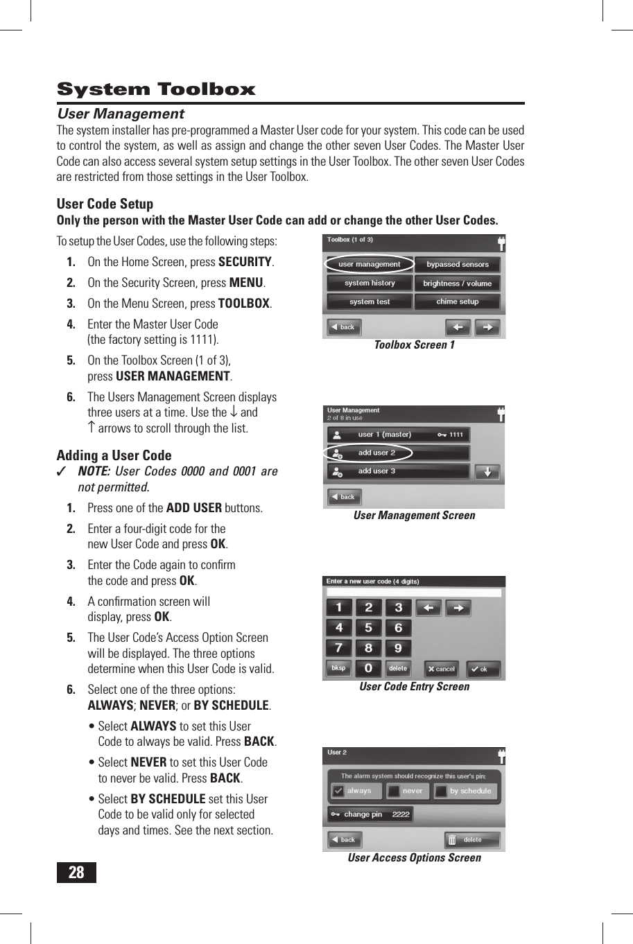 28 User ManagementThe system installer has pre-programmed a  Master User code for your system. This code can be used to control the system, as well as assign and change the other seven User Codes. The Master User Code can also access several system setup settings in the User Toolbox. The other seven User Codes are restricted from those settings in the  User Toolbox. User Code SetupOnly the person with the Master User Code can add or change the other User Codes.To setup the User Codes, use the following steps:1.  On the Home Screen, press SECURITY.2.  On the Security Screen, press MENU.3.  On the Menu Screen, press TOOLBOX.4.  Enter the Master User Code (the factory setting is 1111).5.  On the Toolbox Screen (1 of 3), press  USER MANAGEMENT.6.  The Users Management Screen displays three users at a time. Use the &darr; and &uarr; arrows to scroll through the list. Adding a User Code✓  NOTE:  User Codes 0000 and 0001 are not permitted.1.  Press one of the  ADD USER buttons.2.  Enter a four-digit code for the new User Code and press OK.3.  Enter the Code again to conﬁ rm the code and press OK.4.  A conﬁ rmation screen will display, press OK.5.  The User Code&rsquo;s Access Option Screen will be displayed. The three options determine when this User Code is valid.6.  Select one of the three options:  ALWAYS;  NEVER; or  BY SCHEDULE.&bull; Select ALWAYS to set this User Code to always be valid. Press BACK.&bull; Select NEVER to set this User Code to never be valid. Press BACK.&bull; Select BY SCHEDULE set this User Code to be valid only for selected days and times. See the next section. System ToolboxUser Management ScreenUser Code Entry ScreenUser Access Options ScreenToolbox Screen 1