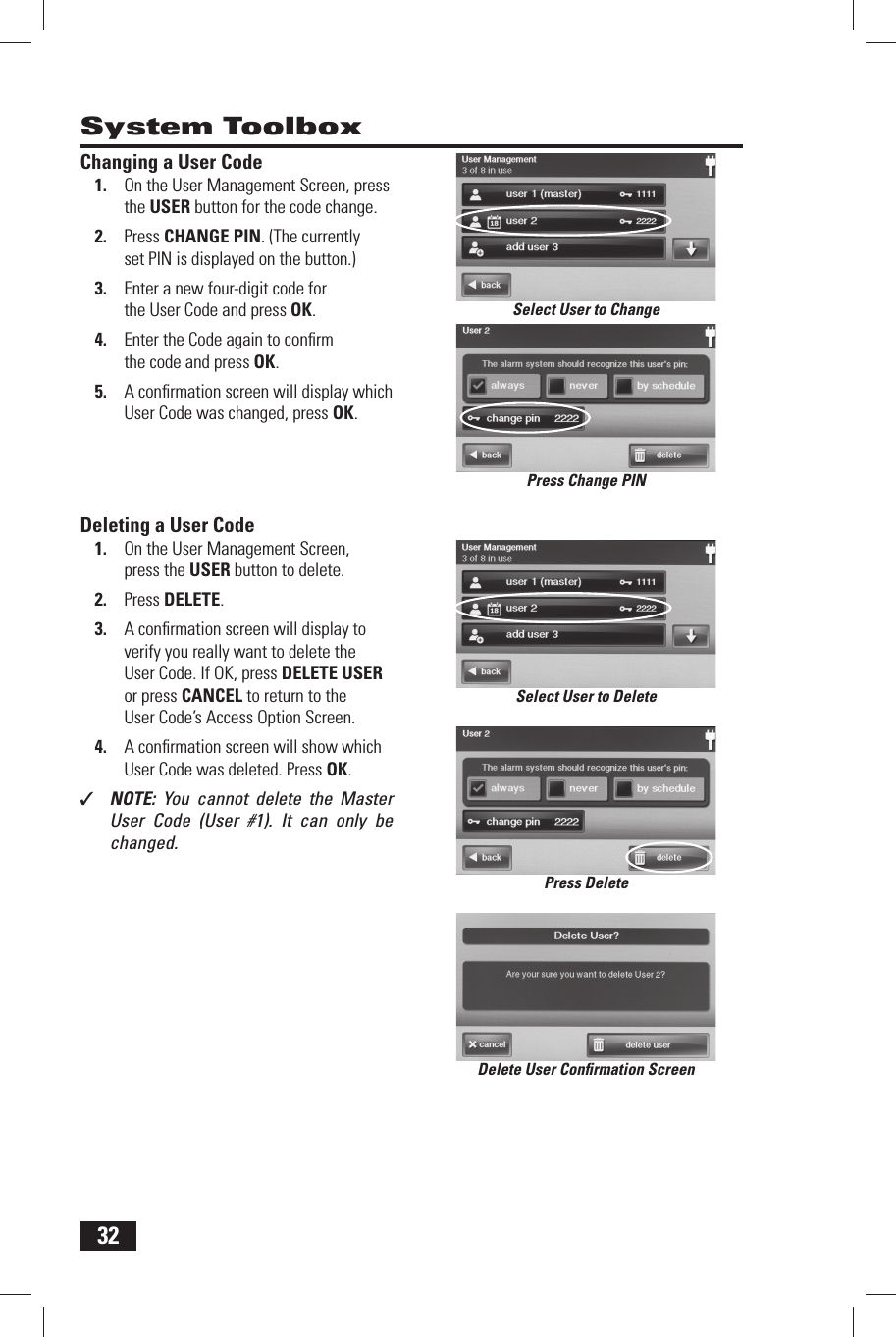 32 System Toolbox Changing a User Code1.  On the User Management Screen, press the  USER button for the code change.2.  Press  CHANGE PIN. (The currently set PIN is displayed on the button.)3.  Enter a new four-digit code for the User Code and press OK.4.  Enter the Code again to conﬁ rm the code and press OK.5.  A conﬁ rmation screen will display which User Code was changed, press OK. Deleting a User Code1.  On the User Management Screen, press the  USER button to delete.2.  Press  DELETE.3.  A conﬁ rmation screen will display to verify you really want to delete the User Code. If OK, press DELETE USER or press CANCEL to return to the User Code&rsquo;s Access Option Screen.4.  A conﬁ rmation screen will show which User Code was deleted. Press OK.✓  NOTE:  You cannot delete the Master User Code (User #1). It can only be changed.Delete User Conﬁ rmation ScreenSelect User to ChangeSelect User to DeletePress Change PINPress Delete