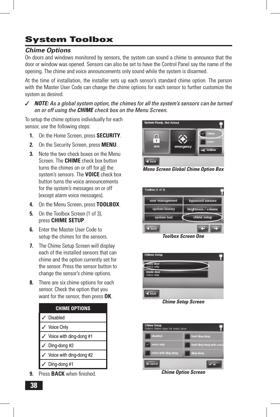 38 System Toolbox Chime OptionsOn doors and windows monitored by sensors, the system can sound a chime to announce that the door or window was opened. Sensors can also be set to have the Control Panel say the name of the opening. The chime and voice announcements only sound while the system is disarmed.At the time of installation, the installer sets up each sensor&rsquo;s standard chime option. The person with the  Master User Code can change the chime options for each sensor to further customize the system as desired.✓  NOTE: As a global system option, the chimes for all the system&rsquo;s sensors can be turned on or off using the CHIME check box on the Menu Screen.To setup the chime options individually for each sensor, use the following steps:1.  On the Home Screen, press SECURITY.2.  On the Security Screen, press MENU.3.  Note the two check boxes on the Menu Screen. The CHIME check box button turns the chimes on or off for all the system&rsquo;s sensors. The VOICE check box button turns the voice announcements for the system&rsquo;s messages on or off (except alarm voice messages).4.  On the Menu Screen, press TOOLBOX.5.  On the Toolbox Screen (1 of 3), press  CHIME SETUP.6.  Enter the Master User Code to setup the chimes for the sensors.7.  The Chime Setup Screen will display each of the installed sensors that can chime and the option currently set for the sensor. Press the sensor button to change the sensor&rsquo;s chime options.8.  There are six chime options for each sensor. Check the option that you want for the sensor, then press OK.CHIME OPTIONS✓  Disabled✓  Voice Only✓  Voice with ding-dong #1✓  Ding-dong #2✓  Voice with ding-dong #2✓  Ding-dong #19.  Press BACK when ﬁ nished. Chime Option ScreenMenu Screen Global Chime Option BoxToolbox Screen OneChime Setup Screen