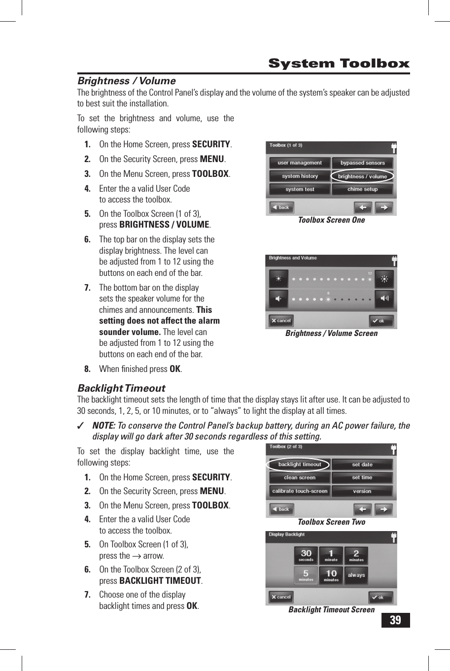 39 Brightness / VolumeThe brightness of the Control Panel&rsquo;s display and the volume of the system&rsquo;s speaker can be adjusted to best suit the installation.To set the brightness and volume, use the following steps:1.  On the Home Screen, press SECURITY.2.  On the Security Screen, press MENU.3.  On the Menu Screen, press TOOLBOX.4.  Enter the a valid User Code to access the toolbox.5.  On the Toolbox Screen (1 of 3), press BRIGHTNESS / VOLUME.6.  The top bar on the display sets the display brightness. The level can be adjusted from 1 to 12 using the buttons on each end of the bar.7.  The bottom bar on the display sets the speaker volume for the chimes and announcements. This setting does not affect the alarm sounder volume. The level can be adjusted from 1 to 12 using the buttons on each end of the bar.8.  When ﬁ nished press OK. Backlight TimeoutThe backlight timeout sets the length of time that the display stays lit after use. It can be adjusted to 30 seconds, 1, 2, 5, or 10 minutes, or to &ldquo;always&rdquo; to light the display at all times.✓  NOTE: To conserve the Control Panel&rsquo;s backup battery, during an AC power failure, the display will go dark after 30 seconds regardless of this setting.To set the display backlight time, use the following steps:1.  On the Home Screen, press SECURITY.2.  On the Security Screen, press MENU.3.  On the Menu Screen, press TOOLBOX.4.  Enter the a valid User Code to access the toolbox.5.  On Toolbox Screen (1 of 3), press the &rarr; arrow.6.  On the Toolbox Screen (2 of 3), press BACKLIGHT TIMEOUT.7.  Choose one of the display backlight times and press OK. System ToolboxBrightness / Volume ScreenBacklight Timeout ScreenToolbox Screen OneToolbox Screen Two