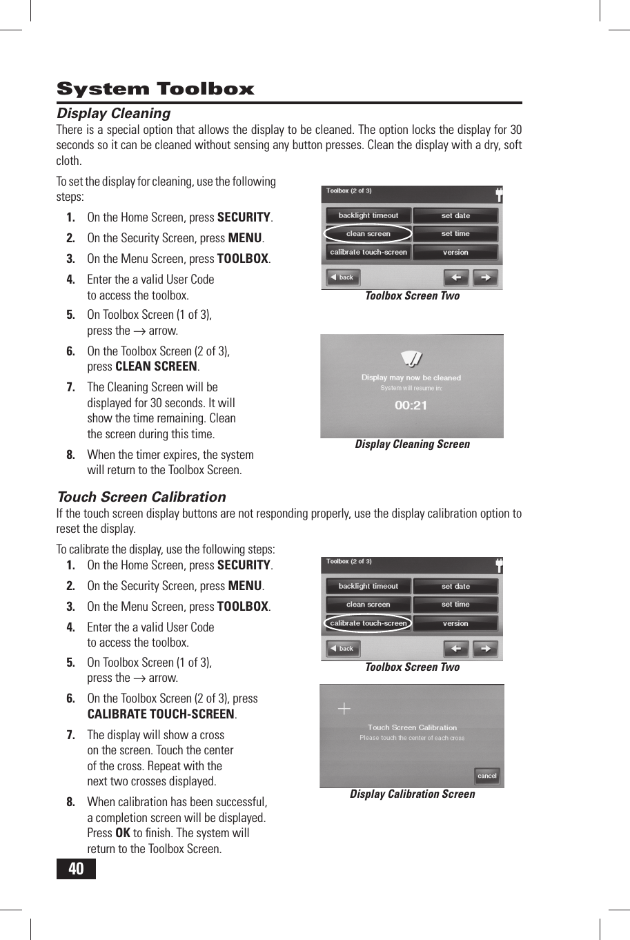 40 Display CleaningThere is a special option that allows the display to be cleaned. The option locks the display for 30 seconds so it can be cleaned without sensing any button presses. Clean the display with a dry, soft cloth.To set the display for cleaning, use the following steps:1.  On the Home Screen, press SECURITY.2.  On the Security Screen, press MENU.3.  On the Menu Screen, press TOOLBOX.4.  Enter the a valid User Code to access the toolbox.5.  On Toolbox Screen (1 of 3), press the &rarr; arrow.6.  On the Toolbox Screen (2 of 3), press  CLEAN SCREEN.7.  The Cleaning Screen will be displayed for 30 seconds. It will show the time remaining. Clean the screen during this time.8.  When the timer expires, the system will return to the Toolbox Screen. Touch Screen CalibrationIf the touch screen display buttons are not responding properly, use the display calibration option to reset the display.To calibrate the display, use the following steps:1.  On the Home Screen, press SECURITY.2.  On the Security Screen, press MENU.3.  On the Menu Screen, press TOOLBOX.4.  Enter the a valid User Code to access the toolbox.5.  On Toolbox Screen (1 of 3), press the &rarr; arrow.6.  On the Toolbox Screen (2 of 3), press  CALIBRATE TOUCH-SCREEN.7.  The display will show a cross on the screen. Touch the center of the cross. Repeat with the next two crosses displayed.8.  When calibration has been successful, a completion screen will be displayed. Press OK to ﬁ nish. The system will return to the Toolbox Screen. System ToolboxDisplay Cleaning ScreenDisplay Calibration ScreenToolbox Screen TwoToolbox Screen Two
