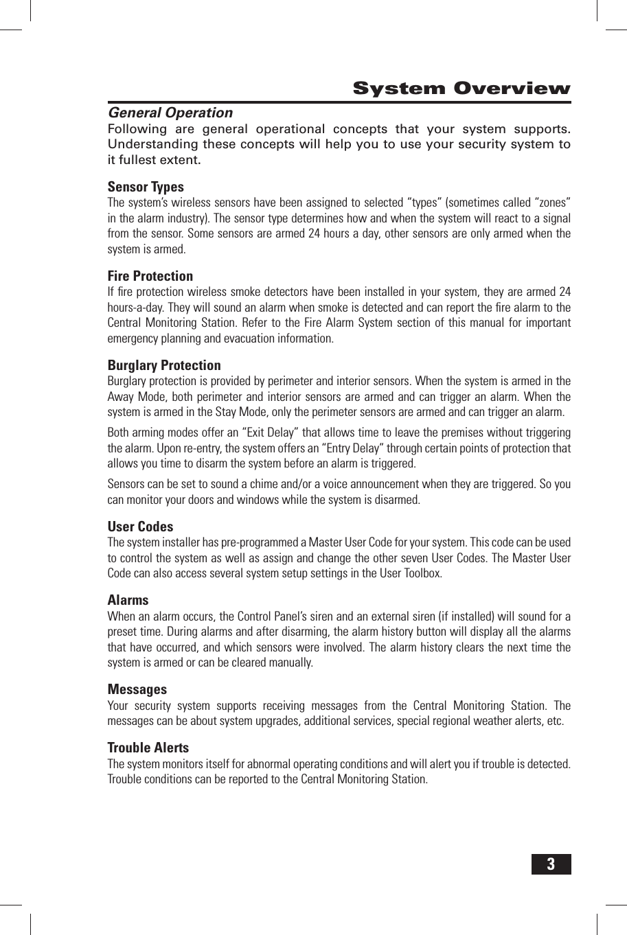 3System OverviewGeneral OperationFollowing are general operational concepts that your system supports. Understanding these concepts will help you to use your security system to it fullest extent.Sensor TypesThe system&rsquo;s wireless sensors have been assigned to selected &ldquo;types&rdquo; (sometimes called &ldquo;zones&rdquo; in the alarm industry). The sensor type determines how and when the system will react to a signal from the sensor. Some sensors are armed 24 hours a day, other sensors are only armed when the system is armed.Fire ProtectionIf ﬁ re protection wireless smoke detectors have been installed in your system, they are armed 24 hours-a-day. They will sound an alarm when smoke is detected and can report the ﬁ re alarm to the Central Monitoring Station. Refer to the Fire Alarm System section of this manual for important emergency planning and evacuation information.Burglary ProtectionBurglary protection is provided by perimeter and interior sensors. When the system is armed in the Away Mode, both perimeter and interior sensors are armed and can trigger an alarm. When the system is armed in the Stay Mode, only the perimeter sensors are armed and can trigger an alarm.Both arming modes offer an &ldquo;Exit Delay&rdquo; that allows time to leave the premises without triggering the alarm. Upon re-entry, the system offers an &ldquo;Entry Delay&rdquo; through certain points of protection that allows you time to disarm the system before an alarm is triggered.Sensors can be set to sound a chime and/or a voice announcement when they are triggered. So you can monitor your doors and windows while the system is disarmed.User CodesThe system installer has pre-programmed a Master User Code for your system. This code can be used to control the system as well as assign and change the other seven User Codes. The Master User Code can also access several system setup settings in the User Toolbox.AlarmsWhen an alarm occurs, the Control Panel&rsquo;s siren and an external siren (if installed) will sound for a preset time. During alarms and after disarming, the alarm history button will display all the alarms that have occurred, and which sensors were involved. The alarm history clears the next time the system is armed or can be cleared manually. MessagesYour security system supports receiving messages from the Central Monitoring Station. The messages can be about system upgrades, additional services, special regional weather alerts, etc. Trouble AlertsThe system monitors itself for abnormal operating conditions and will alert you if trouble is detected. Trouble conditions can be reported to the Central Monitoring Station.