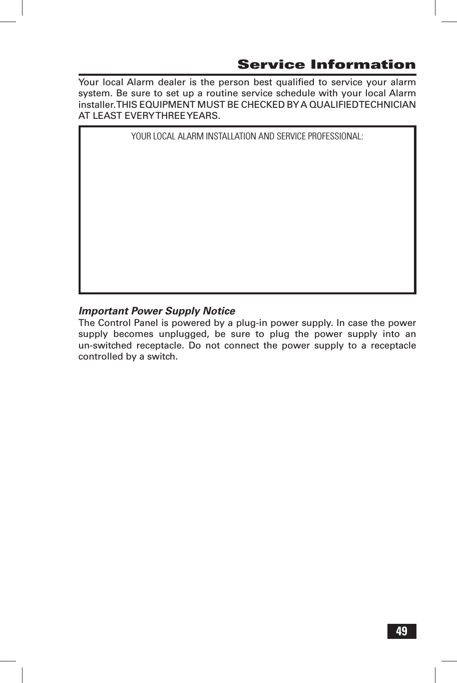 49 Service InformationYour local Alarm dealer is the person best qualiﬁ ed to service your alarm system. Be sure to set up a routine service schedule with your local Alarm installer. THIS EQUIPMENT MUST BE CHECKED BY A QUALIFIED TECHNICIAN AT LEAST EVERY THREE YEARS.Important Power Supply NoticeThe Control Panel is powered by a plug-in power supply. In case the power supply becomes unplugged, be sure to plug the power supply into an un-switched receptacle. Do not connect the power supply to a receptacle controlled by a switch.YOUR LOCAL ALARM INSTALLATION AND SERVICE PROFESSIONAL: