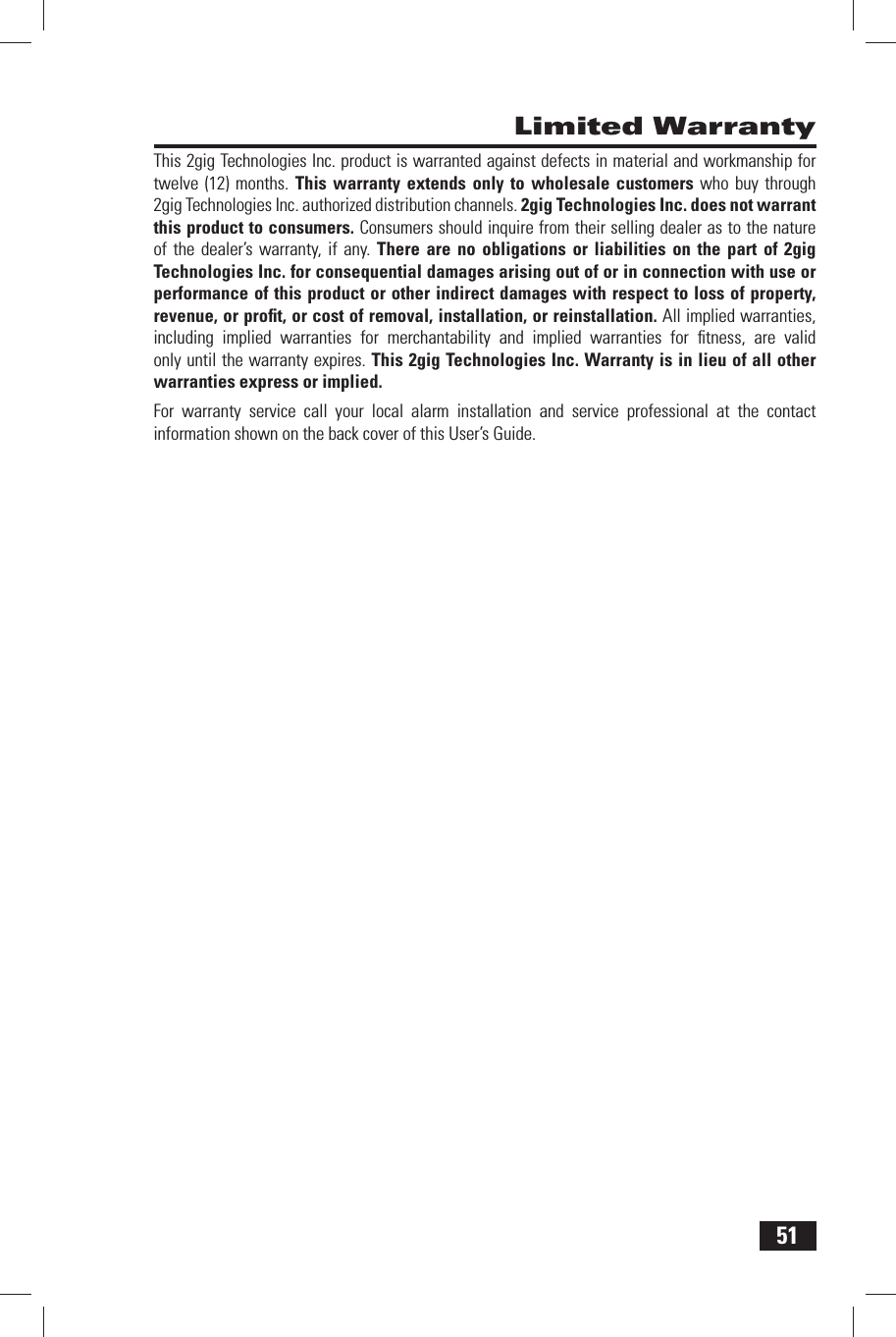 51 Limited WarrantyThis 2gig Technologies Inc. product is warranted against defects in material and workmanship for twelve (12) months. This warranty extends only to wholesale customers who buy through 2gig Technologies Inc. authorized distribution channels. 2gig Technologies Inc. does not warrant this product to consumers. Consumers should inquire from their selling dealer as to the nature of the dealer&rsquo;s warranty, if any. There are no obligations or liabilities on the part of 2gig Technologies Inc. for consequential damages arising out of or in connection with use or performance of this product or other indirect damages with respect to loss of property, revenue, or proﬁ t, or cost of removal, installation, or reinstallation. All implied warranties, including implied warranties for merchantability and implied warranties for ﬁ tness, are valid only until the warranty expires. This 2gig Technologies Inc. Warranty is in lieu of all other warranties express or implied.For  warranty service call your local alarm installation and service professional at the contact information shown on the back cover of this User&rsquo;s Guide.