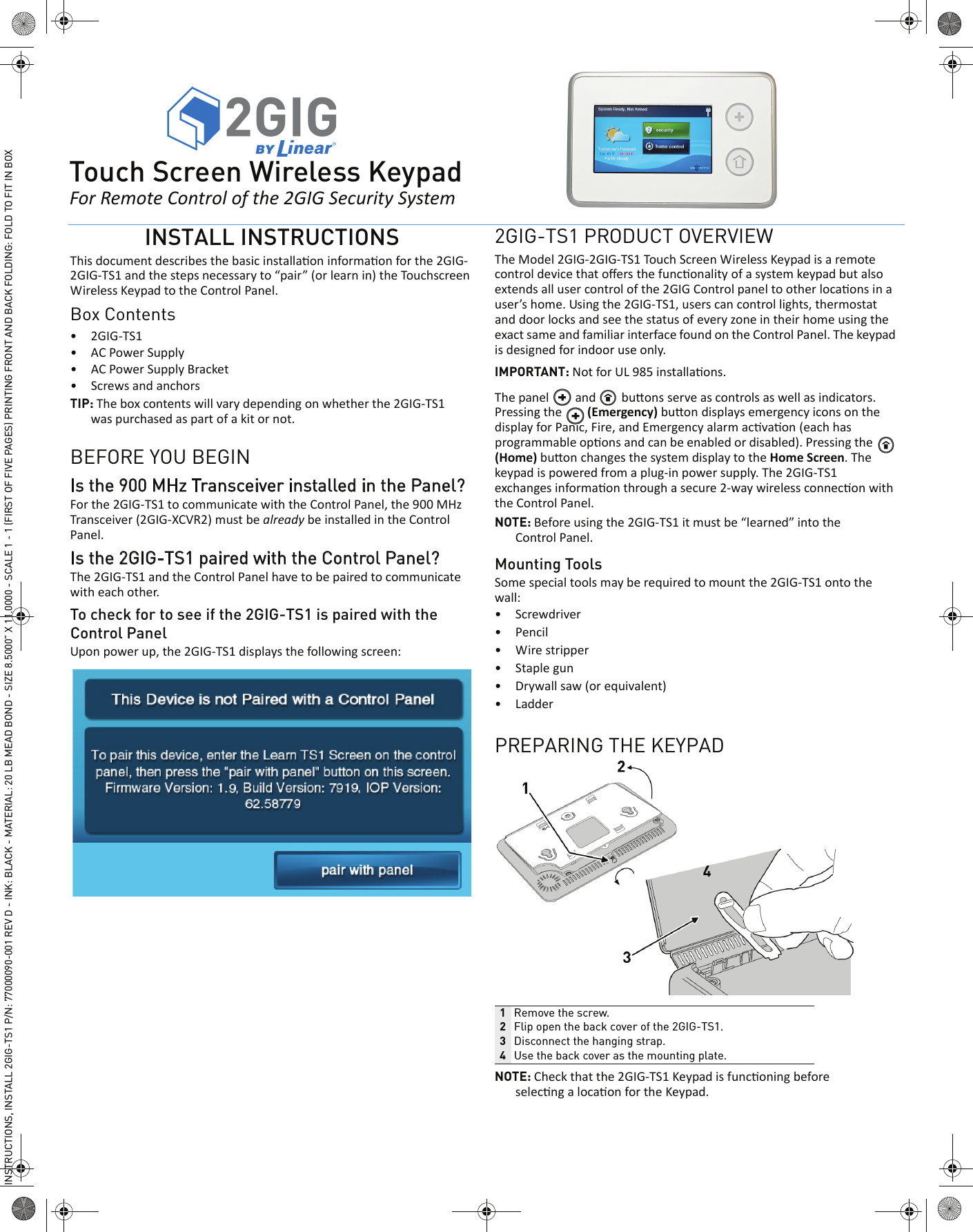 INSTALL INSTRUCTIONSThis document describes the basic installaon informaon for the 2GIG-2GIG-TS1 and the steps necessary to &ldquo;pair&rdquo; (or learn in) the Touchscreen Wireless Keypad to the Control Panel. Box Contents&bull; 2GIG-TS1&bull; AC Power Supply&bull; AC Power Supply Bracket&bull; Screws and anchorsTIP: The box contents will vary depending on whether the 2GIG-TS1 was purchased as part of a kit or not.BEFORE YOU BEGINIs the 900 MHz Transceiver installed in the Panel? For the 2GIG-TS1 to communicate with the Control Panel, the 900 MHz Transceiver (2GIG-XCVR2) must be already be installed in the Control Panel.Is the 2GIG-TS1 paired with the Control Panel?The 2GIG-TS1 and the Control Panel have to be paired to communicate with each other.To check for to see if the 2GIG-TS1 is paired with the Control PanelUpon power up, the 2GIG-TS1 displays the following screen:2GIG-TS1 PRODUCT OVERVIEWThe Model 2GIG-2GIG-TS1 Touch Screen Wireless Keypad is a remote control device that oﬀers the funconality of a system keypad but also extends all user control of the 2GIG Control panel to other locaons in a user&rsquo;s home. Using the 2GIG-TS1, users can control lights, thermostat and door locks and see the status of every zone in their home using the exact same and familiar interface found on the Control Panel. The keypad is designed for indoor use only.IMPORTANT: Not for UL 985 installaons.The panel   and   buons serve as controls as well as indicators. Pressing the   (Emergency) buon displays emergency icons on the display for Panic, Fire, and Emergency alarm acvaon (each has programmable opons and can be enabled or disabled). Pressing the   (Home) buon changes the system display to the Home Screen. The keypad is powered from a plug-in power supply. The 2GIG-TS1 exchanges informaon through a secure 2-way wireless connecon with the Control Panel.NOTE: Before using the 2GIG-TS1 it must be &ldquo;learned&rdquo; into the Control Panel. Mounting ToolsSome special tools may be required to mount the 2GIG-TS1 onto the wall:&bull; Screwdriver&bull; Pencil&bull; Wire stripper&bull; Staple gun&bull; Drywall saw (or equivalent)&bull; LadderPREPARING THE KEYPADNOTE: Check that the 2GIG-TS1 Keypad is funconing before selecng a locaon for the Keypad.1Remove the screw.2Flip open the back cover of the 2GIG-TS1.3Disconnect the hanging strap.4Use the back cover as the mounting plate. 2GITouch Screen Wireless KeypadFor Remote Control of the 2GIG Security SystemINSTRUCTIONS, INSTALL 2GIG-TS1 P/N: 77000090-001 REV D - INK: BLACK - MATERIAL: 20 LB MEAD BOND - SIZE 8.5000&rdquo; X 11.0000 - SCALE 1 - 1 (FIRST OF FIVE PAGES) PRINTING FRONT AND BACK FOLDING: FOLD TO FIT IN BOX