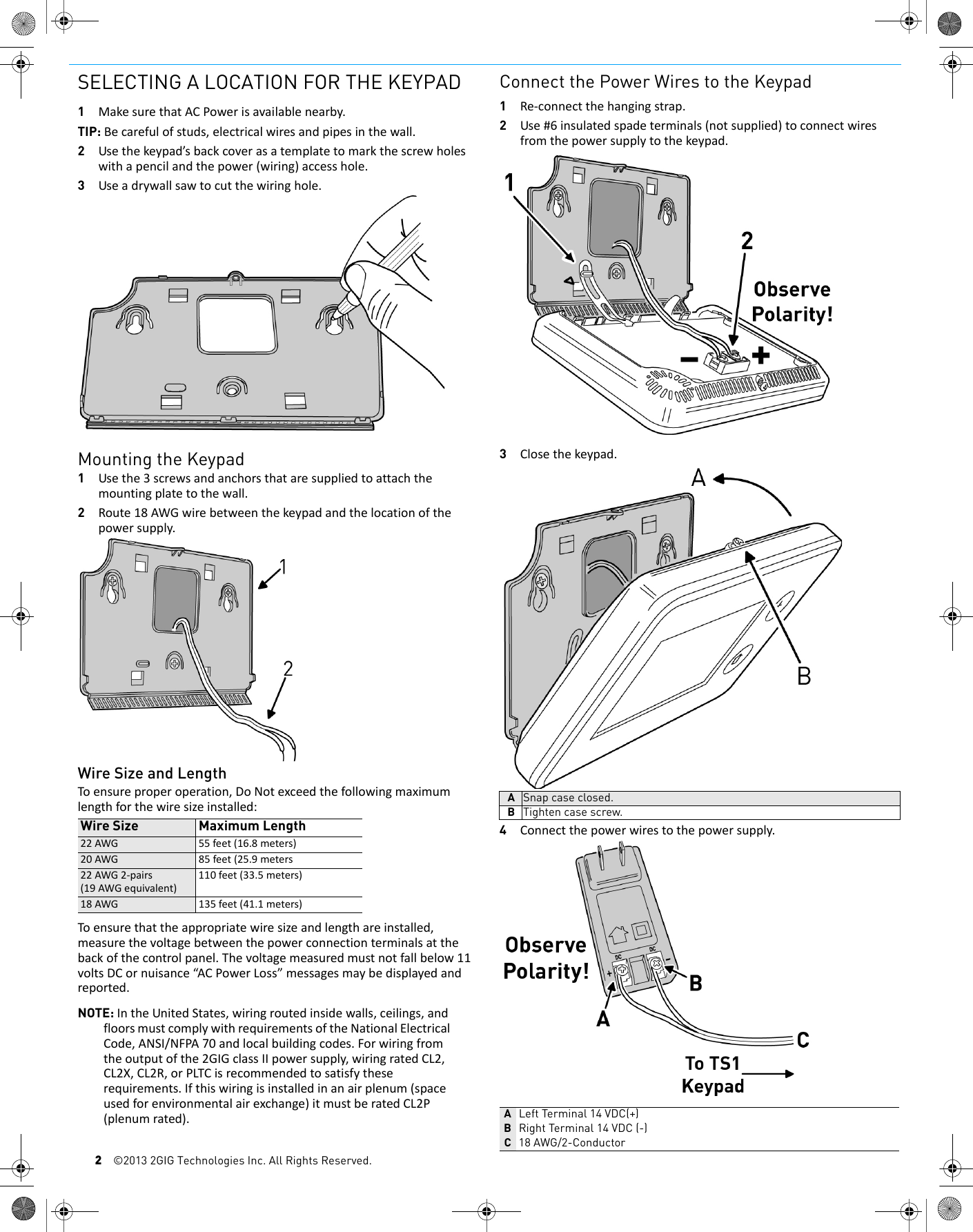 2&copy;2013 2GIG Technologies Inc. All Rights Reserved.SELECTING A LOCATION FOR THE KEYPAD1MakesurethatACPowerisavailablenearby.TIP: Becarefulofstuds,electricalwiresandpipesinthewall.2Usethekeypad&rsquo;sbackcoverasatemplatetomarkthescrewholeswithapencilandthepower(wiring)accesshole.3Useadrywallsawtocutthewiringhole.Mounting the Keypad1Usethe3screwsandanchorsthataresuppliedtoattachthemountingplatetothewall.2Route18AWGwirebetweenthekeypadandthelocationofthepowersupply.Wire Size and LengthToensureproperoperation,DoNotexceedthefollowingmaximumlengthforthewiresizeinstalled:Toensurethattheappropriatewiresizeandlengthareinstalled,measurethevoltagebetweenthepowerconnectionterminalsatthebackofthecontrolpanel.Thevoltagemeasuredmustnotfallbelow11voltsDCornuisance&ldquo;ACPowerLoss&rdquo;messagesmaybedisplayedandreported.NOTE: IntheUnitedStates,wiringroutedinsidewalls,ceilings,andfloorsmustcomplywithrequirementsoftheNationalElectricalCode,ANSI/NFPA70andlocalbuildingcodes.Forwiringfromtheoutputofthe2GIGclassIIpowersupply,wiringratedCL2,CL2X,CL2R,orPLTCisrecommendedtosatisfytheserequirements.Ifthiswiringisinstalledinanairplenum(spaceusedforenvironmentalairexchange)itmustberatedCL2P(plenumrated).Connect the Power Wires to the Keypad1Re‐connectthehangingstrap.2Use#6insulatedspadeterminals(notsupplied)toconnectwiresfromthepowersupplytothekeypad.3Closethekeypad.4Connectthepowerwirestothepowersupply.Wire Size Maximum Length22AWG 55feet(16.8meters)20AWG 85feet(25.9meters22AWG2‐pairs(19AWGequivalent)110feet(33.5meters)18AWG 135feet(41.1meters)ASnap case closed.BTighten case screw.ALeft Terminal 14 VDC(+)BRight Terminal 14 VDC (-)C18 AWG/2-Conductor