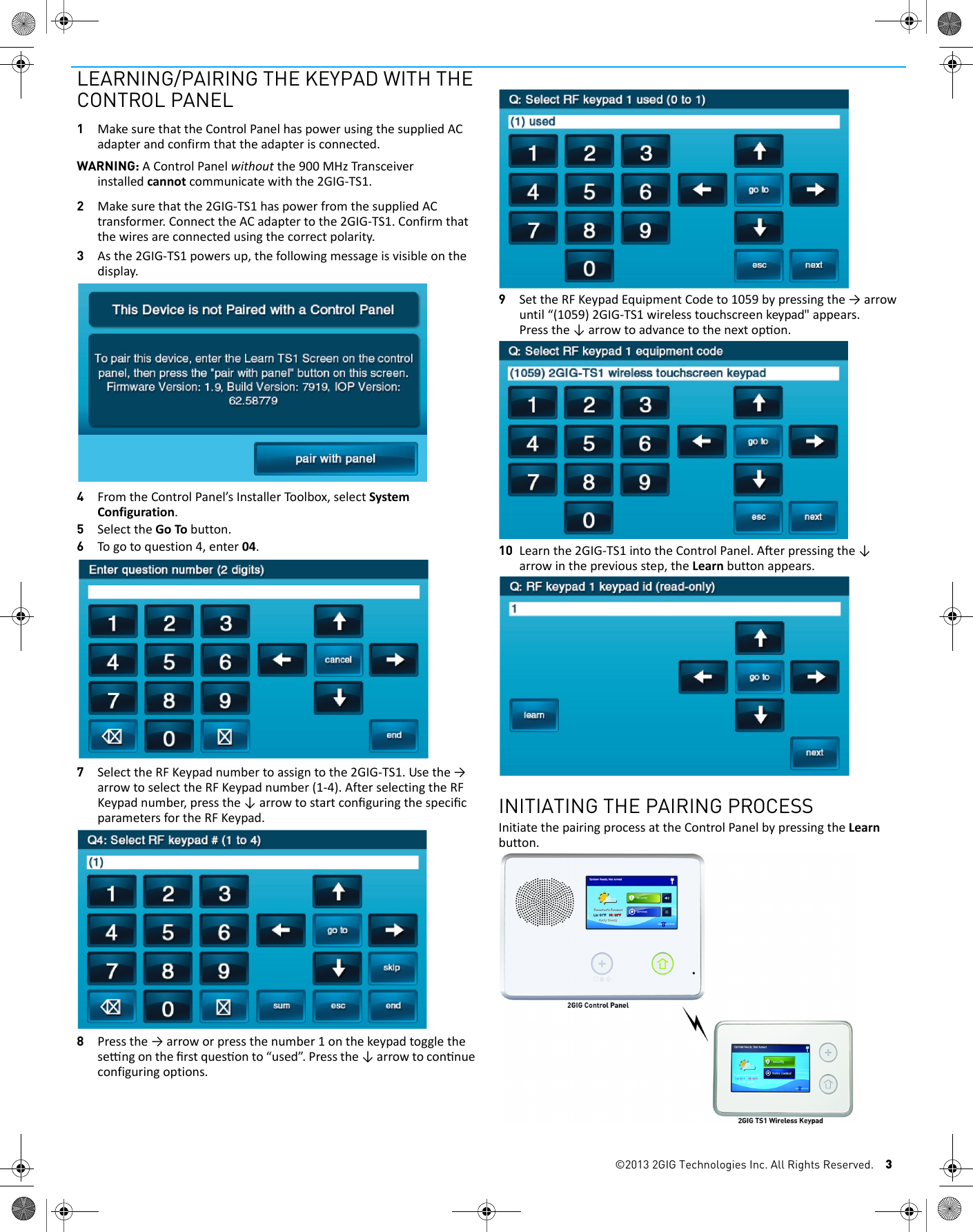 &copy;2013 2GIG Technologies Inc. All Rights Reserved. 3LEARNING/PAIRING THE KEYPAD WITH THE CONTROL PANEL1MakesurethattheControlPanelhaspowerusingthesuppliedACadapterandconfirmthattheadapterisconnected.WARNING: AControlPanelwithoutthe900MHzTransceiverinstalledcannotcommunicatewiththe2GIG‐TS1.2Makesurethatthe2GIG‐TS1haspowerfromthesuppliedACtransformer.ConnecttheACadaptertothe2GIG‐TS1.Confirmthatthewiresareconnectedusingthecorrectpolarity.3Asthe2GIG‐TS1powersup,thefollowingmessageisvisibleonthedisplay.4FromtheControlPanel&rsquo;sInstallerToolbox,selectSystemConfiguration.5SelecttheGoTobutton.6Togotoquestion4,enter04.7SelecttheRFKeypadnumbertoassigntothe2GIG‐TS1.Usethe&rarr;arrowtoselecttheRFKeypadnumber(1‐4).AfterselectingtheRFKeypadnumber,pressthe&darr;arrowtostartconﬁguringthespeciﬁcparametersfortheRFKeypad.8Pressthe&rarr;arroworpressthenumber1onthekeypadtogglethesengontheﬁrstquesonto&ldquo;used&rdquo;.Pressthe&darr;arrowtoconnueconfiguringoptions.9SettheRFKeypadEquipmentCodeto1059bypressingthe&rarr;arrowuntil&ldquo;(1059)2GIG-TS1 wireless touchscreen keypad"appears.Pressthe&darr;arrowtoadvancetothenextopon.10 Learnthe2GIG‐TS1intotheControlPanel.Aerpressingthe&darr;arrowinthepreviousstep,theLearnbuttonappears.INITIATING THE PAIRING PROCESSInitiatethepairingprocessattheControlPanelbypressingtheLearnbutton.