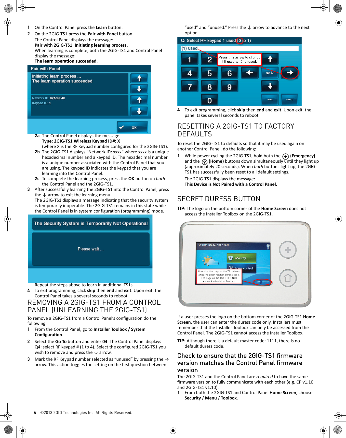 4&copy;2013 2GIG Technologies Inc. All Rights Reserved.1OntheControlPanelpresstheLearnbutton.2Onthe2GIG‐TS1pressthePairwithPanelbutton.TheControlPaneldisplaysthemessage:Pairwith2GIG‐TS1.Initiatinglearningprocess.Whenlearningiscomplete,boththe2GIG‐TS1andControlPaneldisplaythemessage:Thelearnoperationsucceeded.2a TheControlPaneldisplaysthemessage:Type:2GIG‐TS1WirelessKeypadID#:X(whereXistheRFKeypadnumberconfiguredforthe2GIG‐TS1).2b The2GIG‐TS1displays&ldquo;NetworkID:xxxx&rdquo;wherexxxxisauniquehexadecimalnumberandakeypadID.ThehexadecimalnumberisauniquenumberassociatedwiththeControlPanelthatyouareusing.ThekeypadIDindicatesthekeypadthatyouarelearningintotheControlPanel.2c Tocompletethelearningprocess,presstheOKbuttononboththeControlPanelandthe2GIG‐TS1.3Aftersuccessfullylearningthe2GIG‐TS1intotheControlPanel,pressthe&darr;arrowtoexitthelearningmenu.The2GIG‐TS1displaysamessageindicatingthatthesecuritysystemistemporarilyinoperable.The2GIG‐TS1remainsinthisstatewhiletheControlPanelisinsystemconfiguration(programming)mode.RepeatthestepsabovetolearninadditionalTS1s.4Toexitprogramming,clickskipthenendandexit.Uponexit,theControlPaneltakesaseveralsecondstoreboot.REMOVING A 2GIG-TS1 FROM A CONTROL PANEL (UNLEARNING THE 2GIG-TS1)Toremovea2GIG‐TS1fromaControlPanel&rsquo;sconfigurationdothefollowing:1FromtheControlPanel,gotoInstallerToolbox/SystemConfiguration.2SelecttheGoTobuttonandenter04.TheControlPaneldisplaysQ4:selectRFkeypad#(1to4).Selecttheconfigured2GIG‐TS1youwishtoremoveandpressthe&darr;arrow.3MarktheRFKeypadnumberselectedas&ldquo;unused&rdquo;bypressingthe&rarr;arrow.Thisactiontogglesthesettingonthefirstquestionbetween&ldquo;used&rdquo;and&ldquo;unused.&rdquo;Pressthe&darr;arrowtoadvancetothenextoption.4Toexitprogramming,clickskipthenendandexit.Uponexit,thepaneltakesseveralsecondstoreboot.RESETTING A 2GIG-TS1 TO FACTORY DEFAULTSToresetthe2GIG‐TS1todefaultssothatitmaybeusedagainonanotherControlPanel,dothefollowing:1Whilepowercyclingthe2GIG‐TS1,holdboththe(Emergency)andthe(Home)buttonsdownsimultaneouslyuntiltheylightup(approximately20seconds).Whenbothbuttonslightup,the2GIG‐TS1hassuccessfullybeenresettoalldefaultsettings.The2GIG‐TS1displaysthemessage:ThisDeviceisNotPairedwithaControlPanel.SECRET DURESS BUTTONTIP: ThelogoonthebottomcorneroftheHomeScreendoesnotaccesstheInstallerToolboxonthe2GIG‐TS1.Ifauserpressesthelogoonthebottomcornerofthe2GIG‐TS1HomeScreen,theusercanentertheduresscodeonly.InstallersmustrememberthattheInstallerToolboxcanonlybeaccessedfromtheControlPanel.The2GIG‐TS1cannotaccesstheInstallerToolbox.TIP: Althoughthereisadefaultmastercode:1111,thereisnodefaultduresscode.Check to ensure that the 2GIG-TS1 firmware version matches the Control Panel firmware versionThe2GIG‐TS1andtheControlPanelarerequiredtohavethesamefirmwareversiontofullycommunicatewitheachother(e.g.CPv1.10and2GIG‐TS1v1.10).1Fromboththe2GIG‐TS1andControlPanelHomeScreen,chooseSecurity/Menu/Toolbox.