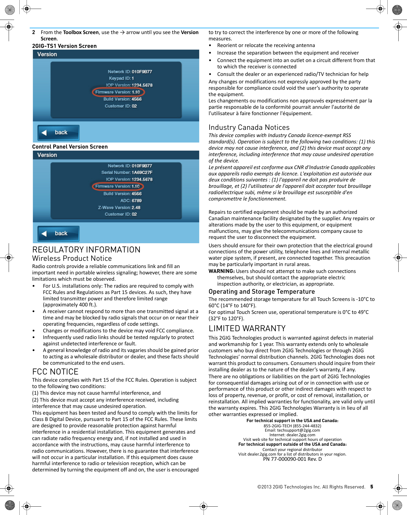 &copy;2013 2GIG Technologies Inc. All Rights Reserved. 52FromtheToolboxScreen,usethe&rarr;arrowunlyouseetheVersionScreen.2GIG-TS1 Version ScreenControl Panel Version ScreenREGULATORY INFORMATIONWireless Product NoticeRadiocontrolsprovideareliablecommunicationslinkandfillanimportantneedinportablewirelesssignaling;however,therearesomelimitationswhichmustbeobserved.&bull;ForU.S.installationsonly:TheradiosarerequiredtocomplywithFCCRulesandRegulationsasPart15devices.Assuch,theyhavelimitedtransmitterpowerandthereforelimitedrange(approximately400ft.).&bull;Areceivercannotrespondtomorethanonetransmittedsignalatatimeandmaybeblockedbyradiosignalsthatoccuronorneartheiroperatingfrequencies,regardlessofcodesettings.&bull; ChangesormodificationstothedevicemayvoidFCCcompliance.&bull; Infrequentlyusedradiolinksshouldbetestedregularlytoprotectagainstundetectedinterferenceorfault.&bull;Ageneralknowledgeofradioanditsvagariesshouldbegainedpriortoactingasawholesaledistributorordealer,andthesefactsshouldbecommunicatedtotheendusers.FCC NOTICEThisdevicecomplieswithPart15oftheFCCRules.Operationissubjecttothefollowingtwoconditions:(1)Thisdevicemaynotcauseharmfulinterference,and(2)Thisdevicemustacceptanyinterferencereceived,includinginterferencethatmaycauseundesiredoperation.ThisequipmenthasbeentestedandfoundtocomplywiththelimitsforClassBDigitalDevice,pursuanttoPart15oftheFCCRules.Theselimitsaredesignedtoprovidereasonableprotectionagainstharmfulinterferenceinaresidentialinstallation.Thisequipmentgeneratesandcanradiateradiofrequencyenergyand,ifnotinstalledandusedinaccordancewiththeinstructions,maycauseharmfulinterferencetoradiocommunications.However,thereisnoguaranteethatinterferencewillnotoccurinaparticularinstallation.Ifthisequipmentdoescauseharmfulinterferencetoradioortelevisionreception,whichcanbedeterminedbyturningtheequipmentoffandon,theuserisencouragedtotrytocorrecttheinterferencebyoneormoreofthefollowingmeasures.&bull;Reorientorrelocatethereceivingantenna&bull;Increasetheseparationbetweentheequipmentandreceiver&bull; Connecttheequipmentintoanoutletonacircuitdifferentfromthattowhichthereceiverisconnected&bull;Consultthedealeroranexperiencedradio/TVtechnicianforhelpAnychangesormodificationsnotexpresslyapprovedbythepartyresponsibleforcompliancecouldvoidtheuser&rsquo;sauthoritytooperatetheequipment.Leschangementsoumodificationsnonapprouv&eacute;sexpress&eacute;mentparlapartieresponsabledelaconformit&eacute;pourraitannulerl'autorit&eacute;del'utilisateur&agrave;fairefonctionnerl'&eacute;quipement.Industry Canada NoticesThisdevicecomplieswithIndustryCanadalicence‐exemptRSSstandard(s).Operationissubjecttothefollowingtwoconditions:(1)thisdevicemaynotcauseinterference,and(2)thisdevicemustacceptanyinterference,includinginterferencethatmaycauseundesiredoperationofthedevice.Lepr&eacute;sentappareilestconformeauxCNRd'IndustrieCanadaapplicablesauxappareilsradioexemptsdelicence.L'exploitationestautoris&eacute;eauxdeuxconditionssuivantes:(1)l'appareilnedoitpasproduiredebrouillage,et(2)l'utilisateurdel'appareildoitacceptertoutbrouillageradio&eacute;lectriquesubi,m&ecirc;mesilebrouillageestsusceptibled'encompromettrelefonctionnement.RepairstocertifiedequipmentshouldbemadebyanauthorizedCanadianmaintenancefacilitydesignatedbythesupplier.Anyrepairsoralterationsmadebytheusertothisequipment,orequipmentmalfunctions,maygivethetelecommunicationscompanycausetorequesttheusertodisconnecttheequipment.Usersshouldensurefortheirownprotectionthattheelectricalgroundconnectionsofthepowerutility,telephonelinesandinternalmetallicwaterpipesystem,ifpresent,areconnectedtogether.Thisprecautionmaybeparticularlyimportantinruralareas.WARNING: Usersshouldnotattempttomakesuchconnectionsthemselves,butshouldcontacttheappropriateelectricinspectionauthority,orelectrician,asappropriate.Operating and Storage TemperatureTherecommendedstoragetemperatureforallTo u c hScreensis‐10&deg;Cto60&deg;C(14&deg;Fto140&deg;F).ForoptimalTouchScreenuse,operationaltemperatureis0&deg;Cto49&deg;C(32&deg;Fto120&deg;F).LIMITED WARRANTYThis2GIGTechnologiesproductiswarrantedagainstdefectsinmaterialandworkmanshipfor1year.Thiswarrantyextendsonlytowholesalecustomerswhobuydirectfrom2GIGTechnologiesorthrough2GIGTechnologies&rsquo;normaldistributionchannels.2GIGTechnologiesdoesnotwarrantthisproducttoconsumers.Consumersshouldinquirefromtheirinstallingdealerastothenatureofthedealer&rsquo;swarranty,ifany.Therearenoobligationsorliabilitiesonthepartof2GIGTechnologiesforconsequentialdamagesarisingoutoforinconnectionwithuseorperformanceofthisproductorotherindirectdamageswithrespecttolossofproperty,revenue,orprofit,orcostofremoval,installation,orreinstallation.Allimpliedwarrantiesforfunctionality,arevalidonlyuntilthewarrantyexpires.This2GIGTechnologiesWarrantyisinlieuofallotherwarrantiesexpressedorimplied.For technical support in the USA and Canada:855‐2GIG‐TECH(855‐244‐4832)Email:techsupport@2gig.comInternet:dealer.2gig.comVisitwebsitefortechnicalsupporthoursofoperationFor technical support outside of the USA and Canada:ContactyourregionaldistributorVisitdealer.2gig.comforalistofdistributorsinyourregion.PN77‐000090‐001Rev.D