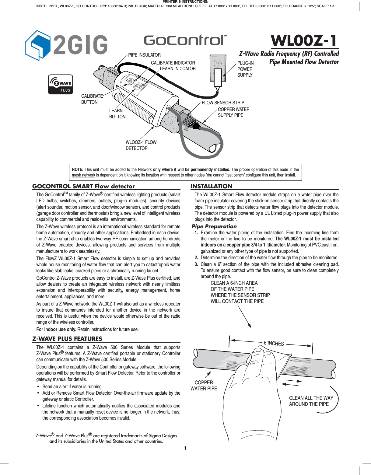 1GOCONTROL SMART Flow detectorThe GoControl&trade; family of Z-Wave&reg; certiﬁ ed wireless lighting products (smart LED bulbs, switches, dimmers, outlets, plug-in modules), security devices (alert sounder, motion sensor, and door/window sensor), and control products (garage door controller and thermostat) bring a new level of intelligent wireless capability to commercial and residential environments.The Z-Wave wireless protocol is an international wireless standard for remote home automation, security and other applications. Embedded in each device, the Z-Wave smart chip enables two-way RF communication among hundreds of Z-Wave enabled devices, allowing products and services from multiple manufacturers to work seamlessly.The FlowZ WL00Z-1 Smart Flow detector is simple to set up and provides whole house monitoring of water ﬂ ow that can alert you to catastrophic water leaks like slab leaks, cracked pipes or a chronically running faucet.GoControl Z-Wave products are easy to install, are Z-Wave Plus certiﬁ ed, and allow dealers to create an integrated wireless network with nearly limitless expansion and interoperability with security, energy management, home entertainment, appliances, and more.As part of a Z-Wave network, the WL00Z-1 will also act as a wireless repeater to insure that commands intended for another device in the network are received. This is useful when the device would otherwise be out of the radio range of the wireless controller.For indoor use only. Retain instructions for future use.Z-WAVE PLUS FEATURESThe WL00Z-1 contains a Z-Wave 500 Series Module that supports Z-Wave Plus&reg; features. A Z-Wave certiﬁ ed portable or stationary Controller can communicate with the Z-Wave 500 Series Module.Depending on the capability of the Controller or gateway software, the following operations will be performed by Smart Flow Detector. Refer to the controller or gateway manual for details.&bull; Send an alert if water is running.&bull; Add or Remove Smart Flow Detector. Over-the-air firmware update by thegateway or static Controller.&bull; Lifeline function which automatically notifies the associated modules andthe network that a manually reset device is no longer in the network, thus,the corresponding association becomes invalid.INSTALLATIONThe WL00Z-1 Smart Flow detector module straps on a water pipe over the foam pipe insulator covering the stick-on sensor strip that directly contacts the pipe. The sensor strip that detects water ﬂ ow plugs into the detector module. The detector module is powered by a UL Listed plug-in power supply that also plugs into the detector.Pipe Preparation1.  Examine the water piping of the installation. Find the incoming line fromthe meter or the line to be monitored. The WL00Z-1 must be installed indoors on a copper pipe 3/4 to 1&rdquo;diameter. Monitoring of PVC,cast iron, galvanized or any other type of pipe is not supported.2.  Determine the direction of the water ﬂ ow through the pipe to be monitored.3.  Clean a 6&rdquo; section of the pipe with the included abrasive cleaning pad.To ensure good contact with the ﬂ ow sensor, be sure to clean completelyaround the pipe.PRINTER&rsquo;S INSTRUCTIONS:INSTR, INSTL, WL00Z-1, GO CONTROL; P/N: 10008194 B; INK: BLACK; MATERIAL: 20# MEAD BOND; SIZE: FLAT 17.000&rdquo; x 11.000&rdquo;, FOLDED 8.500&rdquo; x 11.000&rdquo;; TOLERANCE &plusmn; .125&rdquo;; SCALE: 1-1WL00Z-1Z-Wave Radio Frequency (RF) Controlled Pipe Mounted Flow DetectorNOTE: This unit must be added to the Network only where it will be permanently installed. The proper operation of this node in the mesh network is dependent on it knowing its location with respect to other nodes. You cannot &ldquo;test bench&rdquo; conﬁ gure this unit, then install.Z-Wave&reg; and Z-Wave Plus&reg; are registered trademarks of Sigma Designsand its subsidiaries in the United States and other countries.COPPERWATER PIPECLEAN A 6-INCH AREAOF THE WATER PIPEWHERE THE SENSOR STRIP WILL CONTACT THE PIPE6 INCHESCLEAN ALL THE WAYAROUND THE PIPEPIPE INSULATORCOPPER WATERSUPPLY PIPELEARN INDICATORWLOOZ-1 FLOWDETECTORCALIBRATE INDICATORLEARN BUTTONCALIBRATEBUTTONPLUG-INPOWERSUPPLYFLOW SENSOR STRIP