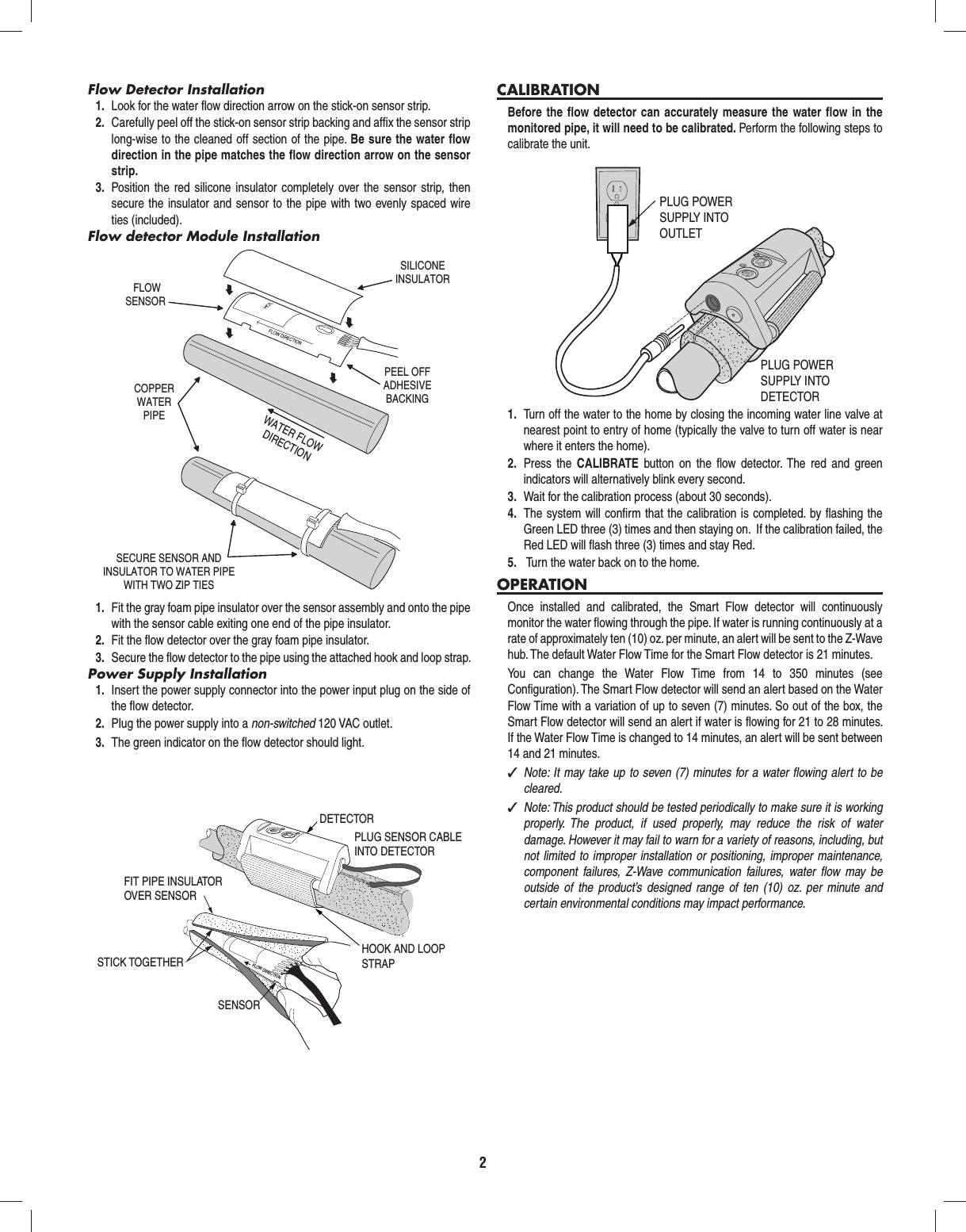 2Flow Detector Installation1.  Look for the water ﬂ ow direction arrow on the stick-on sensor strip.2.  Carefully peel off the stick-on sensor strip backing and afﬁ x the sensor strip long-wise to the cleaned off section of the pipe. Be sure the water ﬂ ow direction in the pipe matches the ﬂ ow direction arrow on the sensor strip.3.  Position the red silicone insulator completely over the sensor strip, then secure the insulator and sensor to the pipe with two evenly spaced wire ties (included).Flow detector Module Installation1.  Fit the gray foam pipe insulator over the sensor assembly and onto the pipe with the sensor cable exiting one end of the pipe insulator.2.  Fit the ﬂ ow detector over the gray foam pipe insulator. 3.  Secure the ﬂ ow detector to the pipe using the attached hook and loop strap.Power Supply Installation1.  Insert the power supply connector into the power input plug on the side of the ﬂ ow detector.2.  Plug the power supply into a non-switched 120 VAC outlet.3.  The green indicator on the ﬂ ow detector should light.CALIBRATIONBefore the ﬂ ow detector can accurately measure the water ﬂ ow in the monitored pipe, it will need to be calibrated. Perform the following steps to calibrate the unit.1.  Turn off the water to the home by closing the incoming water line valve at nearest point to entry of home (typically the valve to turn off water is near where it enters the home).2.  Press the CALIBRATE  button on the ﬂ ow detector. The red and green  indicators will alternatively blink every second.3.  Wait for the calibration process (about 30 seconds).4.  The system will conﬁ rm that the calibration is completed. by ﬂ ashing the Green LED three (3) times and then staying on.  If the calibration failed, the Red LED will ﬂ ash three (3) times and stay Red.5.   Turn the water back on to the home.OPERATIONOnce installed and calibrated, the Smart Flow detector will continuously monitor the water ﬂ owing through the pipe. If water is running continuously at a rate of approximately ten (10) oz. per minute, an alert will be sent to the Z-Wave hub. The default Water Flow Time for the Smart Flow detector is 21 minutes.You can change the Water Flow Time from 14 to 350 minutes (see Conﬁ guration). The Smart Flow detector will send an alert based on the Water Flow Time with a variation of up to seven (7) minutes. So out of the box, the Smart Flow detector will send an alert if water is ﬂ owing for 21 to 28 minutes. If the Water Flow Time is changed to 14 minutes, an alert will be sent between 14 and 21 minutes. ✓Note: It may take up to seven (7) minutes for a water ﬂ owing alert to be cleared. ✓Note: This product should be tested periodically to make sure it is working properly. The product, if used properly, may reduce the risk of water damage. However it may fail to warn for a variety of reasons, including, but not limited to improper installation or positioning, improper maintenance, component failures, Z-Wave communication failures, water ﬂ ow may be outside of the product&rsquo;s designed range of ten (10) oz. per minute and certain environmental conditions may impact performance.FLOWSENSORSILICONEINSULATORCOPPERWATERPIPEWATER FLOWDIRECTIONPEEL OFFADHESIVEBACKINGSECURE SENSOR ANDINSULATOR TO WATER PIPEWITH TWO ZIP TIESPLUG POWERSUPPLY INTOOUTLETPLUG POWERSUPPLY INTODETECTORHOOK AND LOOPSTRAPPLUG SENSOR CABLEINTO DETECTORDETECTORFLOW DIRECTIONFIT PIPE INSULATOROVER SENSOR STICK TOGETHERSENSOR