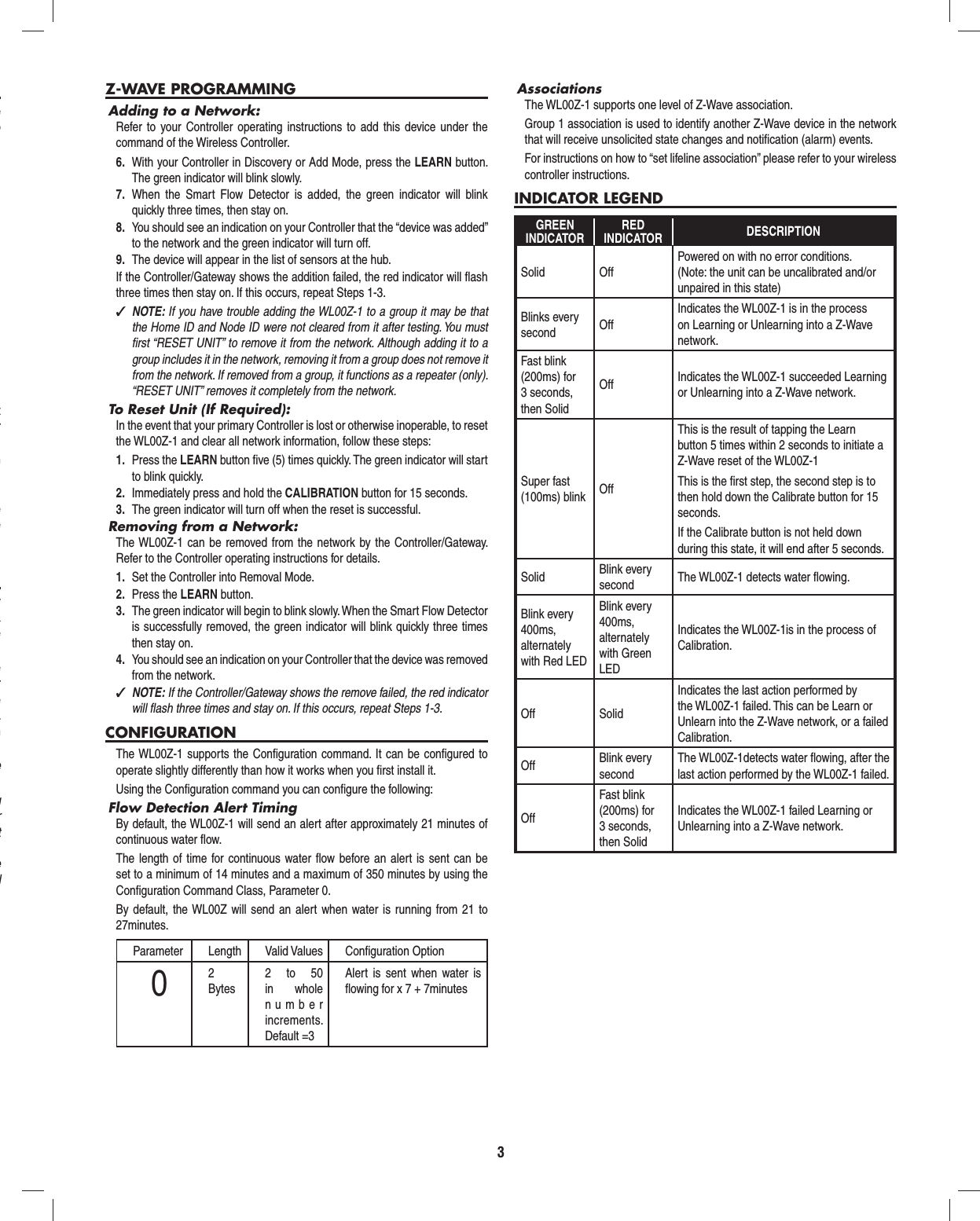 3e o t r n  e e y a e e r e . n e g r t , e d Z-WAVE PROGRAMMINGAdding to a Network:Refer to your Controller operating instructions to add this device under the command of the Wireless Controller.6.  With your Controller in Discovery or Add Mode, press the LEARN button. The green indicator will blink slowly.7.  When the Smart Flow Detector is added, the green indicator will blink quickly three times, then stay on.8.  You should see an indication on your Controller that the &ldquo;device was added&rdquo; to the network and the green indicator will turn off.9.  The device will appear in the list of sensors at the hub.If the Controller/Gateway shows the addition failed, the red indicator will ﬂ ash three times then stay on. If this occurs, repeat Steps 1-3. ✓NOTE: If you have trouble adding the WL00Z-1 to a group it may be that the Home ID and Node ID were not cleared from it after testing. You must ﬁ rst &ldquo;RESET UNIT&rdquo; to remove it from the network. Although adding it to a group includes it in the network, removing it from a group does not remove it from the network. If removed from a group, it functions as a repeater (only). &ldquo;RESET UNIT&rdquo; removes it completely from the network.To Reset Unit (If Required):In the event that your primary Controller is lost or otherwise inoperable, to reset the WL00Z-1 and clear all network information, follow these steps:1.  Press the LEARN button ﬁ ve (5) times quickly. The green indicator will start to blink quickly.2.  Immediately press and hold the CALIBRATION button for 15 seconds.3.  The green indicator will turn off when the reset is successful.Removing from a Network:The WL00Z-1 can be removed from the network by the Controller/Gateway. Refer to the Controller operating instructions for details.1.  Set the Controller into Removal Mode.2.  Press the LEARN button.3.  The green indicator will begin to blink slowly. When the Smart Flow Detector  is successfully removed, the green indicator will blink quickly three times then stay on.4.  You should see an indication on your Controller that the device was removed from the network. ✓NOTE: If the Controller/Gateway shows the remove failed, the red indicator will ﬂ ash three times and stay on. If this occurs, repeat Steps 1-3.CONFIGURATIONThe WL00Z-1 supports the Conﬁ guration command. It can be conﬁ gured to operate slightly differently than how it works when you ﬁ rst install it.Using the Conﬁ guration command you can conﬁ gure the following:Flow Detection Alert TimingBy default, the WL00Z-1 will send an alert after approximately 21 minutes of continuous water ﬂ ow.The length of time for continuous water ﬂ ow before an alert is sent can be set to a minimum of 14 minutes and a maximum of 350 minutes by using the Conﬁ guration Command Class, Parameter 0.By default, the WL00Z will send an alert when water is running from 21 to 27minutes.Parameter Length Valid Values Conﬁ guration Option02 Bytes2 to 50 in whole number increments. Default =3Alert is sent when water is ﬂ owing for x 7 + 7minutesAssociationsThe WL00Z-1 supports one level of Z-Wave association.Group 1 association is used to identify another Z-Wave device in the network that will receive unsolicited state changes and notiﬁ cation (alarm) events.For instructions on how to &ldquo;set lifeline association&rdquo; please refer to your wireless controller instructions.INDICATOR LEGENDGREENINDICATORREDINDICATOR DESCRIPTIONSolid OffPowered on with no error conditions.(Note: the unit can be uncalibrated and/or unpaired in this state)Blinks every second OffIndicates the WL00Z-1 is in the process on Learning or Unlearning into a Z-Wave network.Fast blink (200ms) for 3 seconds, then SolidOff Indicates the WL00Z-1 succeeded Learning or Unlearning into a Z-Wave network.Super fast (100ms) blink OffThis is the result of tapping the Learn button 5 times within 2 seconds to initiate a Z-Wave reset of the WL00Z-1This is the ﬁ rst step, the second step is to then hold down the Calibrate button for 15 seconds. If the Calibrate button is not held down during this state, it will end after 5 seconds.Solid Blink every second The WL00Z-1 detects water ﬂ owing.Blink every 400ms, alternately with Red LEDBlink every 400ms, alternately with Green LEDIndicates the WL00Z-1is in the process of Calibration.Off SolidIndicates the last action performed by the WL00Z-1 failed. This can be Learn or Unlearn into the Z-Wave network, or a failed Calibration.Off Blink every secondThe WL00Z-1detects water ﬂ owing, after the last action performed by the WL00Z-1 failed.OffFast blink (200ms) for 3 seconds, then SolidIndicates the WL00Z-1 failed Learning or Unlearning into a Z-Wave network.