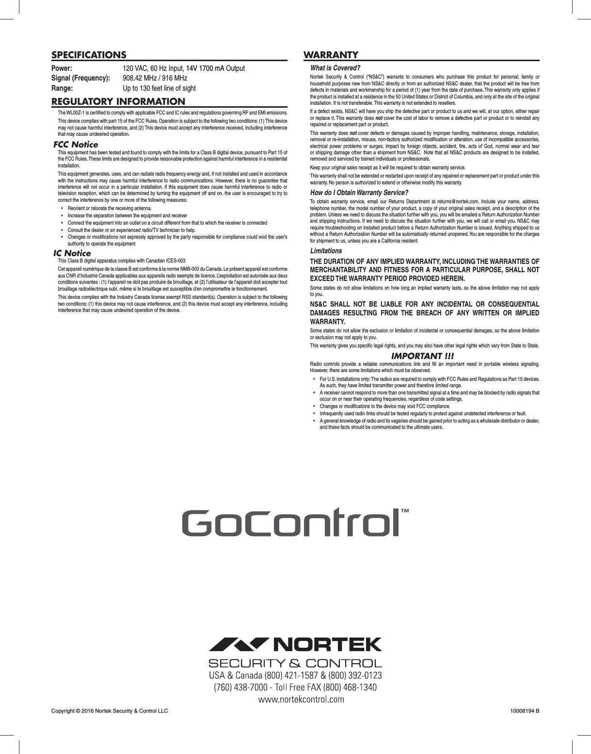 SPECIFICATIONSPower:  120 VAC, 60 Hz Input, 14V 1700 mA Output Signal (Frequency):  908.42 MHz / 916 MHzRange:  Up to 130 feet line of sightREGULATORY INFORMATIONThe WL00Z-1 is certiﬁ ed to comply with applicable FCC and IC rules and regulations governing RF and EMI emissions. This device complies with part 15 of the FCC Rules. Operation is subject to the following two conditions: (1) This device may not cause harmful interference, and (2) This device must accept any interference received, including interference that may cause undesired operation.FCC NoticeThis equipment has been tested and found to comply with the limits for a Class B digital device, pursuant to Part 15 of the FCC Rules. These limits are designed to provide reasonable protection against harmful interference in a residential installation.This equipment generates, uses, and can radiate radio frequency energy and, if not installed and used in accordance with the instructions may cause harmful interference to radio communications. However, there is no guarantee that interference will not occur in a particular installation. If this equipment does cause harmful interference to radio or television reception, which can be determined by turning the equipment off and on, the user is encouraged to try to correct the interference by one or more of the following measures:&bull;  Reorient or relocate the receiving antenna.&bull;  Increase the separation between the equipment and receiver&bull;  Connect the equipment into an outlet on a circuit different from that to which the receiver is connected&bull;  Consult the dealer or an experienced radio/TV technician to help.&bull;  Changes or modifications not expressly approved by the party responsible for compliance could void the user&rsquo;s authority to operate the equipmentIC NoticeThis Class B digital apparatus complies with Canadian ICES-003Cet appareil num&eacute;rique de la classe B est conforme &agrave; la norme NMB-003 du Canada. Le pr&eacute;sent appareil est conforme aux CNR d&rsquo;Industrie Canada applicables aux appareils radio exempts de licence. L&rsquo;exploitation est autoris&eacute;e aux deux conditions suivantes : (1) l&rsquo;appareil ne doit pas produire de brouillage, et (2) l&rsquo;utilisateur de l&rsquo;appareil doit accepter tout brouillage radio&eacute;lectrique subi, m&ecirc;me si le brouillage est susceptible d&rsquo;en compromettre le fonctionnement.This device complies with the Industry Canada license exempt RSS standard(s). Operation is subject to the following two conditions: (1) this device may not cause interference, and (2) this device must accept any interference, including interference that may cause undesired operation of the device.WARRANTYWhat is Covered?Nortek Security &amp; Control (&ldquo;NS&amp;C&rdquo;) warrants to consumers who purchase this product for personal, family or household purposes new from NS&amp;C directly or from an authorized NS&amp;C dealer, that the product will be free from defects in materials and workmanship for a period of (1) year from the date of purchase. This warranty only applies if the product is installed at a residence in the 50 United States or District of Columbia, and only at the site of the original installation. It is not transferable. This warranty is not extended to resellers.If a defect exists, NS&amp;C will have you ship the defective part or product to us and we will, at our option, either repair or replace it. This warranty does not cover the cost of labor to remove a defective part or product or to reinstall any repaired or replacement part or product.This warranty does not cover defects or damages caused by improper handling, maintenance, storage, installation, removal or re-installation, misuse, non-factory authorized modiﬁ cation or alteration, use of incompatible accessories, electrical power problems or surges, impact by foreign objects, accident, ﬁ re, acts of God, normal wear and tear or shipping damage other than a shipment from NS&amp;C.  Note that all NS&amp;C products are designed to be installed, removed and serviced by trained individuals or professionals.Keep your original sales receipt as it will be required to obtain warranty service.This warranty shall not be extended or restarted upon receipt of any repaired or replacement part or product under this warranty. No person is authorized to extend or otherwise modify this warranty.How do I Obtain Warranty Service?To obtain warranty service, email our Returns Department at returns@nortek.com. Include your name, address, telephone number, the model number of your product, a copy of your original sales receipt, and a description of the problem. Unless we need to discuss the situation further with you, you will be emailed a Return Authorization Number and shipping instructions. If we need to discuss the situation further with you, we will call or email you. NS&amp;C may require troubleshooting on installed product before a Return Authorization Number is issued. Anything shipped to us without a Return Authorization Number will be automatically returned unopened. You are responsible for the charges for shipment to us, unless you are a California resident.LimitationsTHE DURATION OF ANY IMPLIED WARRANTY, INCLUDING THE WARRANTIES OF MERCHANTABILITY AND FITNESS FOR A PARTICULAR PURPOSE, SHALL NOT EXCEED THE WARRANTY PERIOD PROVIDED HEREIN.Some states do not allow limitations on how long an implied warranty lasts, so the above limitation may not apply to you.NS&amp;C SHALL NOT BE LIABLE FOR ANY INCIDENTAL OR CONSEQUENTIAL DAMAGES RESULTING FROM THE BREACH OF ANY WRITTEN OR IMPLIED WARRANTY.Some states do not allow the exclusion or limitation of incidental or consequential damages, so the above limitation or exclusion may not apply to you.This warranty gives you speciﬁ c legal rights, and you may also have other legal rights which vary from State to State.IMPORTANT !!!Radio controls provide a reliable communications link and ﬁ ll an important need in portable wireless signaling. However, there are some limitations which must be observed.&bull;  For U.S. installations only: The radios are required to comply with FCC Rules and Regulations as Part 15 devices. As such, they have limited transmitter power and therefore limited range.&bull;  A receiver cannot respond to more than one transmitted signal at a time and may be blocked by radio signals that occur on or near their operating frequencies, regardless of code settings.&bull;  Changes or modifications to the device may void FCC compliance.&bull;  Infrequently used radio links should be tested regularly to protect against undetected interference or fault.&bull;  A general knowledge of radio and its vagaries should be gained prior to acting as a wholesale distributor or dealer, and these facts should be communicated to the ultimate users. Copyright &copy; 2016 Nortek Security &amp; Control LLC  10008194 B