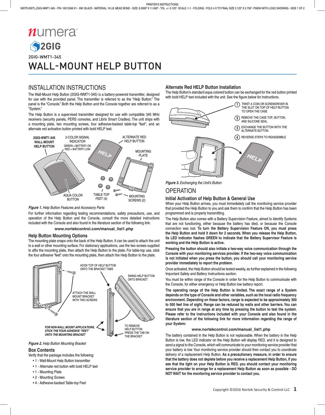 Copyright &copy;2016 Nortek Security &amp; Control LLC&emsp;1PRINTER&rsquo;S INSTRUCTIONS:INSTR,INSTL,2GIG-WMT1-345 - P/N: 10013348 X1 - INK: BLACK - MATERIAL: 16 LB. MEAD BOND - SIZE: 8.5000&rdquo; X 11.000&rdquo; - TOL. +/- 0.125&rdquo;- SCALE: 1-1 - FOLDING : FOLD 4 X TO FINAL SIZE 2.125&rdquo; X 2.750&rdquo;- FINISH WITH LOGO SHOWING - SIDE 1 OF 22GIG-WMT1-345WALLMOUNT HELP BUTTONINSTALLATION INSTRUCTIONSThe Wall-Mount Help Button (2GIG-WMT1-345) is a battery-powered transmitter, designed for use with the provided panel. The transmitter is referred to as the &ldquo;Help Button.&rdquo; The panel is the &ldquo;Console.&rdquo; Both the Help Button and the Console together are referred to as a &ldquo;System.&rdquo;The Help Button is a supervised transmitter designed for use with compatible 345 MHz receivers (security panels, PERS consoles, and Libris Smart Cradles). The unit ships with a mounting plate, two mounting screws, four adhesive-backed table-top &ldquo;feet&rdquo;, and an alternate red activation button printed with bold HELP text.Figure 1. Help Button Features and Accessory PartsFor further information regarding testing recommendations, safety precautions, use, and operation of the Help Button and the Console, consult the more detailed instructions included with the Console and also found in the literature section of the following link: www.nortekcontrol.com/manual_list1.phpHelp Button Mounting OptionsThe mounting plate snaps onto the back of the Help Button. It can be used to attach the unit to a wall or other mounting surface. For stationary applications, use the two screws supplied to afﬁ x the mounting plate, then attach the Help Button to the plate. For table-top use, stick the four adhesive &ldquo;feet&rdquo; onto the mounting plate, then attach the Help Button to the plate.Figure 2. Help Button Mounting BracketBox ContentsVerify that the package includes the following:&bull; 1 - Wall-Mount Help Button transmitter&bull; 1 - Alternate red button with bold HELP text&bull; 1 - Mounting Plate&bull; 2 - Mounting Screws&bull; 4 - Adhesive-backed Table-top FeetAlternate Red HELP Button InstallationThe Help Button&rsquo;s standard aqua colored button can be exchanged for the red button printed with bold HELP text included with the unit. See the ﬁ gure below for instructions.Figure 3. Exchanging the Unit&rsquo;s ButtonOPERATIONInitial Activation of Help Button &amp; General UseWhen your Help Button arrives, you must immediately call the monitoring service provider that provided the Help Button to you and ask them to conﬁ rm that the Help Button has been programmed and is properly transmitting.The Help Button also comes with a Battery Supervision Feature, aimed to identify Systems that are not functioning, either because the battery has died, or because the Console connection was lost. To turn the Battery Supervision Feature ON, you must press the Help Button and hold it down for 2 seconds. When you release the Help Button, its LED indicator ﬂ ashes GREEN to indicate that the Battery Supervisor Feature is working and the Help Button is active.Pressing the button should also initiate a two-way voice communication through the Console with your monitoring services provider. If the two-way voice communication is not initiated when you press the button, you should call your monitoring service provider immediately to report the problem.Once activated, the Help Button should be tested weekly, as further explained in the following Important Safety and Battery Instructions section.You must be within range of the Console in order for the Help Button to communicate with the Console, for either emergency or Help Button low battery report.The operating range of the Help Button is limited. The exact range of a System depends on the type of Console and other variables, such as the local radio frequency environment. Depending on these factors, range is expected to be approximately 300 to 500 feet line of sight. Range can be reduced by walls and other barriers. You can ensure that you are in range at any time by pressing the button to test the system. Please refer to the instructions included with your Console and also found in the literature section of the following link for more information regarding the range of your System:www.nortekcontrol.com/manual_list1.phpThe battery contained in the Help Button is not replaceable. When the battery in the Help Button is low, the LED indicator on the Help Button will display RED, and it is designed to send a signal to the Console, which will communicate to your monitoring service provider that your battery is low. Your monitoring service provider should then contact you to coordinate delivery of a replacement Help Button. As a precautionary measure, in order to ensure that the battery does not deplete before you receive a replacement Help Button, if you see that the light on your Help Button is RED, you should contact your monitoring service provider to arrange for a replacement Help Button as soon as possible - DO NOT WAIT for the monitoring service provider to contact you.2GIG-WMT1-345WALL-MOUNTHELP BUTTON2-COLOR SIGNALINDICATORAQUA COLORBUTTONMOUNTINGPLATETABLE-TOPFEET (4) MOUNTINGSCREWS (2)ALTERNATE REDHELP BUTTONGREEN = BATTERY OKRED = BATTERY LOWATTACH THE WALLMOUNT BRACKETWITH TWO SCREWSHOOK TOP OF HELP BUTTONONTO THE BRACKET TABSSWING HELP BUTTONONTO BRACKETTO REMOVEHELP BUTTONPRESS THE TAB ONTHE BRACKETFOR NON-WALL MOUNT APPLICATIONS,STICK THE FOUR ADHESIVE "FEET"ONTO THE MOUNTING BRACKET12TWIST A COIN OR SCREWDRIVER INTHE SLOT ON TOP OF HELP BUTTONTO OPEN THE CASEREMOVE THE CASE TOP, BUTTON,AND SILICONE SEAL3EXCHANGE THE BUTTON WITH THEALTERNATE BUTTON4REVERSE STEPS TO REASSEMBLE