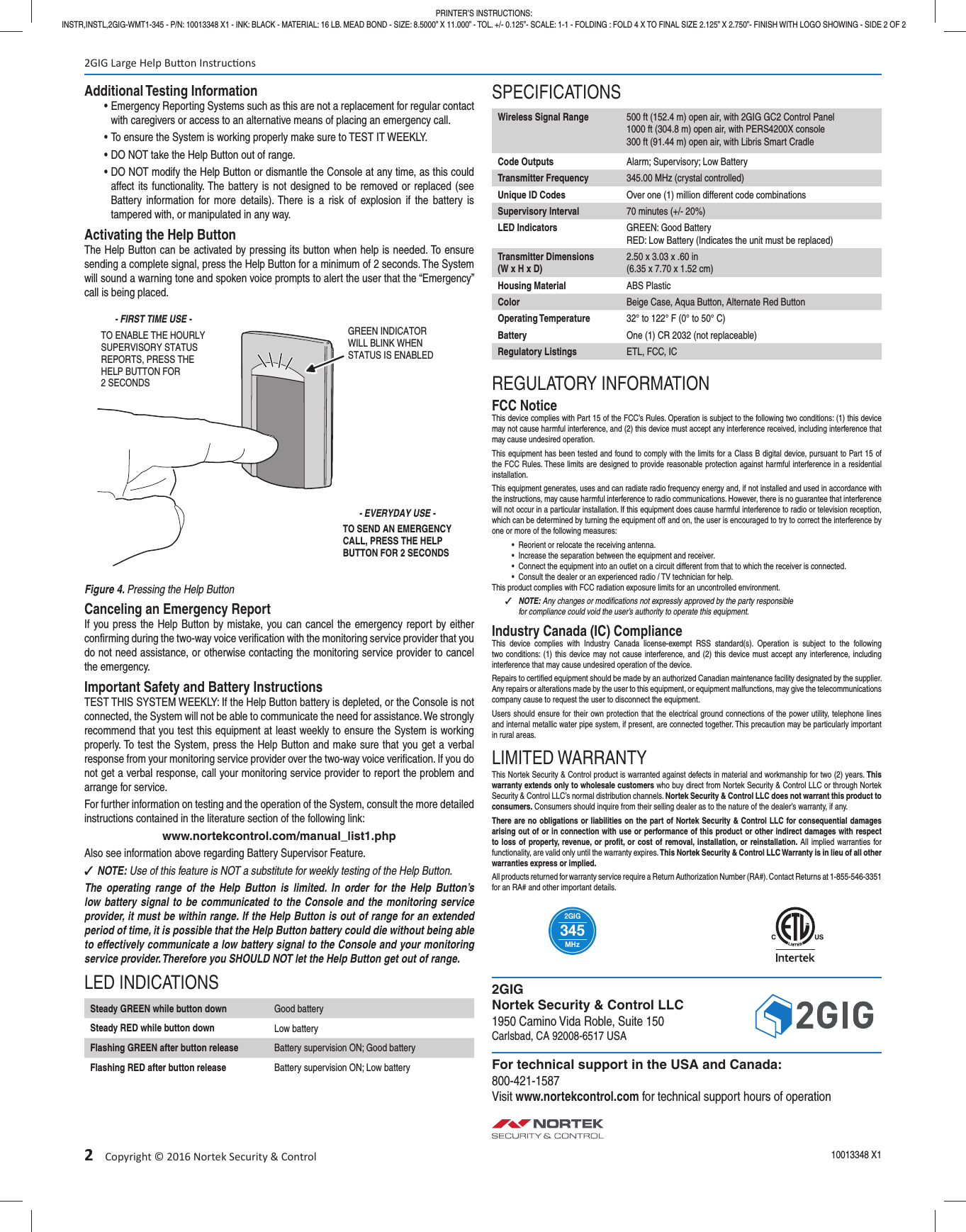 2&emsp;Copyright &copy; 2016 Nortek Security &amp; ControlAdditional Testing Information&bull; Emergency Reporting Systems such as this are not a replacement for regular contact with caregivers or access to an alternative means of placing an emergency call.&bull; To ensure the System is working properly make sure to TEST IT WEEKLY.&bull; DO NOT take the Help Button out of range.&bull; DO NOT modify the Help Button or dismantle the Console at any time, as this could affect its functionality. The battery is not designed to be removed or replaced (see Battery information for more details). There is a risk of explosion if the battery is tampered with, or manipulated in any way.Activating the Help ButtonThe Help Button can be activated by pressing its button when help is needed. To ensure sending a complete signal, press the Help Button for a minimum of 2 seconds. The System will sound a warning tone and spoken voice prompts to alert the user that the &ldquo;Emergency&rdquo; call is being placed.Figure 4. Pressing the Help ButtonCanceling an Emergency ReportIf you press the Help Button by mistake, you can cancel the emergency report by either conﬁ rming during the two-way voice veriﬁ cation with the monitoring service provider that you do not need assistance, or otherwise contacting the monitoring service provider to cancel the emergency.Important Safety and Battery InstructionsTEST THIS SYSTEM WEEKLY: If the Help Button battery is depleted, or the Console is not connected, the System will not be able to communicate the need for assistance. We strongly recommend that you test this equipment at least weekly to ensure the System is working properly. To test the System, press the Help Button and make sure that you get a verbal response from your monitoring service provider over the two-way voice veriﬁ cation. If you do not get a verbal response, call your monitoring service provider to report the problem and arrange for service. For further information on testing and the operation of the System, consult the more detailed instructions contained in the literature section of the following link:www.nortekcontrol.com/manual_list1.phpAlso see information above regarding Battery Supervisor Feature. ✓NOTE: Use of this feature is NOT a substitute for weekly testing of the Help Button.The operating range of the Help Button is limited. In order for the Help Button&rsquo;s low battery signal to be communicated to the Console and the monitoring service provider, it must be within range. If the Help Button is out of range for an extended period of time, it is possible that the Help Button battery could die without being able to effectively communicate a low battery signal to the Console and your monitoring service provider. Therefore you SHOULD NOT let the Help Button get out of range.LED INDICATIONSSteady GREEN while button down Good batterySteady RED while button down Low batteryFlashing GREEN after button release Battery supervision ON; Good batteryFlashing RED after button release Battery supervision ON; Low batterySPECIFICATIONSWireless Signal Range 500 ft (152.4 m) open air, with 2GIG GC2 Control Panel1000 ft (304.8 m) open air, with PERS4200X console300 ft (91.44 m) open air, with Libris Smart CradleCode Outputs Alarm; Supervisory; Low BatteryTransmitter Frequency 345.00 MHz (crystal controlled)Unique ID Codes Over one (1) million different code combinationsSupervisory Interval 70 minutes (+/- 20%)LED Indicators GREEN: Good BatteryRED: Low Battery (Indicates the unit must be replaced)Transmitter Dimensions(W x H x D)2.50 x 3.03 x .60 in(6.35 x 7.70 x 1.52 cm)Housing Material ABS PlasticColor Beige Case, Aqua Button, Alternate Red ButtonOperating Temperature 32&deg; to 122&deg; F (0&deg; to 50&deg; C)Battery One (1) CR 2032 (not replaceable)Regulatory Listings ETL, FCC, ICREGULATORY INFORMATIONFCC NoticeThis device complies with Part 15 of the FCC&rsquo;s Rules. Operation is subject to the following two conditions: (1) this device may not cause harmful interference, and (2) this device must accept any interference received, including interference that may cause undesired operation.This equipment has been tested and found to comply with the limits for a Class B digital device, pursuant to Part 15 of the FCC Rules. These limits are designed to provide reasonable protection against harmful interference in a residential installation.This equipment generates, uses and can radiate radio frequency energy and, if not installed and used in accordance with the instructions, may cause harmful interference to radio communications. However, there is no guarantee that interference will not occur in a particular installation. If this equipment does cause harmful interference to radio or television reception, which can be determined by turning the equipment off and on, the user is encouraged to try to correct the interference by one or more of the following measures:&bull;  Reorient or relocate the receiving antenna.&bull;  Increase the separation between the equipment and receiver.&bull;  Connect the equipment into an outlet on a circuit different from that to which the receiver is connected.&bull;  Consult the dealer or an experienced radio / TV technician for help.This product complies with FCC radiation exposure limits for an uncontrolled environment. ✓NOTE: Any changes or modiﬁ cations not expressly approved by the party responsible for compliance could void the user&rsquo;s authority to operate this equipment.Industry Canada (IC) ComplianceThis device complies with Industry Canada license-exempt RSS standard(s). Operation is subject to the following two conditions: (1) this device may not cause interference, and (2) this device must accept any interference, including interference that may cause undesired operation of the device.Repairs to certiﬁ ed equipment should be made by an authorized Canadian maintenance facility designated by the supplier. Any repairs or alterations made by the user to this equipment, or equipment malfunctions, may give the telecommunications company cause to request the user to disconnect the equipment.Users should ensure for their own protection that the electrical ground connections of the power utility, telephone lines and internal metallic water pipe system, if present, are connected together. This precaution may be particularly important in rural areas.LIMITED WARRANTYThis Nortek Security &amp; Control product is warranted against defects in material and workmanship for two (2) years. This warranty extends only to wholesale customers who buy direct from Nortek Security &amp; Control LLC or through Nortek Security &amp; Control LLC&rsquo;s normal distribution channels. Nortek Security &amp; Control LLC does not warrant this product to consumers. Consumers should inquire from their selling dealer as to the nature of the dealer&rsquo;s warranty, if any.There are no obligations or liabilities on the part of Nortek Security &amp; Control LLC for consequential damages arising out of or in connection with use or performance of this product or other indirect damages with respect to loss of property, revenue, or proﬁ t, or cost of removal, installation, or reinstallation. All implied warranties for functionality, are valid only until the warranty expires. This Nortek Security &amp; Control LLC Warranty is in lieu of all other warranties express or implied.All products returned for warranty service require a Return Authorization Number (RA#). Contact Returns at 1-855-546-3351 for an RA# and other important details.MHz2GIG3452GIG Large Help Bu on Instruc ons10013348 X1PRINTER&rsquo;S INSTRUCTIONS:INSTR,INSTL,2GIG-WMT1-345 - P/N: 10013348 X1 - INK: BLACK - MATERIAL: 16 LB. MEAD BOND - SIZE: 8.5000&rdquo; X 11.000&rdquo; - TOL. +/- 0.125&rdquo;- SCALE: 1-1 - FOLDING : FOLD 4 X TO FINAL SIZE 2.125&rdquo; X 2.750&rdquo;- FINISH WITH LOGO SHOWING - SIDE 2 OF 22GIGNortek Security &amp; Control LLC1950 Camino Vida Roble, Suite 150Carlsbad, CA 92008-6517 USAFor technical support in the USA and Canada:800-421-1587Visit www.nortekcontrol.com for technical support hours of operationTO ENABLE THE HOURLYSUPERVISORY STATUSREPORTS, PRESS THEHELP BUTTON FOR2 SECONDSGREEN INDICATORWILL BLINK WHENSTATUS IS ENABLEDTO SEND AN EMERGENCYCALL, PRESS THE HELPBUTTON FOR 2 SECONDS- FIRST TIME USE -- EVERYDAY USE -