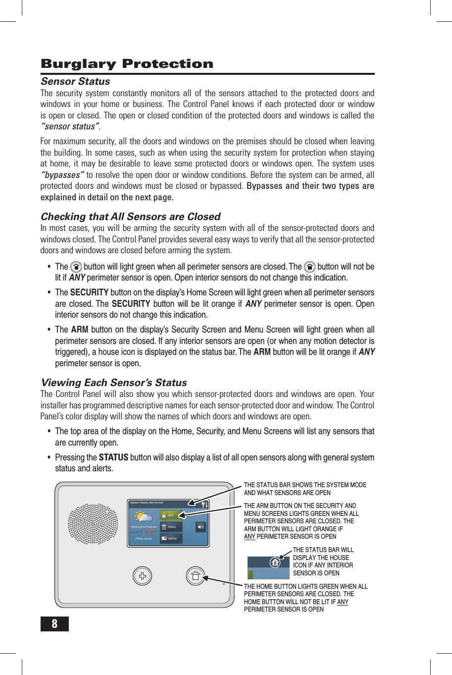 8 Burglary ProtectionSensor StatusThe security system constantly monitors all of the sensors attached to the protected doors and windows in your home or business. The Control Panel knows if each protected door or window is open or closed. The open or closed condition of the protected doors and windows is called the &ldquo;sensor status&rdquo;.For maximum security, all the doors and windows on the premises should be closed when leaving the building. In some cases, such as when using the security system for protection when staying at home, it may be desirable to leave some protected doors or windows open. The system uses &ldquo;bypasses&rdquo; to resolve the open door or window conditions. Before the system can be armed, all protected doors and windows must be closed or bypassed. Bypasses and their two types are explained in detail on the next page. Checking that All Sensors are ClosedIn most cases, you will be arming the security system with all of the sensor-protected doors and windows closed. The Control Panel provides several easy ways to verify that all the sensor-protected doors and windows are closed before arming the system.&bull; The  button will light green when all perimeter sensors are closed. The   button will not be lit if ANY perimeter sensor is open. Open interior sensors do not change this indication.&bull; The SECURITY button on the display&rsquo;s Home Screen will light green when all perimeter sensors are closed. The SECURITY button will be lit orange if ANY perimeter sensor is open. Open interior sensors do not change this indication.&bull; The ARM button on the display&rsquo;s Security Screen and Menu Screen will light green when all perimeter sensors are closed. If any interior sensors are open (or when any motion detector is triggered), a house icon is displayed on the status bar. The ARM button will be lit orange if ANY perimeter sensor is open. Viewing Each Sensor&rsquo;s StatusThe Control Panel will also show you which sensor-protected doors and windows are open. Your installer has programmed descriptive names for each sensor-protected door and window. The Control Panel&rsquo;s color display will show the names of which doors and windows are open.&bull; The top area of the display on the Home, Security, and Menu Screens will list any sensors that are currently open.&bull; Pressing the STATUS button will also display a list of all open sensors along with general system status and alerts.THE HOME BUTTON LIGHTS GREEN WHEN ALLPERIMETER SENSORS ARE CLOSED. THE HOME BUTTON WILL NOT BE LIT IF ANYPERIMETER SENSOR IS OPENTHE STATUS BAR SHOWS THE SYSTEM MODEAND WHAT SENSORS ARE OPENTHE ARM BUTTON ON THE SECURITY ANDMENU SCREENS LIGHTS GREEN WHEN ALLPERIMETER SENSORS ARE CLOSED. THEARM BUTTON WILL LIGHT ORANGE IFANY PERIMETER SENSOR IS OPENTHE STATUS BAR WILLDISPLAY THE HOUSEICON IF ANY INTERIORSENSOR IS OPEN