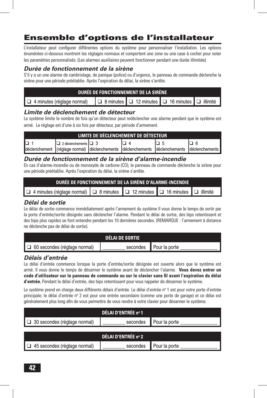 42L&rsquo;installateur peut conﬁ gurer diff&eacute;rentes options du syst&egrave;me pour personnaliser l&rsquo;installation. Les options &eacute;num&eacute;r&eacute;es ci-dessous montrent les r&eacute;glages normaux et comportent une zone ou une case &agrave; cocher pour noter les param&egrave;tres personnalis&eacute;s. (Les alarmes auxiliaires peuvent fonctionner pendant une dur&eacute;e illimit&eacute;e) Dur&eacute;e de fonctionnement de la sir&egrave;neS&rsquo;il y a un une alarme de cambriolage, de panique (police) ou d&rsquo;urgence, le panneau de commande d&eacute;clenche la sir&egrave;ne pour une p&eacute;riode pr&eacute;&eacute;tablie. Apr&egrave;s l&rsquo;expiration du d&eacute;lai, la sir&egrave;ne s&rsquo;arr&ecirc;te.DUR&Eacute;E DE FONCTIONNEMENT DE LA SIR&Egrave;NE❑ 4 minutes (r&eacute;glage normal) ❑ 8 minutes ❑ 12 minutes ❑ 16 minutes ❑ illimit&eacute; Limite de d&eacute;clenchement de d&eacute;tecteurLe syst&egrave;me limite le nombre de fois qu&rsquo;un d&eacute;tecteur peut red&eacute;clencher une alarme pendant que le syst&egrave;me est arm&eacute;.  Le r&eacute;glage est d&rsquo;une &agrave; six fois par d&eacute;tecteur, par p&eacute;riode d&rsquo;armement.LIMITE DE D&Eacute;CLENCHEMENT DE D&Eacute;TECTEUR❑ 1 d&eacute;clenchement❑ 2 d&eacute;clenchements (r&eacute;glage normal)❑ 3 d&eacute;clenchements❑ 4 d&eacute;clenchements❑ 5 d&eacute;clenchements❑ 6 d&eacute;clenchementsDur&eacute;e de fonctionnement de la sir&egrave;ne d&rsquo;alarme-incendieEn cas d&rsquo;alarme-incendie ou de monoxyde de carbone (CO), le panneau de commande d&eacute;clenche la sir&egrave;ne pour une p&eacute;riode pr&eacute;&eacute;tablie. Apr&egrave;s l&rsquo;expiration du d&eacute;lai, la sir&egrave;ne s&rsquo;arr&ecirc;te.DUR&Eacute;E DE FONCTIONNEMENT DE LA SIR&Egrave;NE D'ALARME-INCENDIE❑ 4 minutes (r&eacute;glage normal) ❑ 8 minutes ❑ 12 minutes ❑ 16 minutes ❑ illimit&eacute; D&eacute;lai de sortieLe d&eacute;lai de sortie commence imm&eacute;diatement apr&egrave;s l&rsquo;armement du syst&egrave;me Il vous donne le temps de sortir par la porte d&rsquo;entr&eacute;e/sortie d&eacute;sign&eacute;e sans d&eacute;clencher l&rsquo;alarme. Pendant le d&eacute;lai de sortie, des bips retentissent et des bips plus rapides se font entendre pendant les 10 derni&egrave;res secondes. (REMARQUE : l&rsquo;armement &agrave; distance ne d&eacute;clenche pas de d&eacute;lai de sortie).D&Eacute;LAI DE SORTIE❑ 60 secondes (r&eacute;glage normal) _________ secondes Pour la porte _______________ D&eacute;lais d&rsquo;entr&eacute;eLe d&eacute;lai d&rsquo;entr&eacute;e commence lorsque la porte d&rsquo;entr&eacute;e/sortie d&eacute;sign&eacute;e est ouverte alors que le syst&egrave;me est arm&eacute;. Il vous donne le temps de d&eacute;sarmer le syst&egrave;me avant de d&eacute;clencher l&rsquo;alarme.  Vous devez entrer un code d&rsquo;utilisateur sur le panneau de commande ou sur le clavier sans ﬁ l avant l&rsquo;expiration du d&eacute;lai d&rsquo;entr&eacute;e. Pendant le d&eacute;lai d&rsquo;entr&eacute;e, des bips retentissent pour vous rappeler de d&eacute;sarmer le syst&egrave;me.Le syst&egrave;me prend en charge deux diff&eacute;rents d&eacute;lais d&rsquo;entr&eacute;e. Le d&eacute;lai d&rsquo;entr&eacute;e no 1 est pour votre porte d&rsquo;entr&eacute;e principale; le d&eacute;lai d&rsquo;entr&eacute;e no 2 est pour une entr&eacute;e secondaire (comme une porte de garage) et ce d&eacute;lai est g&eacute;n&eacute;ralement plus long aﬁ n de vous permettre de vous rendre &agrave; votre clavier pour d&eacute;sarmer le syst&egrave;me.D&Eacute;LAI D'ENTR&Eacute;E no 1❑ 30 secondes (r&eacute;glage normal) _________ secondes Pour la porte _______________D&Eacute;LAI D'ENTR&Eacute;E no 2❑ 45 secondes (r&eacute;glage normal) _________ secondes Pour la porte _______________Ensemble d&rsquo;options de l&rsquo;installateur