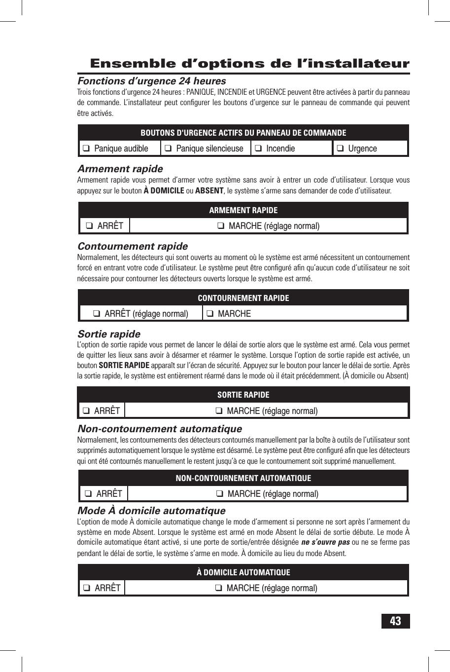 43 Ensemble d&rsquo;options de l&rsquo;installateur Fonctions d&rsquo;urgence 24 heuresTrois fonctions d&rsquo;urgence 24 heures : PANIQUE, INCENDIE et URGENCE peuvent &ecirc;tre activ&eacute;es &agrave; partir du panneau de commande. L&rsquo;installateur peut conﬁ gurer les boutons d&rsquo;urgence sur le panneau de commande qui peuvent &ecirc;tre activ&eacute;s.BOUTONS D'URGENCE ACTIFS DU PANNEAU DE COMMANDE❑ Panique audible❑ Panique silencieuse ❑ Incendie ❑ Urgence Armement rapideArmement rapide vous permet d&rsquo;armer votre syst&egrave;me sans avoir &agrave; entrer un code d&rsquo;utilisateur. Lorsque vous appuyez sur le bouton &Agrave; DOMICILE ou ABSENT, le syst&egrave;me s&rsquo;arme sans demander de code d&rsquo;utilisateur.ARMEMENT RAPIDE❑ ARR&Ecirc;T ❑ MARCHE (r&eacute;glage normal) Contournement rapideNormalement, les d&eacute;tecteurs qui sont ouverts au moment o&ugrave; le syst&egrave;me est arm&eacute; n&eacute;cessitent un contournement forc&eacute; en entrant votre code d&rsquo;utilisateur. Le syst&egrave;me peut &ecirc;tre conﬁ gur&eacute; aﬁ n qu&rsquo;aucun code d&rsquo;utilisateur ne soit n&eacute;cessaire pour contourner les d&eacute;tecteurs ouverts lorsque le syst&egrave;me est arm&eacute;.CONTOURNEMENT RAPIDE❑ ARR&Ecirc;T (r&eacute;glage normal) ❑ MARCHE Sortie rapideL&rsquo;option de sortie rapide vous permet de lancer le d&eacute;lai de sortie alors que le syst&egrave;me est arm&eacute;. Cela vous permet de quitter les lieux sans avoir &agrave; d&eacute;sarmer et r&eacute;armer le syst&egrave;me. Lorsque l&rsquo;option de sortie rapide est activ&eacute;e, un bouton SORTIE RAPIDE appara&icirc;t sur l&rsquo;&eacute;cran de s&eacute;curit&eacute;. Appuyez sur le bouton pour lancer le d&eacute;lai de sortie. Apr&egrave;s la sortie rapide, le syst&egrave;me est enti&egrave;rement r&eacute;arm&eacute; dans le mode o&ugrave; il &eacute;tait pr&eacute;c&eacute;demment. (&Agrave; domicile ou Absent)SORTIE RAPIDE❑ ARR&Ecirc;T ❑ MARCHE (r&eacute;glage normal) Non-contournement automatiqueNormalement, les contournements des d&eacute;tecteurs contourn&eacute;s manuellement par la bo&icirc;te &agrave; outils de l&rsquo;utilisateur sont supprim&eacute;s automatiquement lorsque le syst&egrave;me est d&eacute;sarm&eacute;. Le syst&egrave;me peut &ecirc;tre conﬁ gur&eacute; aﬁ n que les d&eacute;tecteurs qui ont &eacute;t&eacute; contourn&eacute;s manuellement le restent jusqu&rsquo;&agrave; ce que le contournement soit supprim&eacute; manuellement.NON-CONTOURNEMENT AUTOMATIQUE❑ ARR&Ecirc;T ❑ MARCHE (r&eacute;glage normal) Mode &Agrave; domicile automatiqueL&rsquo;option de mode &Agrave; domicile automatique change le mode d&rsquo;armement si personne ne sort apr&egrave;s l&rsquo;armement du syst&egrave;me en mode Absent. Lorsque le syst&egrave;me est arm&eacute; en mode Absent le d&eacute;lai de sortie d&eacute;bute. Le mode &Agrave; domicile automatique &eacute;tant activ&eacute;, si une porte de sortie/entr&eacute;e d&eacute;sign&eacute;e ne s&rsquo;ouvre pas ou ne se ferme pas pendant le d&eacute;lai de sortie, le syst&egrave;me s&rsquo;arme en mode. &Agrave; domicile au lieu du mode Absent.&Agrave; DOMICILE AUTOMATIQUE❑ ARR&Ecirc;T ❑ MARCHE (r&eacute;glage normal)