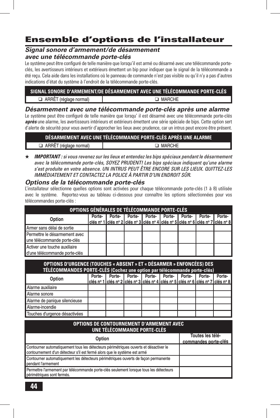 44 Signal sonore d&rsquo;armement/de d&eacute;sarmement avec une t&eacute;l&eacute;commande porte-cl&eacute;sLe syst&egrave;me peut &ecirc;tre conﬁ gur&eacute; de telle mani&egrave;re que lorsqu&rsquo;il est arm&eacute; ou d&eacute;sarm&eacute; avec une t&eacute;l&eacute;commande porte-cl&eacute;s, les avertisseurs int&eacute;rieurs et ext&eacute;rieurs &eacute;mettent un bip pour indiquer que le signal de la t&eacute;l&eacute;commande a &eacute;t&eacute; re&ccedil;u. Cela aide dans les installations o&ugrave; le panneau de commande n&rsquo;est pas visible ou qu&rsquo;il n&rsquo;y a pas d&rsquo;autres indications d&rsquo;&eacute;tat du syst&egrave;me &agrave; l&rsquo;endroit de la t&eacute;l&eacute;commande porte-cl&eacute;s.SIGNAL SONORE D'ARMEMENT/DE D&Eacute;SARMEMENT AVEC UNE T&Eacute;L&Eacute;COMMANDE PORTE-CL&Eacute;S❑ ARR&Ecirc;T (r&eacute;glage normal) ❑ MARCHE D&eacute;sarmement avec une t&eacute;l&eacute;commande porte-cl&eacute;s apr&egrave;s une alarmeLe syst&egrave;me peut &ecirc;tre conﬁ gur&eacute; de telle mani&egrave;re que lorsqu&rsquo; il est d&eacute;sarm&eacute; avec une t&eacute;l&eacute;commande porte-cl&eacute;s apr&egrave;s une alarme, les avertisseurs int&eacute;rieurs et ext&eacute;rieurs &eacute;mettent une s&eacute;rie sp&eacute;ciale de bips. Cette option sert d&rsquo;alerte de s&eacute;curit&eacute; pour vous avertir d&rsquo;approcher les lieux avec prudence, car un intrus peut encore &ecirc;tre pr&eacute;sent.D&Eacute;SARMEMENT AVEC UNE T&Eacute;L&Eacute;COMMANDE PORTE-CL&Eacute;S APR&Egrave;S UNE ALARME❑ ARR&Ecirc;T (r&eacute;glage normal) ❑ MARCHE★  IMPORTANT : si vous revenez sur les lieux et entendez les bips sp&eacute;ciaux pendant le d&eacute;sarmement avec la t&eacute;l&eacute;commande porte-cl&eacute;s, SOYEZ PRUDENT! Les bips sp&eacute;ciaux indiquent qu&rsquo;une alarme s&rsquo;est produite en votre absence. UN INTRUS PEUT &Ecirc;TRE ENCORE SUR LES LIEUX. QUITTEZ-LES IMM&Eacute;DIATEMENT ET CONTACTEZ LA POLICE &Agrave; PARTIR D&rsquo;UN ENDROIT S&Ucirc;R.  Options de la t&eacute;l&eacute;commande porte-cl&eacute;sL&rsquo;installateur s&eacute;lectionne quelles options sont activ&eacute;es pour chaque t&eacute;l&eacute;commande porte-cl&eacute;s (1 &agrave; 8) utilis&eacute;e avec le syst&egrave;me.  Reportez-vous au tableau ci-dessous pour conna&icirc;tre les options s&eacute;lectionn&eacute;es pour vos t&eacute;l&eacute;commandes porte-cl&eacute;s :OPTIONS G&Eacute;N&Eacute;RALES DE T&Eacute;L&Eacute;COMMANDE PORTE-CL&Eacute;SOption Porte-cl&eacute;s no 1Porte-cl&eacute;s no 2Porte-cl&eacute;s no 3Porte-cl&eacute;s no 4Porte-cl&eacute;s no 5Porte-cl&eacute;s no 6Porte-cl&eacute;s no 7Porte-cl&eacute;s no 8Armer sans d&eacute;lai de sortiePermettre le d&eacute;sarmement avec une t&eacute;l&eacute;commande porte-cl&eacute;sActiver une touche auxiliaire d'une t&eacute;l&eacute;commande porte-cl&eacute;sOPTIONS D'URGENCE (TOUCHES &laquo; ABSENT &raquo; ET &laquo; D&Eacute;SARMER &raquo; ENFONC&Eacute;ES) DES T&Eacute;L&Eacute;COMMANDES PORTE-CL&Eacute;S (Cochez une option par t&eacute;l&eacute;commande porte-cl&eacute;s)Option Porte-cl&eacute;s no 1Porte-cl&eacute;s no 2Porte-cl&eacute;s no 3Porte-cl&eacute;s no 4Porte-cl&eacute;s no 5Porte-cl&eacute;s no 6Porte-cl&eacute;s no 7Porte-cl&eacute;s no 8Alarme auxiliaireAlarme sonoreAlarme de panique silencieuseAlarme-incendieTouches d'urgence d&eacute;sactiv&eacute;esOPTIONS DE CONTOURNEMENT D'ARMEMENT AVEC UNE T&Eacute;L&Eacute;COMMANDE PORTE-CL&Eacute;SOption Toutes les t&eacute;l&eacute;-commandes porte-cl&eacute;sContourner automatiquement tous les d&eacute;tecteurs p&eacute;rim&eacute;triques ouverts et d&eacute;sactiver le contournement d'un d&eacute;tecteur s'il est ferm&eacute; alors que le syst&egrave;me est arm&eacute;Contourner automatiquement les d&eacute;tecteurs p&eacute;rim&eacute;triques ouverts de fa&ccedil;on permanente pendant l'armementPermettre l'armement par t&eacute;l&eacute;commande porte-cl&eacute;s seulement lorsque tous les d&eacute;tecteurs p&eacute;rim&eacute;triques sont ferm&eacute;s.  Ensemble d&rsquo;options de l&rsquo;installateur