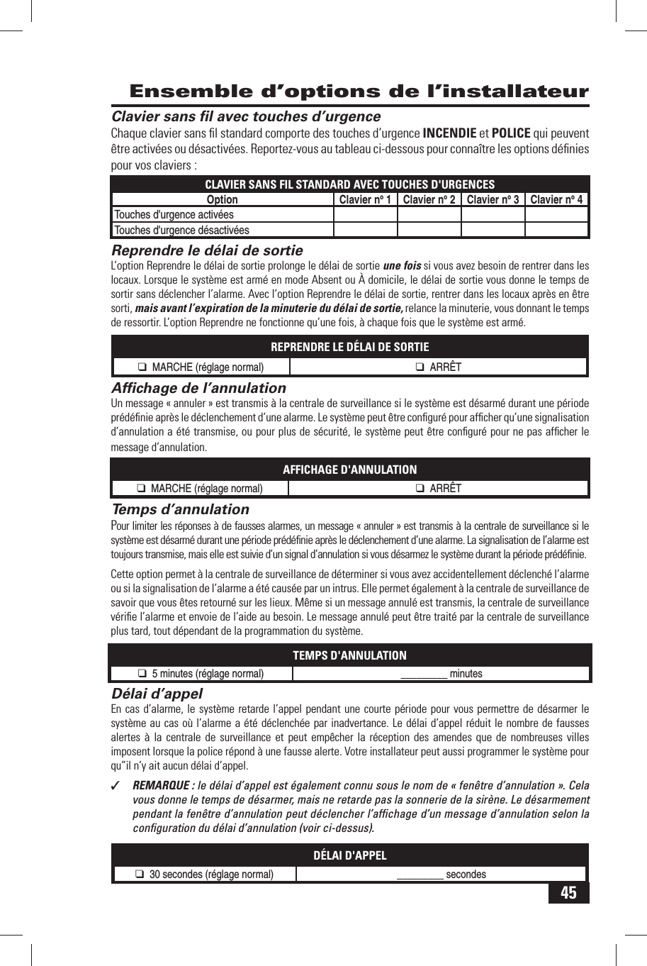 45 Clavier sans ﬁ l avec touches d&rsquo;urgenceChaque clavier sans ﬁ l standard comporte des touches d&rsquo;urgence INCENDIE et POLICE qui peuvent &ecirc;tre activ&eacute;es ou d&eacute;sactiv&eacute;es. Reportez-vous au tableau ci-dessous pour conna&icirc;tre les options d&eacute;ﬁ nies pour vos claviers :CLAVIER SANS FIL STANDARD AVEC TOUCHES D'URGENCESOption Clavier no 1 Clavier no 2 Clavier no 3 Clavier no 4Touches d'urgence activ&eacute;esTouches d'urgence d&eacute;sactiv&eacute;esReprendre le d&eacute;lai de sortieL&rsquo;option Reprendre le d&eacute;lai de sortie prolonge le d&eacute;lai de sortie une fois si vous avez besoin de rentrer dans les locaux. Lorsque le syst&egrave;me est arm&eacute; en mode Absent ou &Agrave; domicile, le d&eacute;lai de sortie vous donne le temps de sortir sans d&eacute;clencher l&rsquo;alarme. Avec l&rsquo;option Reprendre le d&eacute;lai de sortie, rentrer dans les locaux apr&egrave;s en &ecirc;tre sorti, mais avant l&rsquo;expiration de la minuterie du d&eacute;lai de sortie, relance la minuterie, vous donnant le temps de ressortir. L&rsquo;option Reprendre ne fonctionne qu&rsquo;une fois, &agrave; chaque fois que le syst&egrave;me est arm&eacute;.REPRENDRE LE D&Eacute;LAI DE SORTIE❑ MARCHE (r&eacute;glage normal) ❑ ARR&Ecirc;T Afﬁ chage de l&rsquo;annulationUn message &laquo; annuler &raquo; est transmis &agrave; la centrale de surveillance si le syst&egrave;me est d&eacute;sarm&eacute; durant une p&eacute;riode pr&eacute;d&eacute;ﬁ nie apr&egrave;s le d&eacute;clenchement d&rsquo;une alarme. Le syst&egrave;me peut &ecirc;tre conﬁ gur&eacute; pour afﬁ cher qu&rsquo;une signalisation d&rsquo;annulation a &eacute;t&eacute; transmise, ou pour plus de s&eacute;curit&eacute;, le syst&egrave;me peut &ecirc;tre conﬁ gur&eacute; pour ne pas afﬁ cher le message d&rsquo;annulation.AFFICHAGE D'ANNULATION❑ MARCHE (r&eacute;glage normal) ❑ ARR&Ecirc;TTemps d&rsquo;annulationPour limiter les r&eacute;ponses &agrave; de fausses alarmes, un message &laquo; annuler &raquo; est transmis &agrave; la centrale de surveillance si le syst&egrave;me est d&eacute;sarm&eacute; durant une p&eacute;riode pr&eacute;d&eacute;ﬁ nie apr&egrave;s le d&eacute;clenchement d&rsquo;une alarme. La signalisation de l&rsquo;alarme est toujours transmise, mais elle est suivie d&rsquo;un signal d&rsquo;annulation si vous d&eacute;sarmez le syst&egrave;me durant la p&eacute;riode pr&eacute;d&eacute;ﬁ nie.Cette option permet &agrave; la centrale de surveillance de d&eacute;terminer si vous avez accidentellement d&eacute;clench&eacute; l&rsquo;alarme ou si la signalisation de l&rsquo;alarme a &eacute;t&eacute; caus&eacute;e par un intrus. Elle permet &eacute;galement &agrave; la centrale de surveillance de savoir que vous &ecirc;tes retourn&eacute; sur les lieux. M&ecirc;me si un message annul&eacute; est transmis, la centrale de surveillance v&eacute;riﬁ e l&rsquo;alarme et envoie de l&rsquo;aide au besoin. Le message annul&eacute; peut &ecirc;tre trait&eacute; par la centrale de surveillance plus tard, tout d&eacute;pendant de la programmation du syst&egrave;me.TEMPS D'ANNULATION❑ 5 minutes (r&eacute;glage normal) _________ minutes  D&eacute;lai d&rsquo;appelEn cas d&rsquo;alarme, le syst&egrave;me retarde l&rsquo;appel pendant une courte p&eacute;riode pour vous permettre de d&eacute;sarmer le syst&egrave;me au cas o&ugrave; l&rsquo;alarme a &eacute;t&eacute; d&eacute;clench&eacute;e par inadvertance. Le d&eacute;lai d&rsquo;appel r&eacute;duit le nombre de fausses alertes &agrave; la centrale de surveillance et peut emp&ecirc;cher la r&eacute;ception des amendes que de nombreuses villes imposent lorsque la police r&eacute;pond &agrave; une fausse alerte. Votre installateur peut aussi programmer le syst&egrave;me pour qu&rdquo;il n&rsquo;y ait aucun d&eacute;lai d&rsquo;appel.✓  REMARQUE : le d&eacute;lai d&rsquo;appel est &eacute;galement connu sous le nom de &laquo; fen&ecirc;tre d&rsquo;annulation &raquo;. Cela vous donne le temps de d&eacute;sarmer, mais ne retarde pas la sonnerie de la sir&egrave;ne. Le d&eacute;sarmement pendant la fen&ecirc;tre d&rsquo;annulation peut d&eacute;clencher l&rsquo;afﬁ chage d&rsquo;un message d&rsquo;annulation selon la conﬁ guration du d&eacute;lai d&rsquo;annulation (voir ci-dessus).D&Eacute;LAI D'APPEL❑ 30 secondes (r&eacute;glage normal) _________ secondes  Ensemble d&rsquo;options de l&rsquo;installateur
