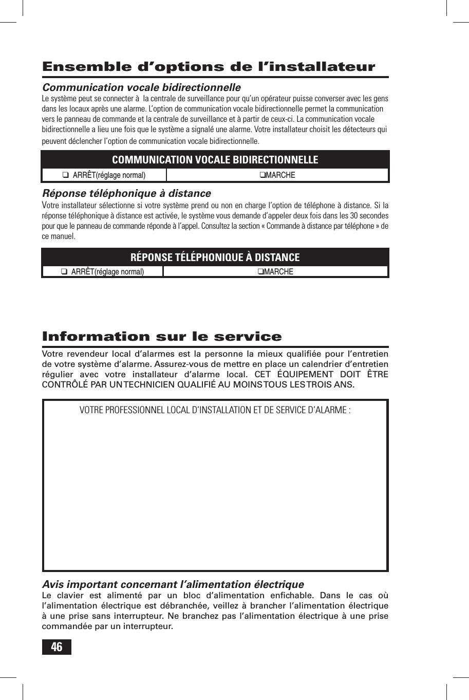 46 Information sur le serviceVotre revendeur local d&rsquo;alarmes est la personne la mieux qualiﬁ &eacute;e pour l&rsquo;entretien de votre syst&egrave;me d&rsquo;alarme. Assurez-vous de mettre en place un calendrier d&rsquo;entretien r&eacute;gulier avec votre installateur d&rsquo;alarme local. CET &Eacute;QUIPEMENT DOIT &Ecirc;TRE CONTR&Ocirc;L&Eacute; PAR UN TECHNICIEN QUALIFI&Eacute; AU MOINS TOUS LES TROIS ANS.Avis important concernant l&rsquo;alimentation &eacute;lectriqueLe clavier est aliment&eacute; par un bloc d&rsquo;alimentation enﬁ chable. Dans le cas o&ugrave; l&rsquo;alimentation &eacute;lectrique est d&eacute;branch&eacute;e, veillez &agrave; brancher l&rsquo;alimentation &eacute;lectrique &agrave; une prise sans interrupteur. Ne branchez pas l&rsquo;alimentation &eacute;lectrique &agrave; une prise command&eacute;e par un interrupteur.VOTRE PROFESSIONNEL LOCAL D&rsquo;INSTALLATION ET DE SERVICE D&rsquo;ALARME : Communication vocale bidirectionnelleLe syst&egrave;me peut se connecter &agrave;  la centrale de surveillance pour qu&rsquo;un op&eacute;rateur puisse converser avec les gens dans les locaux apr&egrave;s une alarme. L&rsquo;option de communication vocale bidirectionnelle permet la communication vers le panneau de commande et la centrale de surveillance et &agrave; partir de ceux-ci. La communication vocale bidirectionnelle a lieu une fois que le syst&egrave;me a signal&eacute; une alarme. Votre installateur choisit les d&eacute;tecteurs qui peuvent d&eacute;clencher l&rsquo;option de communication vocale bidirectionnelle.COMMUNICATION VOCALE BIDIRECTIONNELLE❑ ARR&Ecirc;T(r&eacute;glage normal) ❑MARCHE  R&eacute;ponse t&eacute;l&eacute;phonique &agrave; distanceVotre installateur s&eacute;lectionne si votre syst&egrave;me prend ou non en charge l&rsquo;option de t&eacute;l&eacute;phone &agrave; distance. Si la r&eacute;ponse t&eacute;l&eacute;phonique &agrave; distance est activ&eacute;e, le syst&egrave;me vous demande d&rsquo;appeler deux fois dans les 30 secondes pour que le panneau de commande r&eacute;ponde &agrave; l&rsquo;appel. Consultez la section &laquo; Commande &agrave; distance par t&eacute;l&eacute;phone &raquo; de ce manuel.R&Eacute;PONSE T&Eacute;L&Eacute;PHONIQUE &Agrave; DISTANCE❑ ARR&Ecirc;T(r&eacute;glage normal) ❑MARCHE   Ensemble d&rsquo;options de l&rsquo;installateur