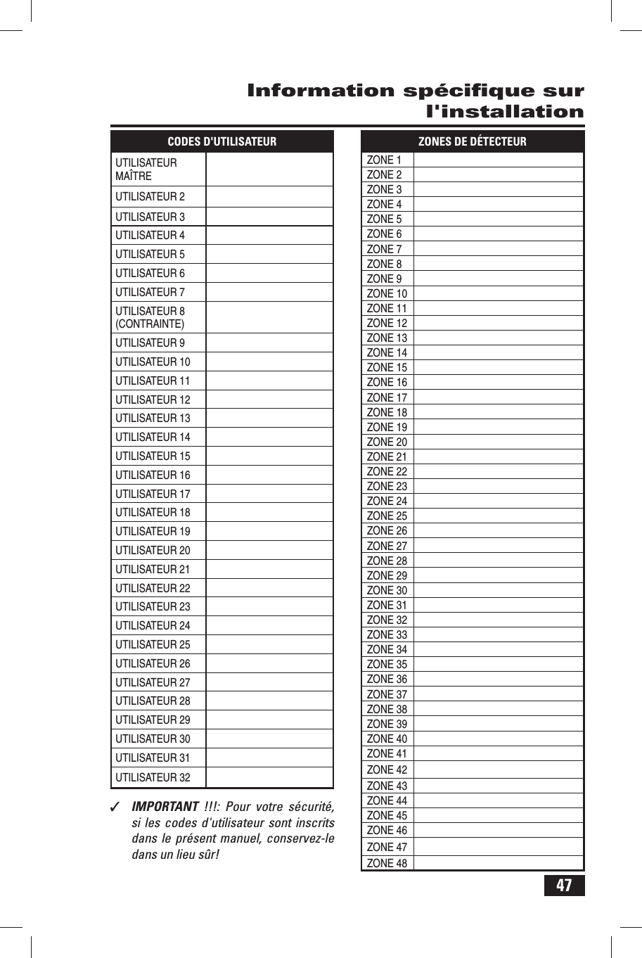 47Information sp&eacute;ciﬁ que sur l'installationCODES D'UTILISATEURUTILISATEUR MA&Icirc;TREUTILISATEUR 2UTILISATEUR 3UTILISATEUR 4UTILISATEUR 5UTILISATEUR 6UTILISATEUR 7UTILISATEUR 8 (CONTRAINTE)UTILISATEUR 9UTILISATEUR 10UTILISATEUR 11UTILISATEUR 12UTILISATEUR 13UTILISATEUR 14UTILISATEUR 15UTILISATEUR 16UTILISATEUR 17UTILISATEUR 18UTILISATEUR 19UTILISATEUR 20UTILISATEUR 21UTILISATEUR 22UTILISATEUR 23UTILISATEUR 24UTILISATEUR 25UTILISATEUR 26UTILISATEUR 27UTILISATEUR 28UTILISATEUR 29UTILISATEUR 30UTILISATEUR 31UTILISATEUR 32ZONES DE D&Eacute;TECTEURZONE 1ZONE 2ZONE 3ZONE 4ZONE 5ZONE 6ZONE 7ZONE 8ZONE 9ZONE 10ZONE 11ZONE 12ZONE 13ZONE 14ZONE 15ZONE 16ZONE 17ZONE 18ZONE 19ZONE 20ZONE 21ZONE 22ZONE 23ZONE 24ZONE 25ZONE 26ZONE 27ZONE 28ZONE 29ZONE 30ZONE 31ZONE 32ZONE 33ZONE 34ZONE 35ZONE 36ZONE 37ZONE 38ZONE 39ZONE 40ZONE 41ZONE 42ZONE 43ZONE 44ZONE 45ZONE 46ZONE 47ZONE 48✓  IMPORTANT  !!!: Pour votre s&eacute;curit&eacute;, si les codes d'utilisateur sont inscrits dans le pr&eacute;sent manuel, conservez-le dans un lieu s&ucirc;r! 