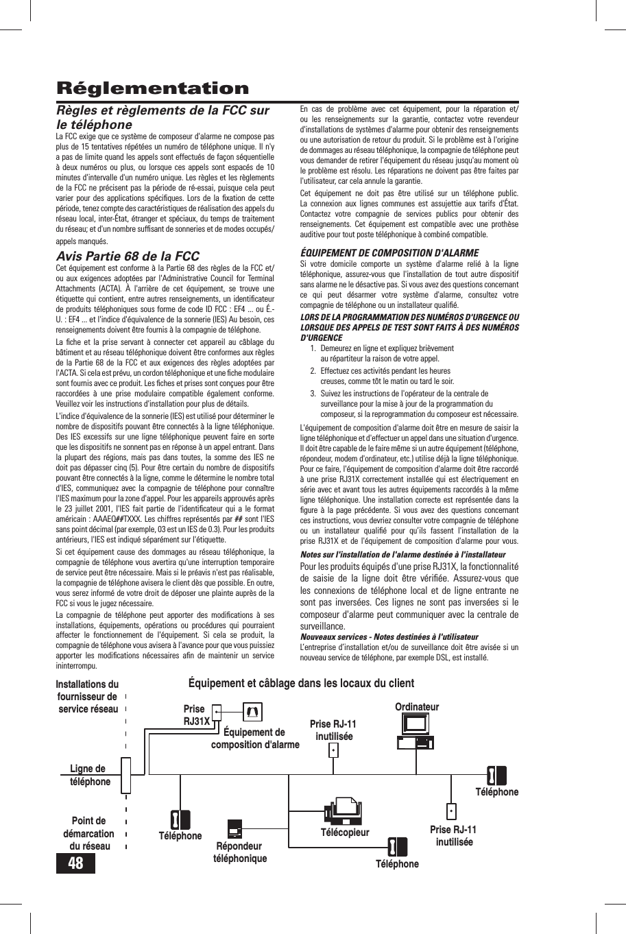 48Installations du fournisseur de service r&eacute;seauLigne de t&eacute;l&eacute;phonePoint de d&eacute;marcation du r&eacute;seauPrise RJ31X&Eacute;quipement de composition d'alarmePrise RJ-11 inutilis&eacute;eR&eacute;pondeur t&eacute;l&eacute;phoniqueT&eacute;l&eacute;phone T&eacute;l&eacute;copieurT&eacute;l&eacute;phoneT&eacute;l&eacute;phoneOrdinateur&Eacute;quipement et c&acirc;blage dans les locaux du clientPrise RJ-11 inutilis&eacute;e R&eacute;glementation R&egrave;gles et r&egrave;glements de la FCC sur le t&eacute;l&eacute;phoneLa FCC exige que ce syst&egrave;me de composeur d'alarme ne compose pas plus de 15 tentatives r&eacute;p&eacute;t&eacute;es un num&eacute;ro de t&eacute;l&eacute;phone unique. Il n'y a pas de limite quand les appels sont effectu&eacute;s de fa&ccedil;on s&eacute;quentielle &agrave; deux num&eacute;ros ou plus, ou lorsque ces appels sont espac&eacute;s de 10 minutes d'intervalle d'un num&eacute;ro unique. Les r&egrave;gles et les r&egrave;glements de la FCC ne pr&eacute;cisent pas la p&eacute;riode de r&eacute;-essai, puisque cela peut varier pour des applications sp&eacute;ciﬁ ques. Lors de la ﬁ xation de cette p&eacute;riode, tenez compte des caract&eacute;ristiques de r&eacute;alisation des appels du r&eacute;seau local, inter-&Eacute;tat, &eacute;tranger et sp&eacute;ciaux, du temps de traitement du r&eacute;seau; et d'un nombre sufﬁ sant de sonneries et de modes occup&eacute;s/appels manqu&eacute;s.Avis Partie 68  de la FCCCet &eacute;quipement est conforme &agrave; la Partie 68 des r&egrave;gles de la FCC et/ou aux exigences adopt&eacute;es par l'Administrative Council for Terminal Attachments (ACTA). &Agrave; l'arri&egrave;re de cet &eacute;quipement, se trouve une &eacute;tiquette qui contient, entre autres renseignements, un identiﬁ cateur de produits t&eacute;l&eacute;phoniques sous forme de code ID FCC : EF4 ... ou &Eacute;.-U. : EF4 ... et l'indice d'&eacute;quivalence de la sonnerie (IES) Au besoin, ces renseignements doivent &ecirc;tre fournis &agrave; la compagnie de t&eacute;l&eacute;phone.La ﬁ che et la prise servant &agrave; connecter cet appareil au c&acirc;blage du b&acirc;timent et au r&eacute;seau t&eacute;l&eacute;phonique doivent &ecirc;tre conformes aux r&egrave;gles de la Partie 68 de la FCC et aux exigences des r&egrave;gles adopt&eacute;es par l'ACTA. Si cela est pr&eacute;vu, un cordon t&eacute;l&eacute;phonique et une ﬁ che modulaire sont fournis avec ce produit. Les ﬁ ches et prises sont con&ccedil;ues pour &ecirc;tre raccord&eacute;es &agrave; une prise modulaire compatible &eacute;galement conforme. Veuillez voir les instructions d'installation pour plus de d&eacute;tails.L'indice d'&eacute;quivalence de la sonnerie (IES) est utilis&eacute; pour d&eacute;terminer le nombre de dispositifs pouvant &ecirc;tre connect&eacute;s &agrave; la ligne t&eacute;l&eacute;phonique. Des IES excessifs sur une ligne t&eacute;l&eacute;phonique peuvent faire en sorte que les dispositifs ne sonnent pas en r&eacute;ponse &agrave; un appel entrant. Dans la plupart des r&eacute;gions, mais pas dans toutes, la somme des IES ne doit pas d&eacute;passer cinq (5). Pour &ecirc;tre certain du nombre de dispositifs pouvant &ecirc;tre connect&eacute;s &agrave; la ligne, comme le d&eacute;termine le nombre total d'IES, communiquez avec la compagnie de t&eacute;l&eacute;phone pour conna&icirc;tre l'IES maximum pour la zone d'appel. Pour les appareils approuv&eacute;s apr&egrave;s le 23 juillet 2001, l'IES fait partie de l'identiﬁ cateur qui a le format am&eacute;ricain : AAAEQ##TXXX. Les chiffres repr&eacute;sent&eacute;s par ## sont l'IES sans point d&eacute;cimal (par exemple, 03 est un IES de 0.3). Pour les produits ant&eacute;rieurs, l'IES est indiqu&eacute; s&eacute;par&eacute;ment sur l'&eacute;tiquette.Si cet &eacute;quipement cause des dommages au r&eacute;seau t&eacute;l&eacute;phonique, la compagnie de t&eacute;l&eacute;phone vous avertira qu'une interruption temporaire de service peut &ecirc;tre n&eacute;cessaire. Mais si le pr&eacute;avis n'est pas r&eacute;alisable, la compagnie de t&eacute;l&eacute;phone avisera le client d&egrave;s que possible. En outre, vous serez inform&eacute; de votre droit de d&eacute;poser une plainte aupr&egrave;s de la FCC si vous le jugez n&eacute;cessaire.La compagnie de t&eacute;l&eacute;phone peut apporter des modiﬁ cations &agrave; ses installations, &eacute;quipements, op&eacute;rations ou proc&eacute;dures qui pourraient affecter le fonctionnement de l'&eacute;quipement. Si cela se produit, la compagnie de t&eacute;l&eacute;phone vous avisera &agrave; l'avance pour que vous puissiez apporter les modiﬁ cations n&eacute;cessaires aﬁ n de maintenir un service ininterrompu. En cas de probl&egrave;me avec cet &eacute;quipement, pour la r&eacute;paration et/ou les renseignements sur la garantie, contactez votre revendeur d'installations de syst&egrave;mes d'alarme pour obtenir des renseignements ou une autorisation de retour du produit. Si le probl&egrave;me est &agrave; l'origine de dommages au r&eacute;seau t&eacute;l&eacute;phonique, la compagnie de t&eacute;l&eacute;phone peut vous demander de retirer l'&eacute;quipement du r&eacute;seau jusqu'au moment o&ugrave; le probl&egrave;me est r&eacute;solu. Les r&eacute;parations ne doivent pas &ecirc;tre faites par l'utilisateur, car cela annule la garantie.Cet &eacute;quipement ne doit pas &ecirc;tre utilis&eacute; sur un t&eacute;l&eacute;phone public. La connexion aux lignes communes est assujettie aux tarifs d'&Eacute;tat. Contactez votre compagnie de services publics pour obtenir des renseignements. Cet &eacute;quipement est compatible avec une proth&egrave;se auditive pour tout poste t&eacute;l&eacute;phonique &agrave; combin&eacute; compatible.&Eacute;QUIPEMENT DE COMPOSITION D'ALARMESi votre domicile comporte un syst&egrave;me d'alarme reli&eacute; &agrave; la ligne t&eacute;l&eacute;phonique, assurez-vous que l'installation de tout autre dispositif sans alarme ne le d&eacute;sactive pas. Si vous avez des questions concernant ce qui peut d&eacute;sarmer votre syst&egrave;me d'alarme, consultez votre compagnie de t&eacute;l&eacute;phone ou un installateur qualiﬁ &eacute;.LORS DE LA PROGRAMMATION DES NUM&Eacute;ROS D'URGENCE OU LORSQUE DES APPELS DE TEST SONT FAITS &Agrave; DES NUM&Eacute;ROS D'URGENCE1.  Demeurez en ligne et expliquez bri&egrave;vement au r&eacute;partiteur la raison de votre appel.2.  Effectuez ces activit&eacute;s pendant les heures creuses, comme t&ocirc;t le matin ou tard le soir.3.  Suivez les instructions de l'op&eacute;rateur de la centrale de surveillance pour la mise &agrave; jour de la programmation du composeur, si la reprogrammation du composeur est n&eacute;cessaire.L'&eacute;quipement de composition d'alarme doit &ecirc;tre en mesure de saisir la ligne t&eacute;l&eacute;phonique et d'effectuer un appel dans une situation d'urgence. Il doit &ecirc;tre capable de le faire m&ecirc;me si un autre &eacute;quipement (t&eacute;l&eacute;phone, r&eacute;pondeur, modem d'ordinateur, etc.) utilise d&eacute;j&agrave; la ligne t&eacute;l&eacute;phonique. Pour ce faire, l'&eacute;quipement de composition d'alarme doit &ecirc;tre raccord&eacute; &agrave; une prise RJ31X correctement install&eacute;e qui est &eacute;lectriquement en s&eacute;rie avec et avant tous les autres &eacute;quipements raccord&eacute;s &agrave; la m&ecirc;me ligne t&eacute;l&eacute;phonique. Une installation correcte est repr&eacute;sent&eacute;e dans la ﬁ gure &agrave; la page pr&eacute;c&eacute;dente. Si vous avez des questions concernant ces instructions, vous devriez consulter votre compagnie de t&eacute;l&eacute;phone ou un installateur qualiﬁ &eacute; pour qu&rsquo;ils fassent l'installation de la prise RJ31X et de l'&eacute;quipement de composition d'alarme pour vous.Notes sur l'installation de l'alarme destin&eacute;e &agrave; l'installateurPour les produits &eacute;quip&eacute;s d'une prise RJ31X, la fonctionnalit&eacute; de saisie de la ligne doit &ecirc;tre v&eacute;riﬁ &eacute;e. Assurez-vous que les connexions de t&eacute;l&eacute;phone local et de ligne entrante ne sont pas invers&eacute;es. Ces lignes ne sont pas invers&eacute;es si le composeur d'alarme peut communiquer avec la centrale de surveillance.Nouveaux services - Notes destin&eacute;es &agrave; l'utilisateurL&rsquo;entreprise d&rsquo;installation et/ou de surveillance doit &ecirc;tre avis&eacute;e si un nouveau service de t&eacute;l&eacute;phone, par exemple DSL, est install&eacute;.