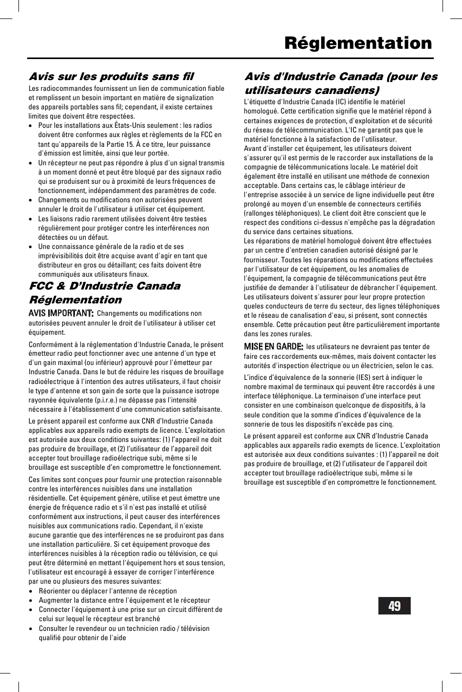    R&eacute;glementation Avis sur les produits sans ﬁl Les radiocommandes fournissent un lien de communication fiable et remplissent un besoin important en mati&egrave;re de signalization des appareils portables sans fil; cependant, il existe certaines limites que doivent &ecirc;tre respect&eacute;es. &bull;Pour les installations aux &Eacute;tats-Unis seulement : les radios doivent &ecirc;tre conformes aux r&egrave;gles et r&egrave;glements de la FCC en tant qu'appareils de la Partie 15. &Agrave; ce titre, leur puissance d'&eacute;mission est limit&eacute;e, ainsi que leur port&eacute;e. &bull;Un r&eacute;cepteur ne peut pas r&eacute;pondre &agrave; plus d'un signal transmis &agrave; un moment donn&eacute; et peut &ecirc;tre bloqu&eacute; par des signaux radio qui se produisent sur ou &agrave; proximit&eacute; de leurs fr&eacute;quences de fonctionnement, ind&eacute;pendamment des param&egrave;tres de code. &bull;Changements ou modifications non autoris&eacute;es peuvent annuler le droit de l'utilisateur &agrave; utiliser cet &eacute;quipement. &bull;Les liaisons radio rarement utilis&eacute;es doivent &ecirc;tre test&eacute;es r&eacute;guli&egrave;rement pour prot&eacute;ger contre les interf&eacute;rences non d&eacute;tect&eacute;es ou un d&eacute;faut. &bull;Une connaissance g&eacute;n&eacute;rale de la radio et de ses impr&eacute;visibilit&eacute;s doit &ecirc;tre acquise avant d'agir en tant que distributeur en gros ou d&eacute;taillant; ces faits doivent &ecirc;tre communiqu&eacute;s aux utilisateurs finaux. FCC &amp; D&rsquo;Industrie Canada R&eacute;glementation  AVIS IMPORTANT:  Changements ou modifications non autoris&eacute;es peuvent annuler le droit de l'utilisateur &agrave; utiliser cet &eacute;quipement.  Conform&eacute;ment &agrave; la r&eacute;glementation d'Industrie Canada, le pr&eacute;sent &eacute;metteur radio peut fonctionner avec une antenne d'un type et d'un gain maximal (ou inf&eacute;rieur) approuv&eacute; pour l'&eacute;metteur par Industrie Canada. Dans le but de r&eacute;duire les risques de brouillage radio&eacute;lectrique &agrave; l'intention des autres utilisateurs, il faut choisir le type d'antenne et son gain de sorte que la puissance isotrope rayonn&eacute;e &eacute;quivalente (p.i.r.e.) ne d&eacute;passe pas l'intensit&eacute; n&eacute;cessaire &agrave; l'&eacute;tablissement d'une communication satisfaisante.  Le pr&eacute;sent appareil est conforme aux CNR d&rsquo;Industrie Canada applicables aux appareils radio exempts de licence. L&rsquo;exploitation est autoris&eacute;e aux deux conditions suivantes: (1) l&rsquo;appareil ne doit pas produire de brouillage, et (2) l&rsquo;utilisateur de l&rsquo;appareil doit accepter tout brouillage radio&eacute;lectrique subi, m&ecirc;me si le brouillage est susceptible d&rsquo;en compromettre le fonctionnement.  Ces limites sont con&ccedil;ues pour fournir une protection raisonnable contre les interf&eacute;rences nuisibles dans une installation r&eacute;sidentielle. Cet &eacute;quipement g&eacute;n&egrave;re, utilise et peut &eacute;mettre une &eacute;nergie de fr&eacute;quence radio et s'il n'est pas install&eacute; et utilis&eacute; conform&eacute;ment aux instructions, il peut causer des interf&eacute;rences nuisibles aux communications radio. Cependant, il n'existe aucune garantie que des interf&eacute;rences ne se produiront pas dans une installation particuli&egrave;re. Si cet &eacute;quipement provoque des interf&eacute;rences nuisibles &agrave; la r&eacute;ception radio ou t&eacute;l&eacute;vision, ce qui peut &ecirc;tre d&eacute;termin&eacute; en mettant l'&eacute;quipement hors et sous tension, l'utilisateur est encourag&eacute; &agrave; essayer de corriger l'interf&eacute;rence par une ou plusieurs des mesures suivantes:  &bull;R&eacute;orienter ou d&eacute;placer l'antenne de r&eacute;ception &bull;Augmenter la distance entre l'&eacute;quipement et le r&eacute;cepteur &bull;Connecter l'&eacute;quipement &agrave; une prise sur un circuit diff&eacute;rent de celui sur lequel le r&eacute;cepteur est branch&eacute; &bull;Consulter le revendeur ou un technicien radio / t&eacute;l&eacute;vision qualifi&eacute; pour obtenir de l'aide  Avis d'Industrie Canada (pour les utilisateurs canadiens) L'&eacute;tiquette d'Industrie Canada (IC) identifie le mat&eacute;riel homologu&eacute;. Cette certification signifie que le mat&eacute;riel r&eacute;pond &agrave; certaines exigences de protection, d'exploitation et de s&eacute;curit&eacute; du r&eacute;seau de t&eacute;l&eacute;communication. L'IC ne garantit pas que le mat&eacute;riel fonctionne &agrave; la satisfaction de l'utilisateur. Avant d'installer cet &eacute;quipement, les utilisateurs doivent s'assurer qu'il est permis de le raccorder aux installations de la compagnie de t&eacute;l&eacute;communications locale. Le mat&eacute;riel doit &eacute;galement &ecirc;tre install&eacute; en utilisant une m&eacute;thode de connexion acceptable. Dans certains cas, le c&acirc;blage int&eacute;rieur de l'entreprise associ&eacute;e &agrave; un service de ligne individuelle peut &ecirc;tre prolong&eacute; au moyen d'un ensemble de connecteurs certifi&eacute;s (rallonges t&eacute;l&eacute;phoniques). Le client doit &ecirc;tre conscient que le respect des conditions ci-dessus n'emp&ecirc;che pas la d&eacute;gradation du service dans certaines situations. Les r&eacute;parations de mat&eacute;riel homologu&eacute; doivent &ecirc;tre effectu&eacute;es par un centre d'entretien canadien autoris&eacute; d&eacute;sign&eacute; par le fournisseur. Toutes les r&eacute;parations ou modifications effectu&eacute;es par l'utilisateur de cet &eacute;quipement, ou les anomalies de l'&eacute;quipement, la compagnie de t&eacute;l&eacute;communications peut &ecirc;tre justifi&eacute;e de demander &agrave; l'utilisateur de d&eacute;brancher l'&eacute;quipement. Les utilisateurs doivent s'assurer pour leur propre protection queles conducteurs de terre du secteur, des lignes t&eacute;l&eacute;phoniques et le r&eacute;seau de canalisation d'eau, si pr&eacute;sent, sont connect&eacute;s ensemble. Cette pr&eacute;caution peut &ecirc;tre particuli&egrave;rement importante dans les zones rurales.  MISE EN GARDE:  les utilisateurs ne devraient pas tenter de faire ces raccordements eux-m&ecirc;mes, mais doivent contacter les autorit&eacute;s d'inspection &eacute;lectrique ou un &eacute;lectricien, selon le cas.  L&rsquo;indice d&rsquo;&eacute;quivalence de la sonnerie (IES) sert &agrave; indiquer le nombre maximal de terminaux qui peuvent &ecirc;tre raccord&eacute;s &agrave; une interface t&eacute;l&eacute;phonique. La terminaison d&rsquo;une interface peut consister en une combinaison quelconque de dispositifs, &agrave; la seule condition que la somme d&rsquo;indices d&rsquo;&eacute;quivalence de la sonnerie de tous les dispositifs n&rsquo;exc&egrave;de pas cinq.  Le pr&eacute;sent appareil est conforme aux CNR d&rsquo;Industrie Canada applicables aux appareils radio exempts de licence. L&rsquo;exploitation est autoris&eacute;e aux deux conditions suivantes : (1) l&rsquo;appareil ne doit pas produire de brouillage, et (2) l&rsquo;utilisateur de l&rsquo;appareil doit accepter tout brouillage radio&eacute;lectrique subi, m&ecirc;me si le brouillage est susceptible d&rsquo;en compromettre le fonctionnement.   