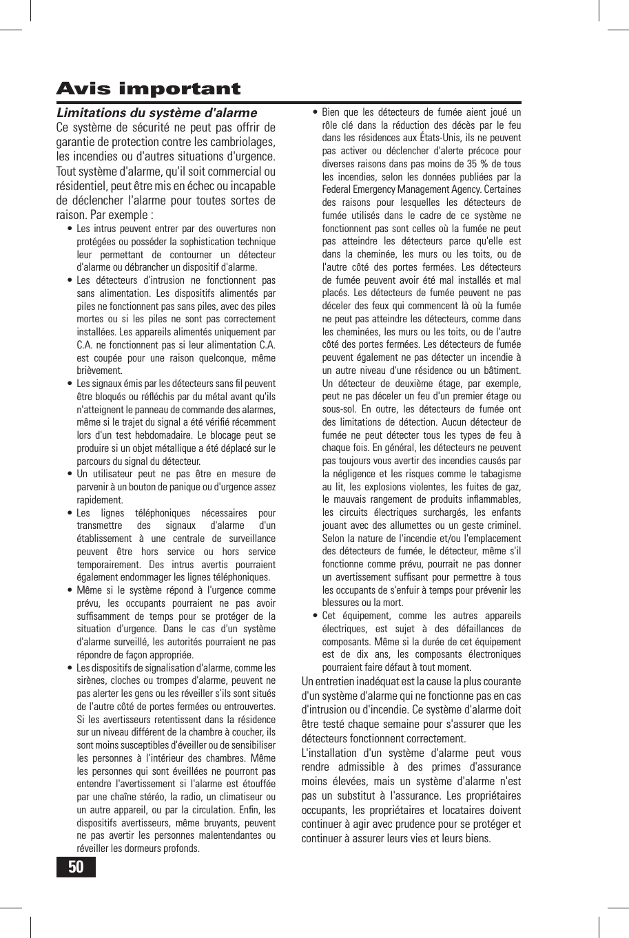 50Avis important Limitations du syst&egrave;me d'alarmeCe syst&egrave;me de s&eacute;curit&eacute; ne peut pas offrir de garantie de protection contre les cambriolages, les incendies ou d'autres situations d'urgence. Tout syst&egrave;me d'alarme, qu'il soit commercial ou r&eacute;sidentiel, peut &ecirc;tre mis en &eacute;chec ou incapable de d&eacute;clencher l'alarme pour toutes sortes de raison. Par exemple :&bull; Les intrus peuvent entrer par des ouvertures non prot&eacute;g&eacute;es ou poss&eacute;der la sophistication technique leur permettant de contourner un d&eacute;tecteur d'alarme ou d&eacute;brancher un dispositif d'alarme.&bull; Les d&eacute;tecteurs d'intrusion ne fonctionnent pas sans alimentation. Les dispositifs aliment&eacute;s par piles ne fonctionnent pas sans piles, avec des piles mortes ou si les piles ne sont pas correctement install&eacute;es. Les appareils aliment&eacute;s uniquement par C.A. ne fonctionnent pas si leur alimentation C.A. est coup&eacute;e pour une raison quelconque, m&ecirc;me bri&egrave;vement.&bull;  Les signaux &eacute;mis par les d&eacute;tecteurs sans ﬁ l peuvent &ecirc;tre bloqu&eacute;s ou r&eacute;ﬂ &eacute;chis par du m&eacute;tal avant qu'ils n'atteignent le panneau de commande des alarmes, m&ecirc;me si le trajet du signal a &eacute;t&eacute; v&eacute;riﬁ &eacute; r&eacute;cemment lors d'un test hebdomadaire. Le blocage peut se produire si un objet m&eacute;tallique a &eacute;t&eacute; d&eacute;plac&eacute; sur le parcours du signal du d&eacute;tecteur.&bull; Un utilisateur peut ne pas &ecirc;tre en mesure de parvenir &agrave; un bouton de panique ou d'urgence assez rapidement.&bull; Les lignes t&eacute;l&eacute;phoniques n&eacute;cessaires pour transmettre des signaux d'alarme d'un &eacute;tablissement &agrave; une centrale de surveillance peuvent &ecirc;tre hors service ou hors service temporairement. Des intrus avertis pourraient &eacute;galement endommager les lignes t&eacute;l&eacute;phoniques.&bull; M&ecirc;me si le syst&egrave;me r&eacute;pond &agrave; l'urgence comme pr&eacute;vu, les occupants pourraient ne pas avoir sufﬁ samment de temps pour se prot&eacute;ger de la situation d'urgence. Dans le cas d'un syst&egrave;me d'alarme surveill&eacute;, les autorit&eacute;s pourraient ne pas r&eacute;pondre de fa&ccedil;on appropri&eacute;e.&bull;  Les dispositifs de signalisation d'alarme, comme les sir&egrave;nes, cloches ou trompes d'alarme, peuvent ne pas alerter les gens ou les r&eacute;veiller s&rsquo;ils sont situ&eacute;s de l'autre c&ocirc;t&eacute; de portes ferm&eacute;es ou entrouvertes. Si les avertisseurs retentissent dans la r&eacute;sidence sur un niveau diff&eacute;rent de la chambre &agrave; coucher, ils sont moins susceptibles d'&eacute;veiller ou de sensibiliser les personnes &agrave; l'int&eacute;rieur des chambres. M&ecirc;me les personnes qui sont &eacute;veill&eacute;es ne pourront pas entendre l'avertissement si l'alarme est &eacute;touff&eacute;e par une cha&icirc;ne st&eacute;r&eacute;o, la radio, un climatiseur ou un autre appareil, ou par la circulation. Enﬁ n, les dispositifs avertisseurs, m&ecirc;me bruyants, peuvent ne pas avertir les personnes malentendantes ou r&eacute;veiller les dormeurs profonds.&bull; Bien que les d&eacute;tecteurs de fum&eacute;e aient jou&eacute; un r&ocirc;le cl&eacute; dans la r&eacute;duction des d&eacute;c&egrave;s par le feu dans les r&eacute;sidences aux &Eacute;tats-Unis, ils ne peuvent pas activer ou d&eacute;clencher d'alerte pr&eacute;coce pour diverses raisons dans pas moins de 35 % de tous les incendies, selon les donn&eacute;es publi&eacute;es par la Federal Emergency Management Agency. Certaines des raisons pour lesquelles les d&eacute;tecteurs de fum&eacute;e utilis&eacute;s dans le cadre de ce syst&egrave;me ne fonctionnent pas sont celles o&ugrave; la fum&eacute;e ne peut pas atteindre les d&eacute;tecteurs parce qu'elle est dans la chemin&eacute;e, les murs ou les toits, ou de l'autre c&ocirc;t&eacute; des portes ferm&eacute;es. Les d&eacute;tecteurs de fum&eacute;e peuvent avoir &eacute;t&eacute; mal install&eacute;s et mal plac&eacute;s. Les d&eacute;tecteurs de fum&eacute;e peuvent ne pas d&eacute;celer des feux qui commencent l&agrave; o&ugrave; la fum&eacute;e ne peut pas atteindre les d&eacute;tecteurs, comme dans les chemin&eacute;es, les murs ou les toits, ou de l'autre c&ocirc;t&eacute; des portes ferm&eacute;es. Les d&eacute;tecteurs de fum&eacute;e peuvent &eacute;galement ne pas d&eacute;tecter un incendie &agrave; un autre niveau d'une r&eacute;sidence ou un b&acirc;timent. Un d&eacute;tecteur de deuxi&egrave;me &eacute;tage, par exemple, peut ne pas d&eacute;celer un feu d'un premier &eacute;tage ou sous-sol. En outre, les d&eacute;tecteurs de fum&eacute;e ont des limitations de d&eacute;tection. Aucun d&eacute;tecteur de fum&eacute;e ne peut d&eacute;tecter tous les types de feu &agrave; chaque fois. En g&eacute;n&eacute;ral, les d&eacute;tecteurs ne peuvent pas toujours vous avertir des incendies caus&eacute;s par la n&eacute;gligence et les risques comme le tabagisme au lit, les explosions violentes, les fuites de gaz, le mauvais rangement de produits inﬂ ammables, les circuits &eacute;lectriques surcharg&eacute;s, les enfants jouant avec des allumettes ou un geste criminel. Selon la nature de l'incendie et/ou l'emplacement des d&eacute;tecteurs de fum&eacute;e, le d&eacute;tecteur, m&ecirc;me s'il fonctionne comme pr&eacute;vu, pourrait ne pas donner un avertissement sufﬁ sant pour permettre &agrave; tous les occupants de s'enfuir &agrave; temps pour pr&eacute;venir les blessures ou la mort.&bull; Cet &eacute;quipement, comme les autres appareils &eacute;lectriques, est sujet &agrave; des d&eacute;faillances de composants. M&ecirc;me si la dur&eacute;e de cet &eacute;quipement est de dix ans, les composants &eacute;lectroniques pourraient faire d&eacute;faut &agrave; tout moment.Un entretien inad&eacute;quat est la cause la plus courante d'un syst&egrave;me d'alarme qui ne fonctionne pas en cas d'intrusion ou d'incendie. Ce syst&egrave;me d'alarme doit &ecirc;tre test&eacute; chaque semaine pour s'assurer que les d&eacute;tecteurs fonctionnent correctement.L'installation d'un syst&egrave;me d'alarme peut vous rendre admissible &agrave; des primes d'assurance moins &eacute;lev&eacute;es, mais un syst&egrave;me d'alarme n'est pas un substitut &agrave; l'assurance. Les propri&eacute;taires occupants, les propri&eacute;taires et locataires doivent continuer &agrave; agir avec prudence pour se prot&eacute;ger et continuer &agrave; assurer leurs vies et leurs biens.