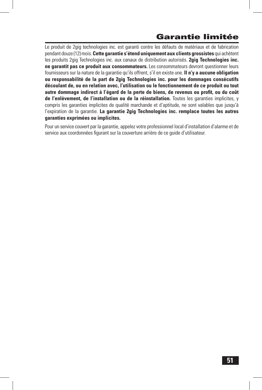 51 Garantie limit&eacute;eLe produit de 2gig technologies inc. est garanti contre les d&eacute;fauts de mat&eacute;riaux et de fabrication pendant douze (12) mois. Cette garantie s&rsquo;&eacute;tend uniquement aux clients grossistes qui ach&egrave;tent les produits 2gig Technologies inc. aux canaux de distribution autoris&eacute;s. 2gig Technologies inc. ne garantit pas ce produit aux consommateurs. Les consommateurs devront questionner leurs fournisseurs sur la nature de la garantie qu&rsquo;ils offrent, s&rsquo;il en existe une. Il n&rsquo;y a aucune obligation ou responsabilit&eacute; de la part de 2gig Technologies inc. pour les dommages cons&eacute;cutifs d&eacute;coulant de, ou en relation avec, l&rsquo;utilisation ou le fonctionnement de ce produit ou tout autre dommage indirect &agrave; l&rsquo;&eacute;gard de la perte de biens, de revenus ou proﬁ t, ou du co&ucirc;t de l&rsquo;enl&egrave;vement, de l&rsquo;installation ou de la r&eacute;installation. Toutes les garanties implicites, y compris les garanties implicites de qualit&eacute; marchande et d&rsquo;aptitude, ne sont valables que jusqu&rsquo;&agrave; l&rsquo;expiration de la garantie. La garantie 2gig Technologies inc. remplace toutes les autres garanties exprim&eacute;es ou implicites.Pour  un service couvert par la garantie, appelez votre professionnel local d&rsquo;installation d&rsquo;alarme et de service aux coordonn&eacute;es ﬁ gurant sur la couverture arri&egrave;re de ce guide d&rsquo;utilisateur.