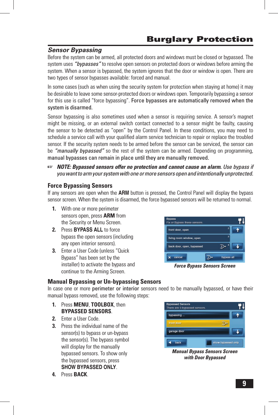 9 Burglary ProtectionSensor BypassingBefore the system can be armed, all protected doors and windows must be closed or bypassed. The system uses &ldquo;bypasses&rdquo; to resolve open sensors on protected doors or windows before arming the system. When a sensor is bypassed, the system ignores that the door or window is open. There are two types of sensor bypasses available: forced and manual.In some cases (such as when using the security system for protection when staying at home) it may be desirable to leave some sensor-protected doors or windows open. Temporarily bypassing a sensor for this use is called &ldquo;force bypassing&rdquo;. Force bypasses are automatically removed when the system is disarmed.Sensor bypassing is also sometimes used when a sensor is requiring service. A sensor&rsquo;s magnet might be missing, or an external switch contact connected to a sensor might be faulty, causing the sensor to be detected as &ldquo;open&rdquo; by the Control Panel. In these conditions, you may need to schedule a service call with your qualiﬁ ed alarm service technician to repair or replace the troubled sensor. If the security system needs to be armed before the sensor can be serviced, the sensor can be &ldquo;manually bypassed&rdquo; so the rest of the system can be armed. Depending on programming, manual bypasses can remain in place until they are manually removed.☞  NOTE: Bypassed sensors offer no protection and cannot cause an alarm. Use bypass if you want to arm your system with one or more sensors open and intentionally unprotected.  Force  Bypassing  SensorsIf any sensors are open when the ARM button is pressed, the Control Panel will display the bypass sensor screen. When the system is disarmed, the force bypassed sensors will be returned to normal.1.  With one or more perimeter sensors open, press ARM from the Security or Menu Screen.2.  Press BYPASS ALL to force bypass the open sensors (including any open interior sensors).3.  Enter a User Code (unless  &ldquo;Quick Bypass&rdquo; has been set by the installer) to activate the bypass and continue to the Arming Screen. Manual Bypassing or Un-bypassing SensorsIn case one or more perimeter or interior sensors need to be manually bypassed, or have their manual bypass removed, use the following steps:1.  Press MENU, TOOLBOX, then BYPASSED SENSORS.2.  Enter a User Code.3.  Press the individual name of the sensor(s) to bypass or un-bypass the sensor(s). The bypass symbol will display for the manually bypassed sensors. To show only the bypassed sensors, press SHOW BYPASSED ONLY.4.  Press BACK.Force Bypass Sensors ScreenManual Bypass Sensors Screenwith Door Bypassed