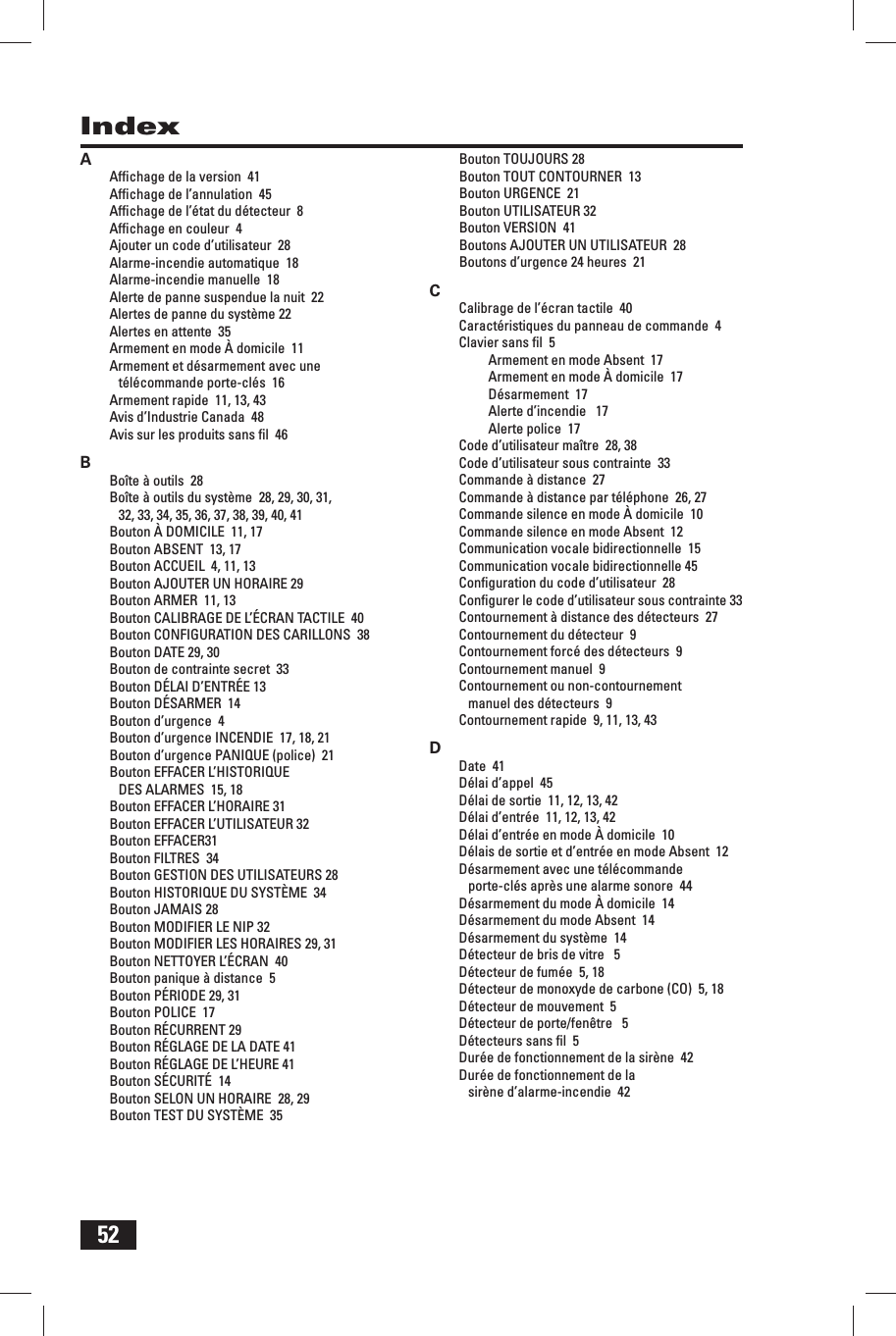52IndexAAfﬁ chage de la version  41Afﬁ chage de l&rsquo;annulation  45Afﬁ chage de l&rsquo;&eacute;tat du d&eacute;tecteur  8Afﬁ chage en couleur  4Ajouter un code d&rsquo;utilisateur  28Alarme-incendie automatique  18Alarme-incendie manuelle  18Alerte de panne suspendue la nuit  22Alertes de panne du syst&egrave;me 22Alertes en attente  35Armement en mode &Agrave; domicile  11Armement et d&eacute;sarmement avec une t&eacute;l&eacute;commande porte-cl&eacute;s  16Armement rapide  11, 13, 43Avis d&rsquo;Industrie Canada  48Avis sur les produits sans ﬁ l  46BBo&icirc;te &agrave; outils  28Bo&icirc;te &agrave; outils du syst&egrave;me  28, 29, 30, 31, 32, 33, 34, 35, 36, 37, 38, 39, 40, 41Bouton &Agrave; DOMICILE  11, 17Bouton ABSENT  13, 17Bouton ACCUEIL  4, 11, 13Bouton AJOUTER UN HORAIRE 29Bouton ARMER  11, 13Bouton CALIBRAGE DE L&rsquo;&Eacute;CRAN TACTILE  40Bouton CONFIGURATION DES CARILLONS  38Bouton DATE 29, 30Bouton de contrainte secret  33Bouton D&Eacute;LAI D&rsquo;ENTR&Eacute;E 13Bouton D&Eacute;SARMER  14Bouton d&rsquo;urgence  4Bouton d&rsquo;urgence INCENDIE  17, 18, 21Bouton d&rsquo;urgence PANIQUE (police)  21Bouton EFFACER L&rsquo;HISTORIQUE DES ALARMES  15, 18Bouton EFFACER L&rsquo;HORAIRE 31Bouton EFFACER L&rsquo;UTILISATEUR 32Bouton EFFACER31Bouton FILTRES  34Bouton GESTION DES UTILISATEURS 28Bouton HISTORIQUE DU SYST&Egrave;ME  34Bouton JAMAIS 28Bouton MODIFIER LE NIP 32Bouton MODIFIER LES HORAIRES 29, 31Bouton NETTOYER L&rsquo;&Eacute;CRAN  40Bouton panique &agrave; distance  5Bouton P&Eacute;RIODE 29, 31Bouton POLICE  17Bouton R&Eacute;CURRENT 29Bouton R&Eacute;GLAGE DE LA DATE 41Bouton R&Eacute;GLAGE DE L&rsquo;HEURE 41Bouton S&Eacute;CURIT&Eacute;  14Bouton SELON UN HORAIRE  28, 29Bouton TEST DU SYST&Egrave;ME  35Bouton TOUJOURS 28Bouton TOUT CONTOURNER  13Bouton URGENCE  21Bouton UTILISATEUR 32Bouton VERSION  41Boutons AJOUTER UN UTILISATEUR  28Boutons d&rsquo;urgence 24 heures  21CCalibrage de l&rsquo;&eacute;cran tactile  40Caract&eacute;ristiques du panneau de commande  4Clavier sans ﬁ l  5Armement en mode Absent  17Armement en mode &Agrave; domicile  17D&eacute;sarmement  17Alerte d&rsquo;incendie   17Alerte police  17Code d&rsquo;utilisateur ma&icirc;tre  28, 38Code d&rsquo;utilisateur sous contrainte  33Commande &agrave; distance  27Commande &agrave; distance par t&eacute;l&eacute;phone  26, 27Commande silence en mode &Agrave; domicile  10Commande silence en mode Absent  12Communication vocale bidirectionnelle  15Communication vocale bidirectionnelle 45Conﬁ guration du code d&rsquo;utilisateur  28Conﬁ gurer le code d&rsquo;utilisateur sous contrainte 33Contournement &agrave; distance des d&eacute;tecteurs  27Contournement du d&eacute;tecteur  9Contournement forc&eacute; des d&eacute;tecteurs  9Contournement manuel  9Contournement ou non-contournement manuel des d&eacute;tecteurs  9Contournement rapide  9, 11, 13, 43DDate  41D&eacute;lai d&rsquo;appel  45D&eacute;lai de sortie  11, 12, 13, 42D&eacute;lai d&rsquo;entr&eacute;e  11, 12, 13, 42D&eacute;lai d&rsquo;entr&eacute;e en mode &Agrave; domicile  10D&eacute;lais de sortie et d&rsquo;entr&eacute;e en mode Absent  12D&eacute;sarmement avec une t&eacute;l&eacute;commande porte-cl&eacute;s apr&egrave;s une alarme sonore  44D&eacute;sarmement du mode &Agrave; domicile  14D&eacute;sarmement du mode Absent  14D&eacute;sarmement du syst&egrave;me  14D&eacute;tecteur de bris de vitre   5D&eacute;tecteur de fum&eacute;e  5, 18D&eacute;tecteur de monoxyde de carbone (CO)  5, 18D&eacute;tecteur de mouvement  5D&eacute;tecteur de porte/fen&ecirc;tre   5D&eacute;tecteurs sans ﬁ l  5Dur&eacute;e de fonctionnement de la sir&egrave;ne  42Dur&eacute;e de fonctionnement de la sir&egrave;ne d&rsquo;alarme-incendie  42