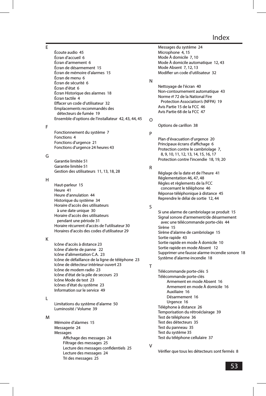 53IndexE&Eacute;coute audio  45&Eacute;cran d&rsquo;accueil  6&Eacute;cran d&rsquo;armement  6&Eacute;cran de d&eacute;sarmement  15&Eacute;cran de m&eacute;moire d&rsquo;alarmes  15&Eacute;cran de menu  6&Eacute;cran de s&eacute;curit&eacute;  6&Eacute;cran d&rsquo;&eacute;tat  6&Eacute;cran Historique des alarmes  18&Eacute;cran tactile  4Eacer un code d&rsquo;utilisateur  32Emplacements recommand&eacute;s des d&eacute;tecteurs de fum&eacute;e  19Ensemble d&rsquo;options de l&rsquo;installateur  42, 43, 44, 45FFonctionnement du syst&egrave;me  7Fonctions  4Fonctions d&rsquo;urgence  21Fonctions d&rsquo;urgence 24 heures 43GGarantie limit&eacute;e 51Garantie limit&eacute;e 51Gestion des utilisateurs  11, 13, 18, 28HHaut-parleur  15Heure  41Heure d&rsquo;annulation  44Historique du syst&egrave;me  34Horaire d&rsquo;acc&egrave;s des utilisateurs &agrave; une date unique  30Horaire d&rsquo;acc&egrave;s des utilisateurs pendant une p&eacute;riode 31Horaire r&eacute;current d&rsquo;acc&egrave;s de l&rsquo;utilisateur 30Horaires d&rsquo;acc&egrave;s des codes d&rsquo;utilisateur 29KIc&ocirc;ne d&rsquo;acc&egrave;s &agrave; distance 23Ic&ocirc;ne d&rsquo;alerte de panne   22Ic&ocirc;ne d&rsquo;alimentation C.A.  23Ic&ocirc;ne de d&eacute;faillance de la ligne de t&eacute;l&eacute;phone  23Ic&ocirc;ne de d&eacute;tecteur int&eacute;rieur ouvert 23Ic&ocirc;ne de modem radio  23Ic&ocirc;ne d&rsquo;&eacute;tat de la pile de secours  23Ic&ocirc;ne Mode de test  23Ic&ocirc;nes d&rsquo;&eacute;tat du syst&egrave;me  23Information sur le service  49LLimitations du syst&egrave;me d&rsquo;alarme  50Luminosit&eacute; / Volume  39MM&eacute;moire d&rsquo;alarmes  15Messagerie  24MessagesAfﬁ chage des messages  24Filtrage des messages  25Lecture des messages conﬁ dentiels  25Lecture des messages  24Tri des messages  25Messages du syst&egrave;me  24Microphone  4, 15Mode &Agrave; domicile  7, 10Mode &Agrave; domicile automatique  12, 43Mode Absent  7, 12, 13Modiﬁ er un code d&rsquo;utilisateur  32NNettoyage de l&rsquo;&eacute;cran  40Non-contournement automatique  43Norme no 72 de la National Fire Protection Association&rsquo;s (NFPA)  19Avis Partie 15 de la FCC  46Avis Partie 68 de la FCC  47OOptions de carillon  38PPlan d&rsquo;&eacute;vacuation d&rsquo;urgence  20Principaux &eacute;crans d&rsquo;afﬁ chage  6Protection contre le cambriolage  7, 8, 9, 10, 11, 12, 13, 14, 15, 16, 17Protection contre l&rsquo;incendie  18, 19, 20RR&eacute;glage de la date et de l&rsquo;heure  41R&eacute;glementation 46, 47, 48R&egrave;gles et r&egrave;glements de la FCC concernant le t&eacute;l&eacute;phone  46R&eacute;ponse t&eacute;l&eacute;phonique &agrave; distance  45Reprendre le d&eacute;lai de sortie  12, 44SSi une alarme de cambriolage se produit  15Signal sonore d&rsquo;armement/de d&eacute;sarmement avec une t&eacute;l&eacute;commande porte-cl&eacute;s  44Sir&egrave;ne  15Sir&egrave;ne d&rsquo;alarme de cambriolage  15Sortie rapide  43Sortie rapide en mode &Agrave; domicile  10Sortie rapide en mode Absent   12Supprimer une fausse alarme-incendie sonore  18Syst&egrave;me d&rsquo;alarme-incendie  18TT&eacute;l&eacute;commande porte-cl&eacute;s  5T&eacute;l&eacute;commande porte-cl&eacute;sArmement en mode Absent  16Armement en mode &Agrave; domicile  16Auxiliaire  16D&eacute;sarmement  16Urgence  16T&eacute;l&eacute;phone &agrave; distance  26Temporisation du r&eacute;tro&eacute;clairage  39Test de t&eacute;l&eacute;phone  36Test des d&eacute;tecteurs  35Test du panneau  35Test du syst&egrave;me 35Test du t&eacute;l&eacute;phone cellulaire  37VV&eacute;riﬁ er que tous les d&eacute;tecteurs sont ferm&eacute;s  8