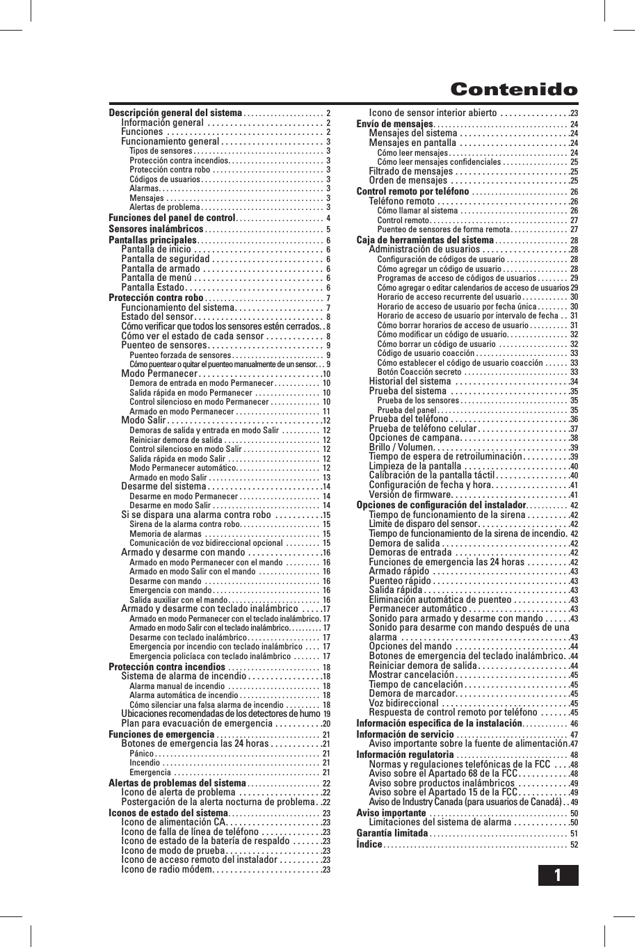 1ContenidoDescripci&oacute;n general del sistema . . . . . . . . . . . . . . . . . . . . .  2Informaci&oacute;n general  . . . . . . . . . . . . . . . . . . . . . . . . . .  2Funciones  . . . . . . . . . . . . . . . . . . . . . . . . . . . . . . . . . . .  2Funcionamiento general . . . . . . . . . . . . . . . . . . . . . . .  3Tipos de sensores . . . . . . . . . . . . . . . . . . . . . . . . . . . . . . . . . .  3Protecci&oacute;n contra incendios . . . . . . . . . . . . . . . . . . . . . . . . .  3Protecci&oacute;n contra robo . . . . . . . . . . . . . . . . . . . . . . . . . . . . .  3C&oacute;digos de usuarios . . . . . . . . . . . . . . . . . . . . . . . . . . . . . . . .  3Alarmas . . . . . . . . . . . . . . . . . . . . . . . . . . . . . . . . . . . . . . . . . . .  3Mensajes . . . . . . . . . . . . . . . . . . . . . . . . . . . . . . . . . . . . . . . . .  3Alertas de problema . . . . . . . . . . . . . . . . . . . . . . . . . . . . . . . .  3Funciones del panel de control . . . . . . . . . . . . . . . . . . . . . . .  4Sensores inal&aacute;mbricos . . . . . . . . . . . . . . . . . . . . . . . . . . . . . . .  5Pantallas principales . . . . . . . . . . . . . . . . . . . . . . . . . . . . . . . . .  6Pantalla de inicio . . . . . . . . . . . . . . . . . . . . . . . . . . . . .  6Pantalla de seguridad . . . . . . . . . . . . . . . . . . . . . . . . .  6Pantalla de armado . . . . . . . . . . . . . . . . . . . . . . . . . . .  6Pantalla de men&uacute; . . . . . . . . . . . . . . . . . . . . . . . . . . . . .  6Pantalla Estado . . . . . . . . . . . . . . . . . . . . . . . . . . . . . . .  6Protecci&oacute;n contra robo . . . . . . . . . . . . . . . . . . . . . . . . . . . . . . .  7Funcionamiento del sistema . . . . . . . . . . . . . . . . . . . .  7Estado del sensor . . . . . . . . . . . . . . . . . . . . . . . . . . . . .  8C&oacute;mo veriﬁ car que todos los sensores est&eacute;n cerrados . . 8C&oacute;mo ver el estado de cada sensor . . . . . . . . . . . . .  8Puenteo de sensores . . . . . . . . . . . . . . . . . . . . . . . . . .  9Puenteo forzada de sensores . . . . . . . . . . . . . . . . . . . . . . . .  9C&oacute;mo puentear o quitar el puenteo manualmente de un sensor . . .  9Modo Permanecer . . . . . . . . . . . . . . . . . . . . . . . . . . . .10Demora de entrada en modo Permanecer . . . . . . . . . . . .  10Salida r&aacute;pida en modo Permanecer . . . . . . . . . . . . . . . . .  10Control silencioso en modo Permanecer . . . . . . . . . . . . .  10Armado en modo Permanecer . . . . . . . . . . . . . . . . . . . . . .  11Modo Salir . . . . . . . . . . . . . . . . . . . . . . . . . . . . . . . . . . .12Demoras de salida y entrada en modo Salir  . . . . . . . . . .  12Reiniciar demora de salida . . . . . . . . . . . . . . . . . . . . . . . . .  12Control silencioso en modo Salir . . . . . . . . . . . . . . . . . . . .  12Salida r&aacute;pida en modo Salir  . . . . . . . . . . . . . . . . . . . . . . . .  12Modo Permanecer autom&aacute;tico . . . . . . . . . . . . . . . . . . . . . .  12Armado en modo Salir . . . . . . . . . . . . . . . . . . . . . . . . . . . . .  13Desarme del sistema . . . . . . . . . . . . . . . . . . . . . . . . . .14Desarme en modo Permanecer . . . . . . . . . . . . . . . . . . . . .  14Desarme en modo Salir . . . . . . . . . . . . . . . . . . . . . . . . . . . .  14Si se dispara una alarma contra robo  . . . . . . . . . . .15Sirena de la alarma contra robo . . . . . . . . . . . . . . . . . . . . .  15Memoria de alarmas  . . . . . . . . . . . . . . . . . . . . . . . . . . . . . .  15Comunicaci&oacute;n de voz bidireccional opcional  . . . . . . . . .  15Armado y desarme con mando . . . . . . . . . . . . . . . . .16Armado en modo Permanecer con el mando  . . . . . . . . .  16Armado en modo Salir con el mando  . . . . . . . . . . . . . . . .  16Desarme con mando  . . . . . . . . . . . . . . . . . . . . . . . . . . . . . .  16Emergencia con mando . . . . . . . . . . . . . . . . . . . . . . . . . . . .  16Salida auxiliar con el mando . . . . . . . . . . . . . . . . . . . . . . . .  16Armado y desarme con teclado inal&aacute;mbrico  . . . . .17Armado en modo Permanecer con el teclado inal&aacute;mbrico . 17Armado en modo Salir con el teclado inal&aacute;mbrico . . . . . . . . . . 17Desarme con teclado inal&aacute;mbrico . . . . . . . . . . . . . . . . . . .  17Emergencia por incendio con teclado inal&aacute;mbrico . . . .  17Emergencia polic&iacute;aca con teclado inal&aacute;mbrico . . . . . . .  17Protecci&oacute;n contra incendios . . . . . . . . . . . . . . . . . . . . . . . .  18Sistema de alarma de incendio . . . . . . . . . . . . . . . . .18Alarma manual de incendio  . . . . . . . . . . . . . . . . . . . . . . . .  18Alarma autom&aacute;tica de incendio . . . . . . . . . . . . . . . . . . . . .  18C&oacute;mo silenciar una falsa alarma de incendio . . . . . . . . .  18Ubicaciones recomendadas de los detectores de humo  19Plan para evacuaci&oacute;n de emergencia . . . . . . . . . . .20Funciones de emergencia . . . . . . . . . . . . . . . . . . . . . . . . . . .  21Botones de emergencia las 24 horas . . . . . . . . . . . .21P&aacute;nico . . . . . . . . . . . . . . . . . . . . . . . . . . . . . . . . . . . . . . . . . . .  21Incendio . . . . . . . . . . . . . . . . . . . . . . . . . . . . . . . . . . . . . . . . .  21Emergencia  . . . . . . . . . . . . . . . . . . . . . . . . . . . . . . . . . . . . . .  21Alertas de problemas del sistema . . . . . . . . . . . . . . . . . . .  22Icono de alerta de problema  . . . . . . . . . . . . . . . . . . .22Postergaci&oacute;n de la alerta nocturna de problema . .22Iconos de estado del sistema . . . . . . . . . . . . . . . . . . . . . . . .  23Icono de alimentaci&oacute;n CA . . . . . . . . . . . . . . . . . . . . . .23Icono de falla de l&iacute;nea de tel&eacute;fono . . . . . . . . . . . . . .23Icono de estado de la bater&iacute;a de respaldo . . . . . . .23Icono de modo de prueba . . . . . . . . . . . . . . . . . . . . . .23Icono de acceso remoto del instalador . . . . . . . . . .23Icono de radio m&oacute;dem . . . . . . . . . . . . . . . . . . . . . . . . .23Icono de sensor interior abierto  . . . . . . . . . . . . . . . .23Env&iacute;o de mensajes . . . . . . . . . . . . . . . . . . . . . . . . . . . . . . . . . . .  24Mensajes del sistema . . . . . . . . . . . . . . . . . . . . . . . . .24Mensajes en pantalla  . . . . . . . . . . . . . . . . . . . . . . . . .24C&oacute;mo leer mensajes . . . . . . . . . . . . . . . . . . . . . . . . . . . . . . .  24C&oacute;mo leer mensajes conﬁ denciales . . . . . . . . . . . . . . . . .  25Filtrado de mensajes . . . . . . . . . . . . . . . . . . . . . . . . . .25Orden de mensajes  . . . . . . . . . . . . . . . . . . . . . . . . . . .25Control remoto por tel&eacute;fono . . . . . . . . . . . . . . . . . . . . . . . . .  26Tel&eacute;fono remoto . . . . . . . . . . . . . . . . . . . . . . . . . . . . . .26C&oacute;mo llamar al sistema . . . . . . . . . . . . . . . . . . . . . . . . . . . .  26Control remoto . . . . . . . . . . . . . . . . . . . . . . . . . . . . . . . . . . . .  27Puenteo de sensores de forma remota . . . . . . . . . . . . . . .  27Caja de herramientas del sistema . . . . . . . . . . . . . . . . . . .  28Administraci&oacute;n de usuarios . . . . . . . . . . . . . . . . . . . .28Conﬁ guraci&oacute;n de c&oacute;digos de usuario . . . . . . . . . . . . . . . .  28C&oacute;mo agregar un c&oacute;digo de usuario . . . . . . . . . . . . . . . . .  28Programas de acceso de c&oacute;digos de usuarios . . . . . . . .  29C&oacute;mo agregar o editar calendarios de acceso de usuarios 29Horario de acceso recurrente del usuario . . . . . . . . . . . .  30Horario de acceso de usuario por fecha &uacute;nica . . . . . . . .  30Horario de acceso de usuario por intervalo de fecha . .  31C&oacute;mo borrar horarios de acceso de usuario . . . . . . . . . .  31C&oacute;mo modiﬁ car un c&oacute;digo de usuario . . . . . . . . . . . . . . . .  32C&oacute;mo borrar un c&oacute;digo de usuario  . . . . . . . . . . . . . . . . . .  32C&oacute;digo de usuario coacci&oacute;n . . . . . . . . . . . . . . . . . . . . . . . .  33C&oacute;mo establecer el c&oacute;digo de usuario coacci&oacute;n . . . . . .  33Bot&oacute;n Coacci&oacute;n secreto  . . . . . . . . . . . . . . . . . . . . . . . . . . .  33Historial del sistema  . . . . . . . . . . . . . . . . . . . . . . . . . .34Prueba del sistema  . . . . . . . . . . . . . . . . . . . . . . . . . . .35Prueba de los sensores . . . . . . . . . . . . . . . . . . . . . . . . . . . .  35Prueba del panel . . . . . . . . . . . . . . . . . . . . . . . . . . . . . . . . . .  35Prueba del tel&eacute;fono . . . . . . . . . . . . . . . . . . . . . . . . . . .36Prueba de tel&eacute;fono celular . . . . . . . . . . . . . . . . . . . . .37Opciones de campana . . . . . . . . . . . . . . . . . . . . . . . . .38Brillo / Volumen . . . . . . . . . . . . . . . . . . . . . . . . . . . . . . .39Tiempo de espera de retroiluminaci&oacute;n . . . . . . . . . . .39Limpieza de la pantalla . . . . . . . . . . . . . . . . . . . . . . . .40Calibraci&oacute;n de la pantalla t&aacute;ctil . . . . . . . . . . . . . . . . .40Conﬁ guraci&oacute;n de fecha y hora . . . . . . . . . . . . . . . . . .41Versi&oacute;n de ﬁ rmware . . . . . . . . . . . . . . . . . . . . . . . . . . .41Opciones de conﬁ guraci&oacute;n del instalador . . . . . . . . . . .  42Tiempo de funcionamiento de la sirena . . . . . . . . . .42L&igrave;mite de disparo del sensor . . . . . . . . . . . . . . . . . . . . .42Tiempo de funcionamiento de la sirena de incendio . 42Demora de salida . . . . . . . . . . . . . . . . . . . . . . . . . . . . .42Demoras de entrada  . . . . . . . . . . . . . . . . . . . . . . . . . .42Funciones de emergencia las 24 horas . . . . . . . . . .42Armado r&aacute;pido  . . . . . . . . . . . . . . . . . . . . . . . . . . . . . . .43Puenteo r&aacute;pido . . . . . . . . . . . . . . . . . . . . . . . . . . . . . . .43Salida r&aacute;pida . . . . . . . . . . . . . . . . . . . . . . . . . . . . . . . . .43Eliminaci&oacute;n autom&aacute;tica de puenteo . . . . . . . . . . . . .43Permanecer autom&aacute;tico . . . . . . . . . . . . . . . . . . . . . . .43Sonido para armado y desarme con mando . . . . . .43Sonido para desarme con mando despu&eacute;s de una alarma  . . . . . . . . . . . . . . . . . . . . . . . . . . . . . . . . . . . . . .43Opciones del mando  . . . . . . . . . . . . . . . . . . . . . . . . . .44Botones de emergencia del teclado inal&aacute;mbrico . .44Reiniciar demora de salida . . . . . . . . . . . . . . . . . . . . .44Mostrar cancelaci&oacute;n . . . . . . . . . . . . . . . . . . . . . . . . . .45Tiempo de cancelaci&oacute;n . . . . . . . . . . . . . . . . . . . . . . . .45Demora de marcador . . . . . . . . . . . . . . . . . . . . . . . . . .45Voz bidireccional  . . . . . . . . . . . . . . . . . . . . . . . . . . . . .45Respuesta de control remoto por tel&eacute;fono . . . . . . .45Informaci&oacute;n especiﬁ ca de la instalaci&oacute;n . . . . . . . . . . . .  46Informaci&oacute;n de servicio . . . . . . . . . . . . . . . . . . . . . . . . . . . . .  47Aviso importante sobre la fuente de alimentaci&oacute;n .47Informaci&oacute;n regulatoria . . . . . . . . . . . . . . . . . . . . . . . . . . . . .  48Normas y regulaciones telef&oacute;nicas de la FCC  . . . .48Aviso sobre el Apartado 68 de la FCC . . . . . . . . . . . .48 Aviso sobre productos inal&aacute;mbricos  . . . . . . . . . . . .49Aviso sobre el Apartado 15 de la FCC . . . . . . . . . . . .49Aviso de Industry Canada (para usuarios de Canad&aacute;) . . 49Aviso importante  . . . . . . . . . . . . . . . . . . . . . . . . . . . . . . . . . . . .  50Limitaciones del sistema de alarma . . . . . . . . . . . . .50Garant&iacute;a limitada . . . . . . . . . . . . . . . . . . . . . . . . . . . . . . . . . . . .  51&Iacute;ndice . . . . . . . . . . . . . . . . . . . . . . . . . . . . . . . . . . . . . . . . . . . . . . . .  52