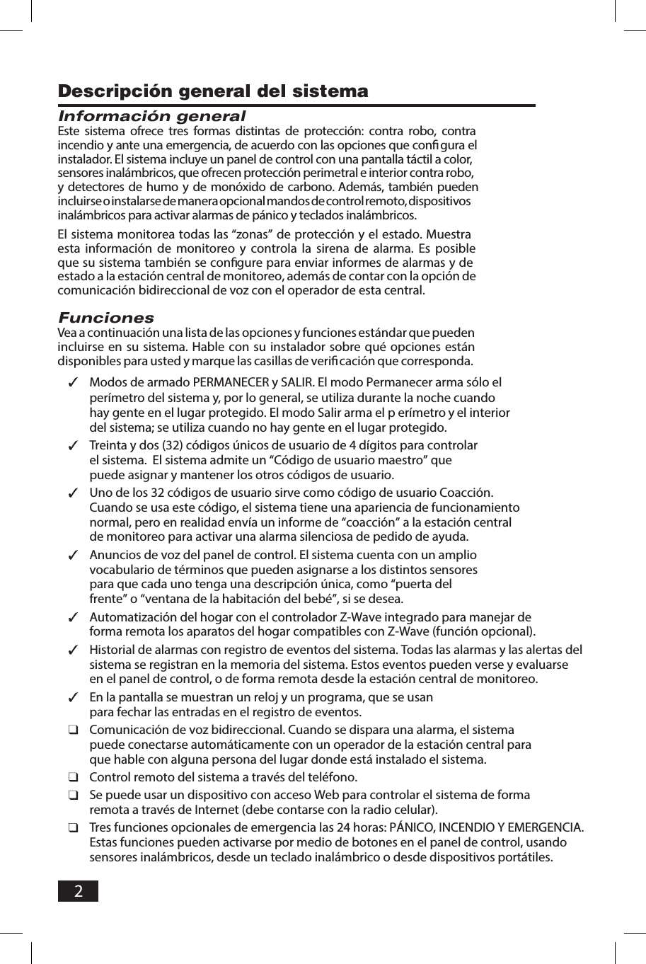 2Descripci&oacute;n general del sistemaInformaci&oacute;n generalEste  sistema  ofrece tres formas  distintas  de  protecci&oacute;n:  contra  robo,  contra incendio y ante una emergencia, de acuerdo con las opciones que conﬁ gura el instalador. El sistema incluye un panel de control con una pantalla t&aacute;ctil a color, sensores inal&aacute;mbricos, que ofrecen protecci&oacute;n perimetral e interior contra robo, y detectores de humo y de mon&oacute;xido de carbono. Adem&aacute;s, tambi&eacute;n pueden incluirse o instalarse de manera opcional mandos de control remoto, dispositivos inal&aacute;mbricos para activar alarmas de p&aacute;nico y teclados inal&aacute;mbricos.El sistema monitorea todas las &ldquo;zonas&rdquo; de protecci&oacute;n y el estado. Muestra esta  informaci&oacute;n  de  monitoreo  y  controla  la  sirena  de  alarma.  Es  posible que su sistema tambi&eacute;n se conﬁ gure para enviar informes de alarmas y de estado a la estaci&oacute;n central de monitoreo, adem&aacute;s de contar con la opci&oacute;n de comunicaci&oacute;n bidireccional de voz con el operador de esta central.FuncionesVea a continuaci&oacute;n una lista de las opciones y funciones est&aacute;ndar que pueden incluirse  en  su sistema. Hable con su instalador sobre  qu&eacute;  opciones  est&aacute;n disponibles para usted y marque las casillas de veriﬁ caci&oacute;n que corresponda. Modos de armado PERMANECER y SALIR. El modo Permanecer arma s&oacute;lo el per&iacute;metro del sistema y, por lo general, se utiliza durante la noche cuando hay gente en el lugar protegido. El modo Salir arma el p er&iacute;metro y el interior del sistema; se utiliza cuando no hay gente en el lugar protegido. Treinta y dos (32) c&oacute;digos &uacute;nicos de usuario de 4 d&iacute;gitos para controlar el sistema.  El sistema admite un &ldquo;C&oacute;digo de usuario maestro&rdquo; que puede asignar y mantener los otros c&oacute;digos de usuario. Uno de los 32 c&oacute;digos de usuario sirve como c&oacute;digo de usuario Coacci&oacute;n. Cuando se usa este c&oacute;digo, el sistema tiene una apariencia de funcionamiento normal, pero en realidad env&iacute;a un informe de &ldquo;coacci&oacute;n&rdquo; a la estaci&oacute;n central de monitoreo para activar una alarma silenciosa de pedido de ayuda. Anuncios de voz del panel de control. El sistema cuenta con un amplio vocabulario de t&eacute;rminos que pueden asignarse a los distintos sensores para que cada uno tenga una descripci&oacute;n &uacute;nica, como &ldquo;puerta del frente&rdquo; o &ldquo;ventana de la habitaci&oacute;n del beb&eacute;&rdquo;, si se desea. Automatizaci&oacute;n del hogar con el controlador Z-Wave integrado para manejar de forma remota los aparatos del hogar compatibles con Z-Wave (funci&oacute;n opcional). Historial de alarmas con registro de eventos del sistema. Todas las alarmas y las alertas del sistema se registran en la memoria del sistema. Estos eventos pueden verse y evaluarse en el panel de control, o de forma remota desde la estaci&oacute;n central de monitoreo. En la pantalla se muestran un reloj y un programa, que se usan para fechar las entradas en el registro de eventos. Comunicaci&oacute;n de voz bidireccional. Cuando se dispara una alarma, el sistema puede conectarse autom&aacute;ticamente con un operador de la estaci&oacute;n central para que hable con alguna persona del lugar donde est&aacute; instalado el sistema. Control remoto del sistema a trav&eacute;s del tel&eacute;fono. Se puede usar un dispositivo con acceso Web para controlar el sistema de forma remota a trav&eacute;s de Internet (debe contarse con la radio celular). Tres funciones opcionales de emergencia las 24 horas: P&Aacute;NICO, INCENDIO Y EMERGENCIA. Estas funciones pueden activarse por medio de botones en el panel de control, usando sensores inal&aacute;mbricos, desde un teclado inal&aacute;mbrico o desde dispositivos port&aacute;tiles.