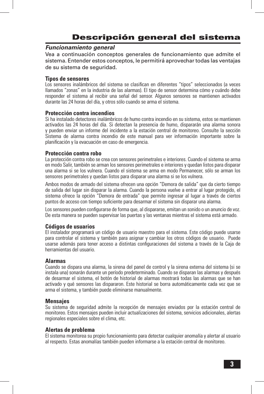 3Descripci&oacute;n general del sistemaFuncionamiento generalVea a continuaci&oacute;n conceptos generales de funcionamiento que admite el sistema. Entender estos conceptos, le permitir&aacute; aprovechar todas las ventajas de su sistema de seguridad.Tipos de sensoresLos sensores inal&aacute;mbricos del sistema se clasiﬁ can en diferentes &ldquo;tipos&rdquo; seleccionados (a veces llamados &ldquo;zonas&rdquo; en la industria de las alarmas). El tipo de sensor determina c&oacute;mo y cu&aacute;ndo debe responder el sistema al recibir una se&ntilde;al del sensor. Algunos sensores se mantienen activados durante las 24 horas del d&iacute;a, y otros s&oacute;lo cuando se arma el sistema.Protecci&oacute;n contra incendiosSi ha instalado detectores inal&aacute;mbricos de humo contra incendio en su sistema, estos se mantienen activados las 24 horas del d&iacute;a. Si detectan la presencia de humo, disparar&aacute;n una alarma sonora y pueden enviar un informe del incidente a la estaci&oacute;n central de monitoreo. Consulte la secci&oacute;n Sistema de alarma contra incendio de este manual para ver informaci&oacute;n importante sobre la planiﬁ caci&oacute;n y la evacuaci&oacute;n en caso de emergencia.Protecci&oacute;n contra roboLa protecci&oacute;n contra robo se crea con sensores perimetrales e interiores. Cuando el sistema se arma en modo Salir, tambi&eacute;n se arman los sensores perimetrales e interiores y quedan listos para disparar una alarma si se los vulnera. Cuando el sistema se arma en modo Permanecer, s&oacute;lo se arman los sensores perimetrales y quedan listos para disparar una alarma si se los vulnera.Ambos modos de armado del sistema ofrecen una opci&oacute;n &ldquo;Demora de salida&rdquo; que da cierto tiempo de salida del lugar sin disparar la alarma. Cuando la persona vuelve a entrar al lugar protegido, el sistema ofrece la opci&oacute;n &ldquo;Demora de entrada&rdquo; que permite ingresar al lugar a trav&eacute;s de ciertos puntos de acceso con tiempo suﬁ ciente para desarmar el sistema sin disparar una alarma.Los sensores pueden conﬁ gurarse de forma que, al dispararse, emitan un sonido o un anuncio de voz. De esta manera se pueden supervisar las puertas y las ventanas mientras el sistema est&aacute; armado.C&oacute;digos de usuariosEl instalador programar&aacute; un c&oacute;digo de usuario maestro para el sistema. Este c&oacute;digo puede usarse para controlar el sistema y tambi&eacute;n para asignar y cambiar los otros c&oacute;digos de usuario.  Puede usarse adem&aacute;s para tener acceso a distintas conﬁ guraciones del sistema a trav&eacute;s de la Caja de herramientas del usuario.AlarmasCuando se dispara una alarma, la sirena del panel de control y la sirena externa del sistema (si se instala una) sonar&aacute;n durante un per&iacute;odo predeterminado. Cuando se disparan las alarmas y despu&eacute;s de desarmar el sistema, el bot&oacute;n de historial de alarmas mostrar&aacute; todas las alarmas que se han activado y qu&eacute; sensores las dispararon. Este historial se borra autom&aacute;ticamente cada vez que se arma el sistema, y tambi&eacute;n puede eliminarse manualmente. MensajesSu sistema de seguridad admite la recepci&oacute;n de mensajes enviados por la estaci&oacute;n central de monitoreo. Estos mensajes pueden incluir actualizaciones del sistema, servicios adicionales, alertas regionales especiales sobre el clima, etc. Alertas de problemaEl sistema monitorea su propio funcionamiento para detectar cualquier anomal&iacute;a y alertar al usuario al respecto. Estas anomal&iacute;as tambi&eacute;n pueden informarse a la estaci&oacute;n central de monitoreo.