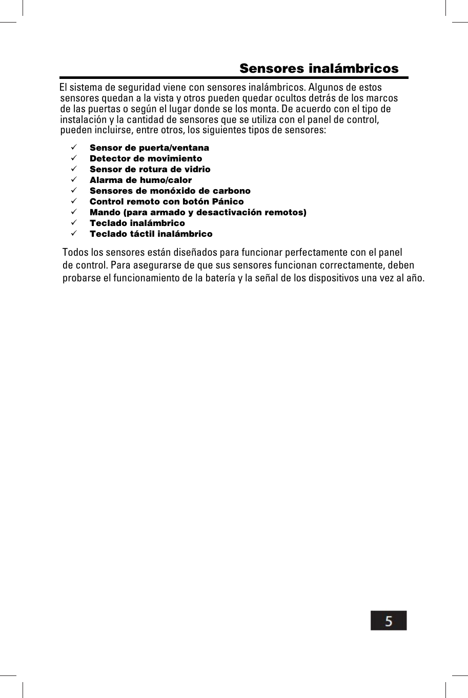                                                    Sensores inal&aacute;mbricos                               El sistema de seguridad viene con sensores inal&aacute;mbricos. Algunos de estos                              sensores quedan a la vista y otros pueden quedar ocultos detr&aacute;s de los marcos                             de las puertas o seg&uacute;n el lugar donde se los monta. De acuerdo con el tipo de                             instalaci&oacute;n y la cantidad de sensores que se utiliza con el panel de control,                             pueden incluirse, entre otros, los siguientes tipos de sensores:  Sensor de puerta/ventana  Detector de movimiento  Sensor de rotura de vidrio  Alarma de humo/calor  Sensores de mon&oacute;xido de carbono  Control remoto con bot&oacute;n P&aacute;nico  Mando (para armado y desactivaci&oacute;n remotos)  Teclado inal&aacute;mbrico  Teclado t&aacute;ctil inal&aacute;mbrico                              Todos los sensores est&aacute;n dise&ntilde;ados para funcionar perfectamente con el panel                              de control. Para asegurarse de que sus sensores funcionan correctamente, deben                              probarse el funcionamiento de la bater&iacute;a y la se&ntilde;al de los dispositivos una vez al a&ntilde;o.  