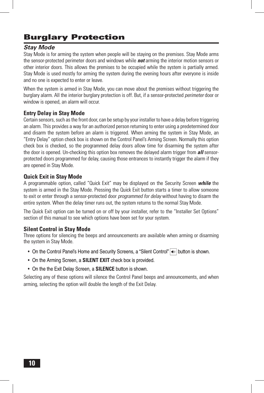 10 Burglary Protection Stay ModeStay Mode is for arming the system when people will be staying on the premises. Stay Mode arms the sensor-protected perimeter doors and windows while not arming the interior motion sensors or other interior doors. This allows the premises to be occupied while the system is partially armed. Stay Mode is used mostly for arming the system during the evening hours after everyone is inside and no one is expected to enter or leave.When the system is armed in Stay Mode, you can move about the premises without triggering the burglary alarm. All the interior burglary protection is off. But, if a sensor-protected perimeter door or window is opened, an alarm will occur. Entry Delay in Stay ModeCertain sensors, such as the front door, can be setup by your installer to have a delay before triggering an alarm. This provides a way for an authorized person returning to enter using a predetermined door and disarm the system before an alarm is triggered. When arming the system in Stay Mode, an &ldquo;Entry Delay&rdquo; option check box is shown on the Control Panel&rsquo;s Arming Screen. Normally this option check box is checked, so the programmed delay doors allow time for disarming the system after the door is opened. Un-checking this option box removes the delayed alarm trigger from all sensor-protected doors programmed for delay, causing those entrances to instantly trigger the alarm if they are opened in Stay Mode. Quick Exit in Stay ModeA programmable option, called &ldquo;Quick Exit&rdquo; may be displayed on the Security Screen while the system is armed in the Stay Mode. Pressing the Quick Exit button starts a timer to allow someone to exit or enter through a sensor-protected door programmed for delay without having to disarm the entire system. When the delay timer runs out, the system returns to the normal Stay Mode.The Quick Exit option can be turned on or off by your installer, refer to the &ldquo;Installer Set Options&rdquo; section of this manual to see which options have been set for your system. Silent Control in Stay ModeThree options for silencing the beeps and announcements are available when arming or disarming the system in Stay Mode. &bull; On the Control Panel&rsquo;s Home and Security Screens, a &ldquo;Silent Control&rdquo;   button is shown.&bull; On the Arming Screen, a SILENT EXIT check box is provided.&bull; On the the Exit Delay Screen, a SILENCE button is shown.Selecting any of these options will silence the Control Panel beeps and announcements, and when arming, selecting the option will double the length of the Exit Delay.